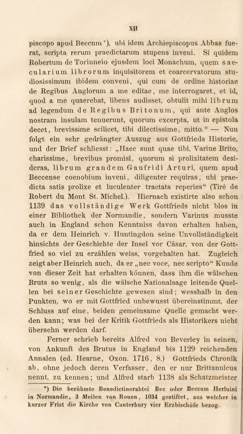 piscopo apud Beccum*), ubi idem Archiepiscopus Abbas fue¬ rat, scripta rerum praedictarum stupens inveni. Si quidem Robertum de Torinneio ejusdem loci Monachum, quem sae¬ cularium 1 i b r o r u m inquisitorem et coarcervatorum stu¬ diosissimum ibidem conveni, qui cum de ordine historiae de Regibus Anglorum a me editae, me interrogaret, et id, quod a me quaerebat, libens audisset, obtulit mihi librum ad legendum de Regibus Britonum, qui ante Anglos nostram insulam tenuerunt, quorum excerpta, ut in epistola decet, brevissime scilicet, tibi dilectissime, mitto.“ — Nun folgt ein sehr gedrängter Auszug aus Gottfrieds Historie, und der Brief schliesst: „Haec sunt quae tibi, Varine Brito, charissime, brevibus promisi, quorum si prolixitatem desi¬ deras, librum grandem Gaufridi Arturi, quem apud Beccense coenobium inveni, diligenter requiras, ubi prae¬ dicta satis prolixe et luculenter tractata reperies“ (Tire de Robert du Mont St. Michel.). Hiernach existirte also schon 1139 das vollständige Werk Gottfrieds nicht blos in einer Bibliothek der Normandie, sondern Varinus musste auch in England schon Kenntniss davon erhalten haben, da er dem Heinrich v. Huntingdon seine Unvollständigkeit hinsichts der Geschichte der Insel vor Cäsar, von der Gott¬ fried so viel zu erzählen weiss, vorgehalten hat. Zugleich zeigt aber Heinrich auch, da er „nec voce, nec scripto “ Kunde von dieser Zeit hat erhalten können, dass ihm die wälschen Bruts sowenig, als die wälsche Nationalsage leitende Quel¬ len bei sein er Geschichte gewesen sind; wesshalb in den Punkten, wo er mit Gottfried unbewusst übereinstimmt, der Schluss auf eine, beiden gemeinsame Quelle gemacht wer¬ den kann; was bei der Kritik Gottfrieds als Historikers nicht übersehn werden darf. Ferner schrieb bereits Alfred von Beverley in seinen, von Ankunft des Brutus in England bis 1129 reichenden Annalen (ed. Hearne, Oxon. 1710, 8.) Gottfrieds Chronik ab, ohne jedoch deren Verfasser, den er nur Brittannicus nennt, zu kennen; und Alfred starb 1138 als Schatzmeister *) Die berühmte Benedictinerabtei Bec oder Beccum Herluini in Normandie, 3 Meilen von Rouen, 1034 gestiftet, aus welcher in kurzer Frist die Kirche von Canterbury vier Erzbischöfe bezog.