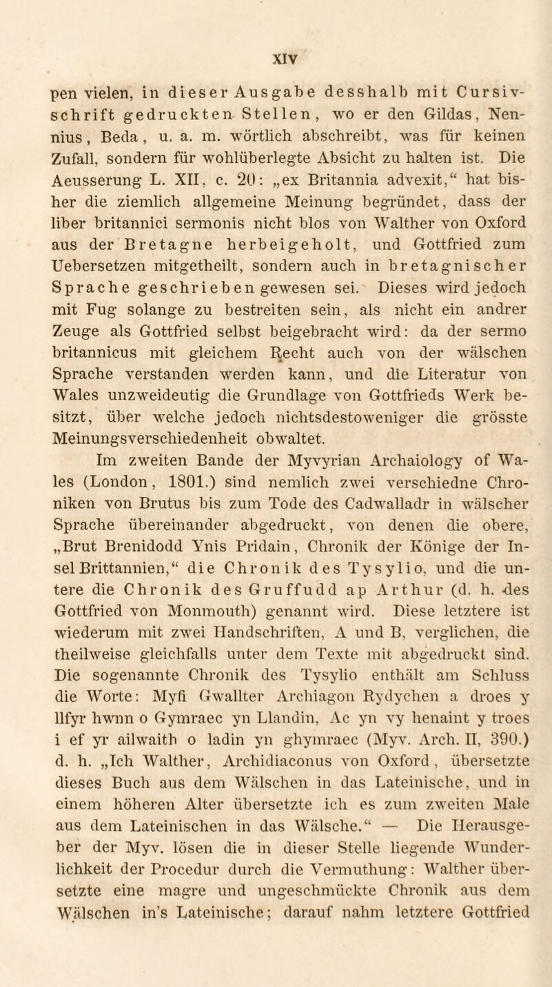 pen vielen, in dieser Ausgabe desshalb mit Cursiv- schrift gedruckten Stellen, wo er den Gildas, Nen- nius, Beda, u. a. m. wörtlich abschreibt, was für keinen Zufall, sondern für wohlüberlegte Absicht zu halten ist. Die Aeusserung L. XII, c. 20: „ex Britannia advexit,“ hat bis¬ her die ziemlich allgemeine Meinung begründet, dass der liber britannici sermonis nicht blos von Walther von Oxford aus der Bretagne herbeigeholt, und Gottfried zum Uebersetzen mitgetheilt, sondern auch in bretagnischer Sprache geschrieben gewesen sei. Dieses wird jedoch mit Fug solange zu bestreiten sein, als nicht ein andrer Zeuge als Gottfried selbst beigebracht wird: da der sermo britannicus mit gleichem Recht auch von der wälschen Sprache verstanden werden kann, und die Literatur von Wales unzweideutig die Grundlage von Gottfrieds Werk be¬ sitzt, über welche jedoch nichtsdestoweniger die grösste Meinungsverschiedenheit obwaltet. Im zweiten Bande der Myvyrian Archaiology of Wa¬ les (London, 1801.) sind nemlich zwei verschiedne Chro¬ niken von Brutus bis zum Tode des Cadwalladr in wälscher Sprache übereinander abgedruckt, von denen die obere, „Brut Brenidodd Ynis Pridain, Chronik der Könige der In¬ sel Brittannien,“ die Chronik des Tysylio, und die un¬ tere die Chronik des Gruffudd ap Arthur (d. h. -des Gottfried von Monmouth) genannt wird. Diese letztere ist wiederum mit zwei Handschriften, A und B, verglichen, die theilweise gleichfalls unter dem Texte mit abgedruckt sind. Die sogenannte Chronik des Tysylio enthält am Schluss die Worte: Myfi Gwallter Archiagon Rydychen a droes y llfyr hwnn o Gymraec yn Llandin, Ac yn vy henaint y troes i ef yr ailwaith o ladin yn ghymraec (Myv. Arch. II, 390.) d. h. „Ich Walther, Archidiaconus von Oxford, übersetzte dieses Buch aus dem Wälschen in das Lateinische, und in einem höheren Alter übersetzte ich es zum zweiten Male aus dem Lateinischen in das Wälsche.“ — Die Herausge¬ ber der Myv. lösen die in dieser Stelle liegende Wunder¬ lichkeit der Procedur durch die Vermuthung: Walther über¬ setzte eine magre und ungeschmückte Chronik aus dem Wälschen in’s Lateinische; darauf nahm letztere Gottfried