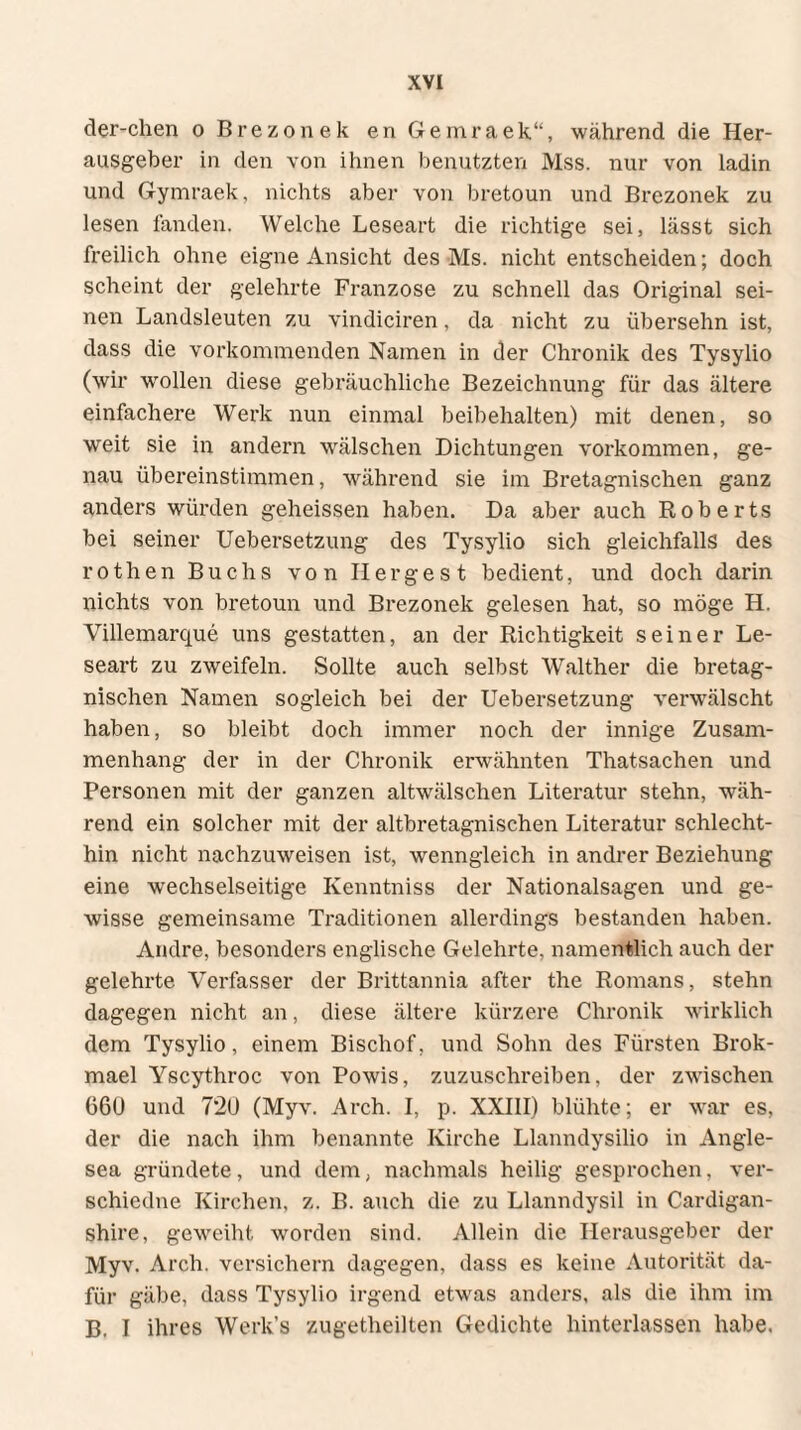 der-chen o Brezonek en Gemraek“, während die Her¬ ausgeber in den von ihnen benutzten Mss. nur von ladin und Gymraek, nichts aber von bretoun und Brezonek zu lesen fanden. Welche Leseart die richtige sei, lässt sich freilich ohne eigne Ansicht des Ms. nicht entscheiden; doch scheint der gelehrte Franzose zu schnell das Original sei¬ nen Landsleuten zu vindiciren, da nicht zu üb ersehn ist, dass die vorkommenden Namen in der Chronik des Tysylio (wir wollen diese gebräuchliche Bezeichnung für das ältere einfachere Werk nun einmal beibehalten) mit denen, so weit sie in andern wälschen Dichtungen Vorkommen, ge¬ nau übereinstimmen, während sie im Bretagnischen ganz anders würden geheissen haben. Da aber auch Roberts bei seiner Uebersetzung des Tysylio sich gleichfalls des rothen Buchs von Her ge st bedient, und doch darin nichts von bretoun und Brezonek gelesen hat, so möge H. Villemarcjue uns gestatten, an der Richtigkeit seiner Le¬ seart zu zweifeln. Sollte auch selbst Walther die bretag¬ nischen Namen sogleich bei der Uebersetzung verwälscht haben, so bleibt doch immer noch der innige Zusam¬ menhang der in der Chronik erwähnten Thatsachen und Personen mit der ganzen altwälschen Literatur stehn, wäh¬ rend ein solcher mit der altbretagnischen Literatur schlecht¬ hin nicht nachzuweisen ist, wenngleich in andrer Beziehung eine wechselseitige Kenntniss der Nationalsagen und ge¬ wisse gemeinsame Traditionen allerdings bestanden haben. Andre, besonders englische Gelehrte, namentlich auch der gelehrte Verfasser der Brittannia after the Romans, stehn dagegen nicht an, diese ältere kürzere Chronik wirklich dem Tysylio, einem Bischof, und Sohn des Fürsten Brok- mael Yscythroc von Powis, zuzuschreiben, der zwischen 660 und 7*20 (Myv. Arch. I, p. XXIII) blühte; er war es, der die nach ihm benannte Kirche Llanndysilio in Angle- sea gründete, und dem, nachmals heilig gesprochen, ver- schiedne Kirchen, z. B. auch die zu Llanndysil in Cardigan- shire, geweiht worden sind. Allein die Herausgeber der Myv. Arch. versichern dagegen, dass es keine Autorität da¬ für gäbe, dass Tysylio irgend etwas anders, als die ihm im B. I ihres Werk’s zugetheilten Gedichte hinterlassen habe.