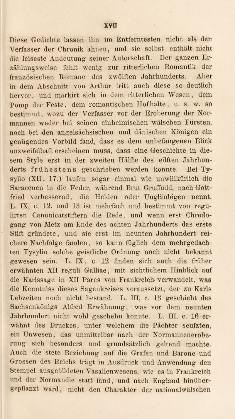 Diese Gedichte lassen ihn im Entferntesten nicht als den Verfasser der Chronik ahnen, und sie selbst enthält nicht die leiseste Andeutung seiner Autorschaft. Der ganzen Er¬ zählungsweise fehlt wenig zur ritterlichen Romantik der französischen Romane des zwölften Jahrhunderts. Aber in dem Abschnitt von Arthur tritt auch diese so deutlich hervor, und markirt sich in dem ritterlichen Wesen, dem Pomp der Feste, dem romantischen Hofhalte, u. s. w. so bestimmt , wozu der Verfasser vor der Eroberung der Nor¬ mannen weder bei seinen einheimischen wälschen Fürsten, noch bei den angelsächsischen und dänischen Königen ein genügendes Vorbild fand, dass es dem unbefangenen Blick unzweifelhaft erscheinen muss, dass eine Geschichte in die¬ sem Style erst in der zweiten Hälfte des eilften Jahrhun¬ derts frühestens geschrieben werden konnte. Bei Ty- sylio (XII, 17.) laufen sogar einmal wie unwillkürlich die Saracenen in die Feder, während Brut Gruffudd, nach Gott¬ fried verbessernd, die Heiden oder Ungläubigen nennt. L. IX, c. 12. und 13 ist mehrfach und bestimmt von regu- lirten Canonicatstiftern die Rede, und wenn erst Chrodo- gang von Metz am Ende des achten Jahrhunderts das erste Stift gründete, und sie erst im neunten Jahrhundert rei¬ chere Nachfolge fanden, so kann füglich dem mehrgedach¬ ten Tysylio solche geistliche Ordnung noch nicht bekannt gewesen sein. L. IX, c. 12 finden sich auch die früher erwähnten XII reguli Galliae, mit sichtlichem Hinblick auf die Karlssage in XII Pares von Frankreich- verwandelt, was die Kenntniss dieses Sagenkreises voraussetzt, der zu Karls Lebzeiten noch nicht bestand. L. III, c. 13 geschieht des Sachsenkönigs Alfred Erwähnung, was vor dem neunten Jahrhundert nicht wohl geschehn konnte. L. III, c. 16 er¬ wähnt des Druckes, unter welchem die Pächter seufzten, ein Unwesen, das unmittelbar nach der Normannenerobe¬ rung sich besonders und grundsätzlich geltend machte. Auch die stete Beziehung auf die Grafen und Barone und Grossen des Reichs trägt in Ausdruck und Anwendung den Stempel ausgebildeten Vasallenwesens, wie es in Frankreich und der Normandie statt fand, und nach England hinüber¬ gepflanzt ward, nicht den Charakter der nationalwälschen