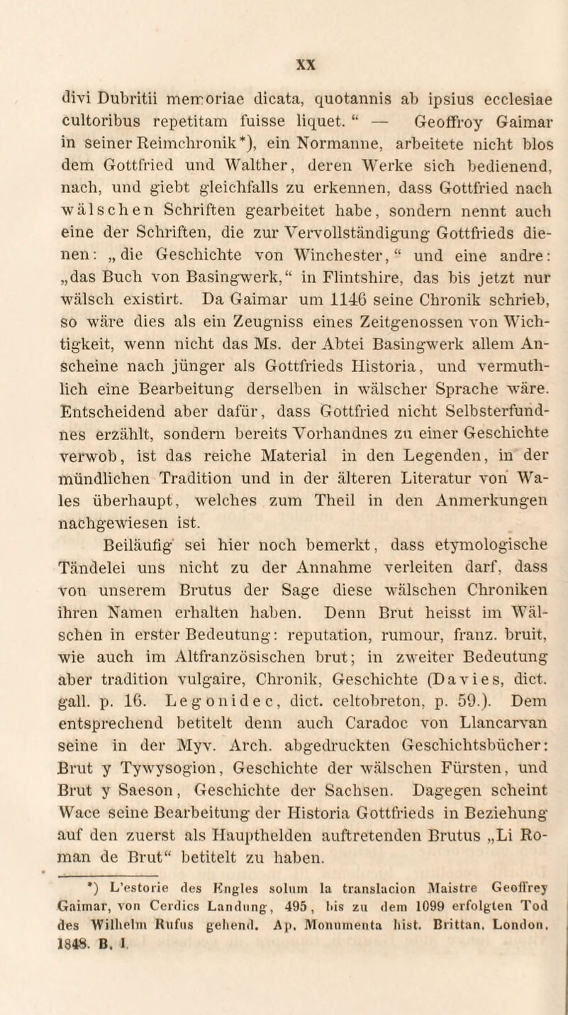 clivi Dubritii memoriae dicata, quotannis ab ipsius ecclesiae cultoribus repetitam fuisse liquet. “ — Geoffroy Gaimar in seiner Reimchronik*), ein Normanne, arbeitete nicht blos dem Gottfried und Walther, deren Werke sich bedienend, nach, und giebt gleichfalls zu erkennen, dass Gottfried nach wälsehen Schriften gearbeitet habe, sondern nennt auch eine der Schriften, die zur Vervollständigung Gottfrieds die¬ nen: „die Geschichte von Winchester,“ und eine andre: „das Buch von Basingwerk,“ in Flintshire, das bis jetzt nur wälsch existirt. Da Gaimar um 1146 seine Chronik schrieb, so wäre dies als ein Zeugniss eines Zeitgenossen von Wich¬ tigkeit, wenn nicht das Ms. der Abtei Basingwerk allem An¬ scheine nach jünger als Gottfrieds Historia, und vermuth- lich eine Bearbeitung derselben in wälscher Sprache wäre. Entscheidend aber dafür, dass Gottfried nicht Selbsterfund- nes erzählt, sondern bereits Vorhandnes zu einer Geschichte verwob, ist das reiche Material in den Legenden, in der mündlichen Tradition und in der älteren Literatur von Wa¬ les überhaupt, welches zum Theil in den Anmerkungen nachgewiesen ist. Beiläufig sei hier noch bemerkt, dass etymologische Tändelei uns nicht zu der Annahme verleiten darf, dass von unserem Brutus der Sage diese wälschen Chroniken ihren Namen erhalten haben. Denn Brut heisst im Wäl¬ schen in erster Bedeutung: reputation, rumour, franz. bruit, wie auch im Altfranzösischen brut; in zweiter Bedeutung aber tradition vulgaire, Chronik, Geschichte (Davies, dict. gall. p. 16. Legonidec, dict. celtobreton, p. 59.). Dem entsprechend betitelt denn auch Caradoc von Llancarvan seine in der Myv. Arch. abgedruckten Geschichtsbücher: Brut y Tywysogion, Geschichte der wälschen Fürsten, und Brut y Saeson, Geschichte der Sachsen. Dagegen scheint Wace seine Bearbeitung der Historia Gottfrieds in Beziehung auf den zuerst als Haupthelden auftretenden Brutus „Li Ro¬ man de Brut“ betitelt zu haben. *) L’estorie des Engles solum la translacion Maistre Geofl'rey Gaimar, von Cerdics Landung, 495, bis zu dein 1099 erfolgten Tod des Wilhelm Rufus gehend. A|>, Monumenta hist. Brittan, London, 1848. B. 1