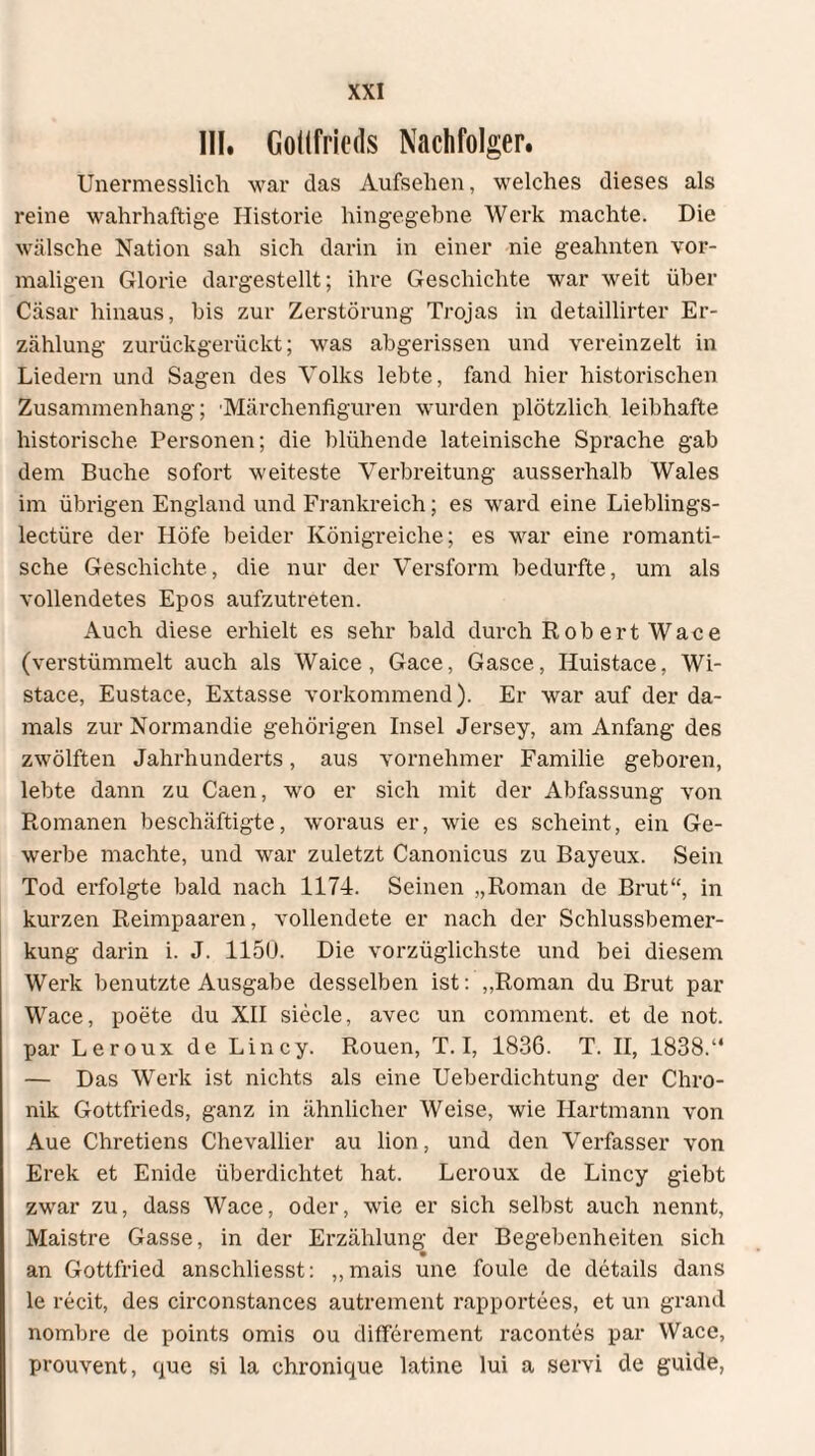 III. Gottfrieds Nachfolger. Unermesslich war das Aufsehen, welches dieses als reine wahrhaftige Historie hingegebne Werk machte. Die wälsche Nation sah sich darin in einer nie geahnten vor¬ maligen Glorie dargestellt; ihre Geschichte war weit über Cäsar hinaus, bis zur Zerstörung Trojas in detaillirter Er¬ zählung zurückgerückt; was abgerissen und vereinzelt in Liedern und Sagen des Volks lebte, fand hier historischen Zusammenhang; 'Märchenfiguren wurden plötzlich leibhafte historische Personen; die blühende lateinische Sprache gab dem Buche sofort weiteste Verbreitung ausserhalb Wales im übrigen England und Frankreich; es ward eine Lieblings- lectüre der Höfe beider Königreiche; es war eine romanti¬ sche Geschichte, die nur der Versform bedurfte, um als vollendetes Epos aufzutreten. Auch diese erhielt es sehr bald durch Rob ert Waee (verstümmelt auch als Waice, Gace, Gasce, Huistace, Wi- stace, Eustace, Extasse vorkommend). Er war auf der da¬ mals zur Normandie gehörigen Insel Jersey, am Anfang des zwölften Jahrhunderts, aus vornehmer Familie geboren, lebte dann zu Caen, wo er sich mit der Abfassung von Romanen beschäftigte, woraus er, wie es scheint, ein Ge¬ werbe machte, und war zuletzt Canonicus zu Bayeux. Sein Tod erfolgte bald nach 1174. Seinen „Roman de Brut“, in kurzen Reimpaaren, vollendete er nach der Schlussbemer¬ kung darin i. J. 1150. Die vorzüglichste und bei diesem Werk benutzte Ausgabe desselben ist: „Roman du Brut par Wace, poete du XII siede, avec un comment. et de not. par Leroux de Lincy. Rouen, T. I, 1836. T. II, 1838.“ — Das Werk ist nichts als eine Ueberdichtung der Chro¬ nik Gottfrieds, ganz in ähnlicher Weise, wie Hartmann von Aue Chretiens Chevallier au lion, und den Verfasser von Erek et Enide überdichtet hat. Leroux de Lincy giebt zwar zu, dass Wace, oder, wie er sich selbst auch nennt, Maistre Gasse, in der Erzählung der Begebenheiten sich an Gottfried anschliesst: „mais une foule de details dans le recit, des circonstances autrement rapportees, et un grand nombre de points omis ou differement racontes par Wace, prouvent, que si la chronique latine lui a servi de guide,