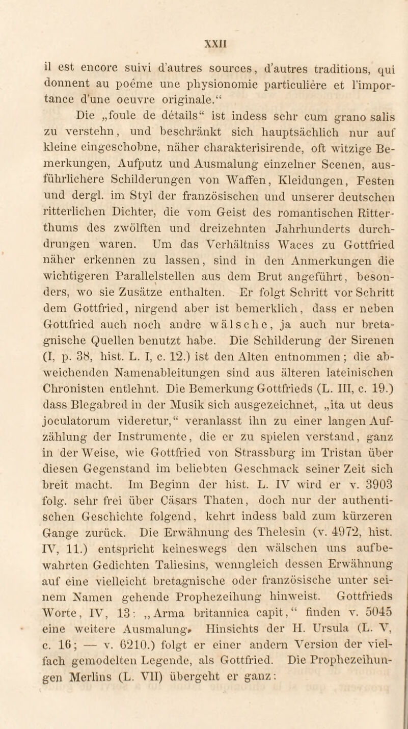 il est encore suivi d’autres sources, d’autres traditions, qui donnent au poeme une physionomie particuliere et l’impor- tance d’une oeuvre originale.“ Die „foule de details“ ist indess sehr cum grano salis zu verstehn, und beschränkt sich hauptsächlich nur auf kleine eingeschobne, näher charakterisirende, oft witzige Be¬ merkungen, Aufputz und Ausmalung einzelner Scenen, aus¬ führlichere Schilderungen von Waffen, Kleidungen, Festen und dergl. im Styl der französischen und unserer deutschen ritterlichen Dichter, die vom Geist des romantischen Ritter¬ thums des zwölften und dreizehnten Jahrhunderts durch¬ drungen waren. Um das Verhältniss Waces zu Gottfried näher erkennen zu lassen, sind in den Anmerkungen die wichtigeren Parallelstellen aus dem Brut angeführt, beson¬ ders, wo sie Zusätze enthalten. Er folgt Schritt vor Schritt dem Gottfried, nirgend aber ist bemerklich, dass er neben Gottfried auch noch andre wälsche, ja auch nur breta- gnische Quellen benutzt habe. Die Schilderung der Sirenen (I, p. 38, hist. L. I, c. 12.) ist den Alten entnommen; die ab¬ weichenden Namenableitungen sind aus älteren lateinischen Chronisten entlehnt. Die Bemerkung Gottfrieds (L. III, c. 19.) dass Blegabred in der Musik sich ausgezeichnet, „ita ut deus joculatorum videretur,“ veranlasst ihn zu einer langen Auf¬ zählung der Instrumente, die er zu spielen verstand, ganz in der Weise, wie Gottfried von Strassburg im Tristan über diesen Gegenstand im beliebten Geschmack seiner Zeit sich breit macht. Im Beginn der hist. L. IV wird er v. 3903 folg, sehr frei über Cäsars Thaten, doch nur der authenti¬ schen Geschichte folgend, kehrt indess bald zum kürzeren Gange zurück. Die Erwähnung des Thelesin (v. 4972, hist. IV, 11.) entspricht keineswegs den wälschen uns auf be¬ wahrten Gedichten Taliesins, wenngleich dessen Erwähnung auf eine vielleicht bretagnische oder französische unter sei¬ nem Namen gehende Prophezeihung hinweist. Gottfrieds Worte, IV, 13: „Arma britannica capit,“ finden v. 5045 eine weitere Ausmalung» Hinsichts der H. Ursula (L. X’, c. 10; — v. G210.) folgt er einer andern Version der viel¬ fach gemodelten Legende, als Gottfried. Die Prophezeihun- gen Merlins (L. VII) übergeht er ganz: