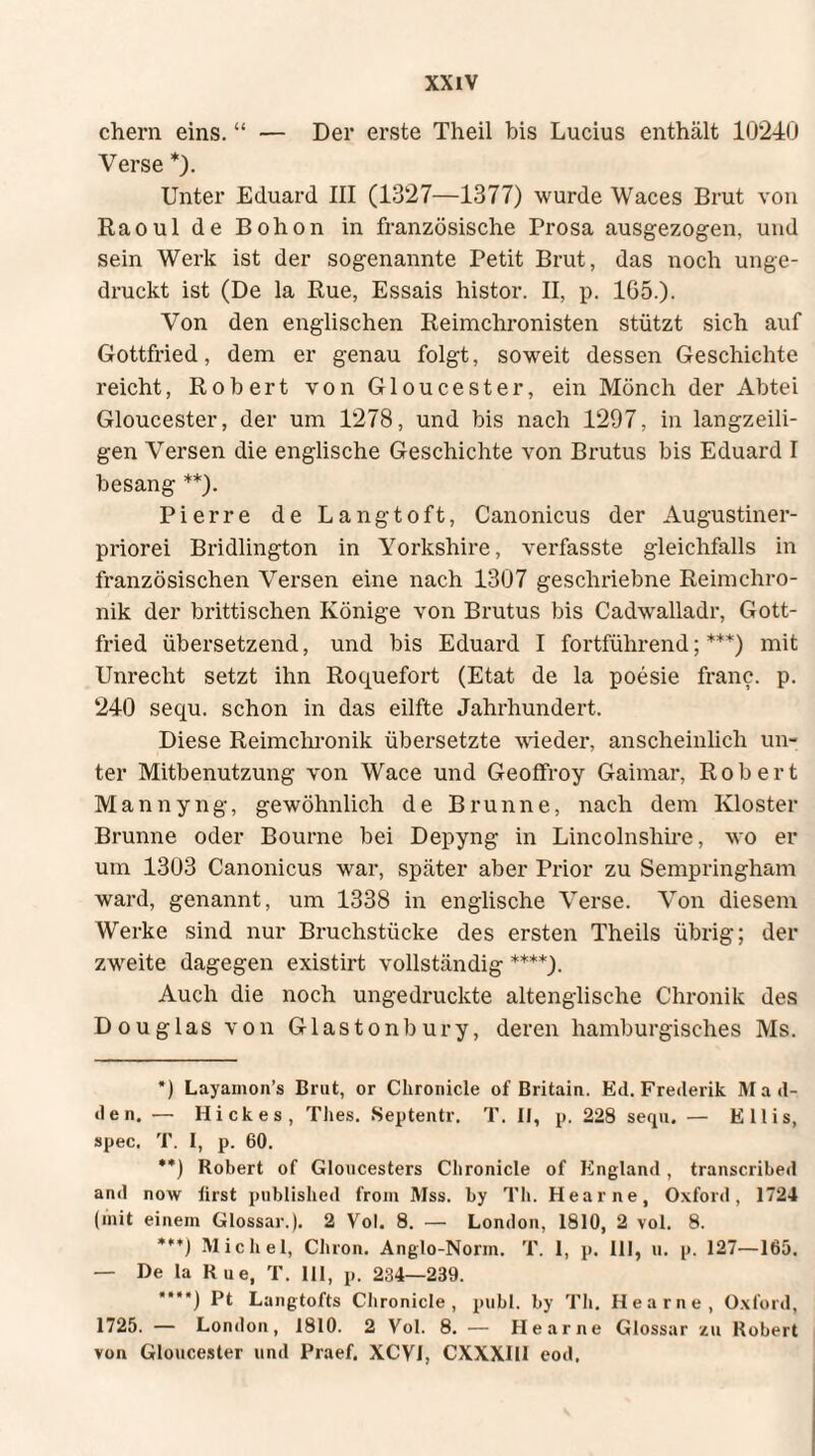 ehern eins. “ — Der erste Theil bis Lucius enthält 10240 Verse *). Unter Eduard III (1327—1377) wurde Waces Brut von Raoul de Bohon in französische Prosa ausgezogen, und sein Werk ist der sogenannte Petit Brut, das noch unge¬ druckt ist (De la Rue, Essais histor. II, p. 165.). Von den englischen Reimchronisten stützt sich auf Gottfried, dem er genau folgt, soweit dessen Geschichte reicht, Robert von Gloucester, ein Mönch der Abtei Gloucester, der um 1278, und bis nach 1297, in langzeili¬ gen Versen die englische Geschichte von Brutus bis Eduard I besang **). Pierre de Langtoft, Canonicus der Augustiner¬ priorei Bridlington in Yorkshire, verfasste gleichfalls in französischen Versen eine nach 1307 geschriebne Reimchro¬ nik der brittischen Könige von Brutus bis Cadwalladr, Gott¬ fried übersetzend, und bis Eduard I fortführend;***) mit Unrecht setzt ihn Roquefort (Etat de la poesie franc. p. 240 sequ. schon in das eilfte Jahrhundert. Diese Reimchronik übersetzte wieder, anscheinlicli un¬ ter Mitbenutzung von Wace und Geoffroy Gaimar, Robert Mannyng, gewöhnlich de Brunne, nach dem Kloster Brunne oder Bourne bei Depyng in Lincolnshire, wo er um 1303 Canonicus war, später aber Prior zu Sempringham ward, genannt, um 1338 in englische Verse. Von diesem Werke sind nur Bruchstücke des ersten Theils übrig; der zweite dagegen existirt vollständig ****). Auch die noch ungedruckte altenglische Chronik des Douglas von Glastonbury, deren hamburgisches Ms. *) Layamon’s Brut, or Chronicle of Britain. Ed. Frederik M ad¬ de n. — Hickes, Thes. Septentr. T. II, p, 228 sequ. — Ellis, spec. T. I, p. 60. **) Robert of Gloucesters Chronicle of England, transcribed and now first published from Mss. by Th. Hearne, Oxford, 1724 (mit einem Glossar.). 2 Vol. 8. — London, 1810, 2 vol. 8. ***) Michel, Chron. Anglo-Norin. T. I, p. 111, u. p. 127—165. — De la Rue, T. III, p. 234—239. ***') Pt Langtofts Chronicle, publ. by Th. Hearne, Oxford, 1725. — London, 1810. 2 Vol. 8. — Hearne Glossar zu Robert von Gloucester und Praef. XCVI, CXXXII1 eod.