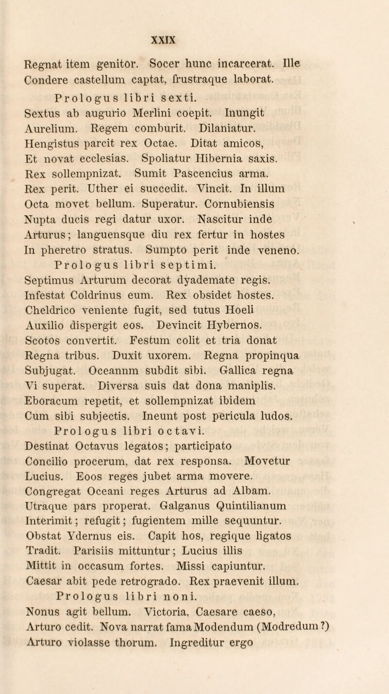 Regnat item genitor. Socer hunc incarcerat. Ille Condere castellum captat, frustraque laborat. Prologus libri sexti. Sextus ab augurio Merlini coepit. Inungit Aurelium. Regem comburit. Dilaniatur. Hengistus parcit rex Oetae. Ditat amicos, Et novat ecclesias. Spoliatur Hibernia saxis. Rex sollempnizat. Sumit Pascendus arma. Rex perit. Uther ei succedit. Vincit. In illum Oeta movet bellum. Superatur. Cornubiensis Nupta ducis regi datur uxor. Nascitur inde Arturus; languensque diu rex fertur in hostes In pheretro stratus. Sumpto perit inde veneno. Prologus libri septimi. Septimus Arturum decorat dyademate regis. Infestat Coldrinus eum. Rex obsidet hostes. Cheldrico veniente fugit, sed tutus Hoeli Auxilio dispergit eos. Devincit Hybernos. Scotos convertit. Festum colit et tria donat Regna tribus. Duxit uxorem. Regna propinqua Subjugat. Oceanum subdit sibi. Gallica regna Vi superat. Diversa suis dat dona maniplis. Eboracum repetit, et sollempnizat ibidem Cum sibi subjectis. Ineunt post pericula ludos. Prologus libri octavi. Destinat Octavus legatos; participato Concilio procerum, dat rex responsa. Movetur Lucius. Eoos reges jubet arma movere. Congregat Oceani reges Arturus ad Albam. Utraque pars properat. Galganus Quintilianum Interimit; refugit; fugientem mille sequuntur. Obstat Ydernus eis. Capit hos, regique ligatos Tradit. Parisiis mittuntur; Lucius illis Mittit in occasum fortes. Missi capiuntur. Caesar abit pede retrogrado. Rex praevenit illum. Prologus libri noni. Nonus agit bellum. Victoria, Caesare caeso, Arturo cedit. Nova narrat famaModendum (Modredum?) Arturo violasse thorum. Ingreditur ergo