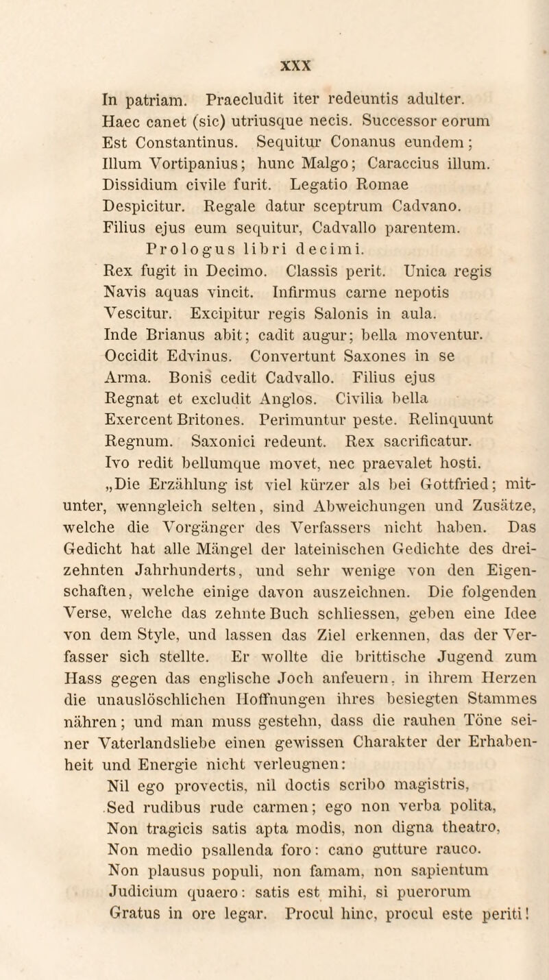 In patriam. Praecludit iter redeuntis adulter. Haec canet (sic) utriusque necis. Successor eorum Est Constantinus. Sequitur Conanus eundem ; Illum Vortipanius; hunc Malgo; Caraccius illum. Dissidium civile furit. Legatio Romae Despicitur. Regale datur sceptrum Cadvano. Filius ejus eum sequitur, Cadvallo parentem. Prologus libri decimi. Rex fugit in Decimo. Classis perit. Unica regis Navis aquas vincit. Infirmus carne nepotis Vescitur. Excipitur regis Salonis in aula. Inde Brianus abit; cadit augur; bella moventur. Occidit Edvinus. Convertunt Saxones in se Arma. Bonis cedit Cadvallo. Filius ejus Regnat et excludit Anglos. Civilia bella Exercent Britones. Perimuntur peste. Relinquunt Regnum. Saxonici redeunt. Rex sacrificatur. Ivo redit bellumque movet, nec praevalet hosti. ,,Die Erzählung ist viel kürzer als bei Gottfried; mit¬ unter, wenngleich selten, sind Abweichungen und Zusätze, welche die Vorgänger des Verfassers nicht haben. Das Gedicht hat alle Mängel der lateinischen Gedichte des drei¬ zehnten Jahrhunderts, und sehr wenige von den Eigen¬ schaften, welche einige davon auszeichnen. Die folgenden Verse, welche das zehnte Buch schliessen, geben eine Idee von dem Style, und lassen das Ziel erkennen, das der Ver¬ fasser sich stellte. Er wollte die brittische Jugend zum Hass gegen das englische Joch anfeuern, in ihrem Herzen die unauslöschlichen Hoffnungen ihres besiegten Stammes nähren; und man muss gestehn, dass die rauhen Töne sei¬ ner Vaterlandsliebe einen gewissen Charakter der Erhaben¬ heit und Energie nicht verleugnen: Nil ego provectis, nil doctis scribo magistris, Sed rudibus rude carmen; ego non verba polita, Non tragicis satis apta modis, non digna theatro, Non medio psallenda foro: cano gutture rauco. Non plausus populi, non famam, non sapientum Judicium quaero: satis est mihi, si puerorum Gratus in ore legar. Procul hinc, procul este periti!