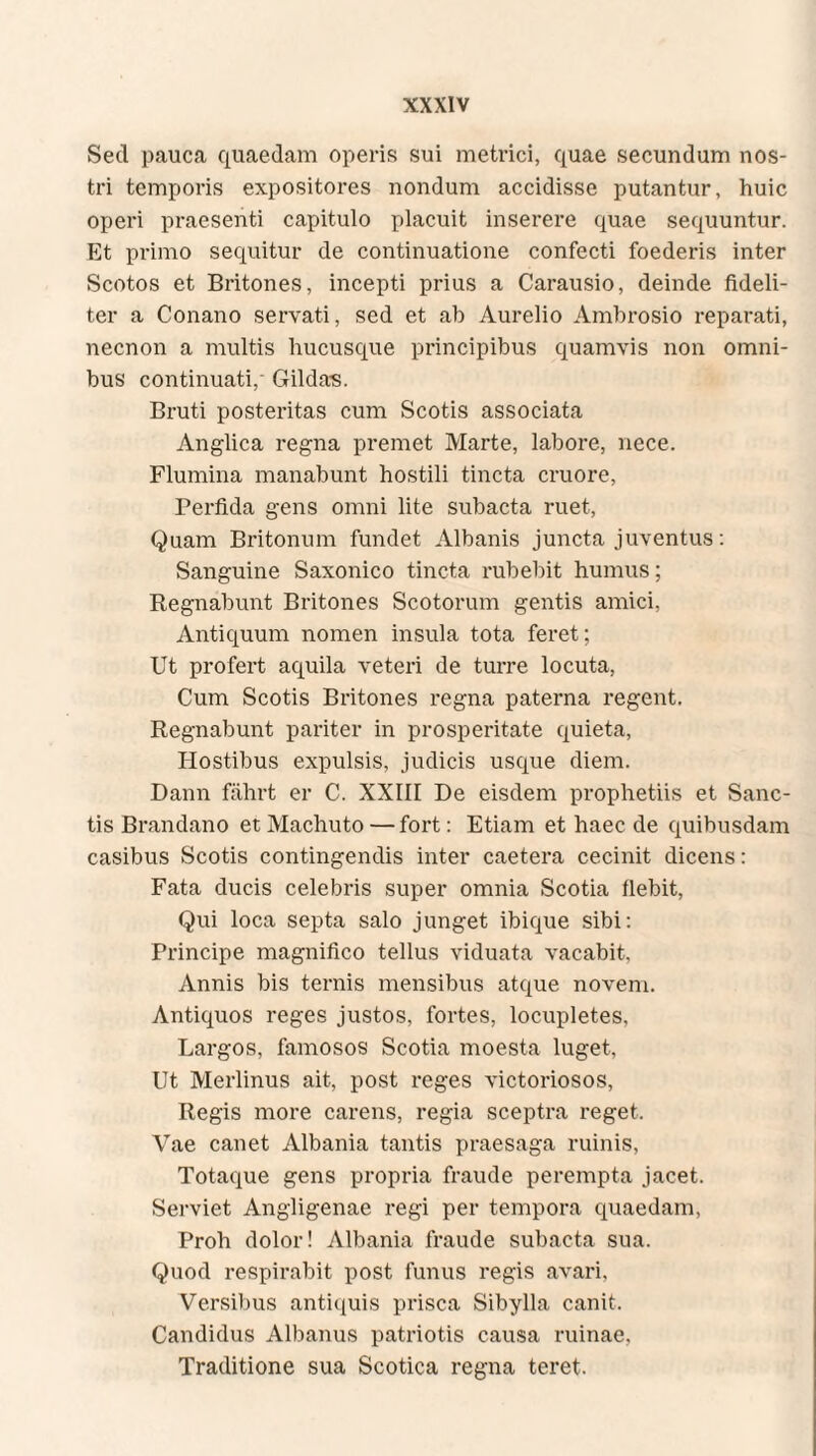 Sed pauca quaedam operis sui metrici, quae secundum nos¬ tri temporis expositores nondum accidisse putantur, huic operi praesenti capitulo placuit inserere quae sequuntur. Et primo sequitur de continuatione confecti foederis inter Scotos et Britones, incepti prius a Carausio, deinde fideli¬ ter a Conano servati, sed et ab Aurelio Ambrosio reparati, necnon a multis hucusque principibus quamvis non omni¬ bus continuati,- Gildas. Bruti posteritas cum Scotis associata Anglica regna premet Marte, labore, nece. Flumina manabunt hostili tincta cruore, Perfida gens omni lite subacta ruet, Quam Britonum fundet Albanis juncta juventus: Sanguine Saxonico tincta rubebit humus; Regnabunt Britones Scotorum gentis amici, Antiquum nomen insula tota feret; Ut profert aquila veteri de turre locuta, Cum Scotis Britones regna paterna regent. Regnabunt pariter in prosperitate quieta, Hostibus expulsis, judicis usque diem. Dann fährt er C. XXIII De eisdem prophetiis et Sanc¬ tis Brandano et Machuto — fort: Etiam et haec de quibusdam casibus Scotis contingendis inter caetera cecinit dicens: Fata ducis celebris super omnia Scotia flebit, Qui loca septa salo junget ibique sibi: Principe magnifico tellus viduata vacabit, Annis bis ternis mensibus atque noveni. Antiquos reges justos, fortes, locupletes. Largos, famosos Scotia moesta luget, Ut Merlinus ait, post reges victoriosos, Regis more carens, regia sceptra reget. Vae canet Albania tantis praesaga ruinis, Totaque gens propria fraude perempta jacet. Serviet Angligenae regi per tempora quaedam, Proh dolor! Albania fraude subacta sua. Quod respirabit post funus regis avari. Versibus antiquis prisca Sibylla canit. Candidus Albanus patriotis causa ruinae. Traditione sua Scotica regna teret.