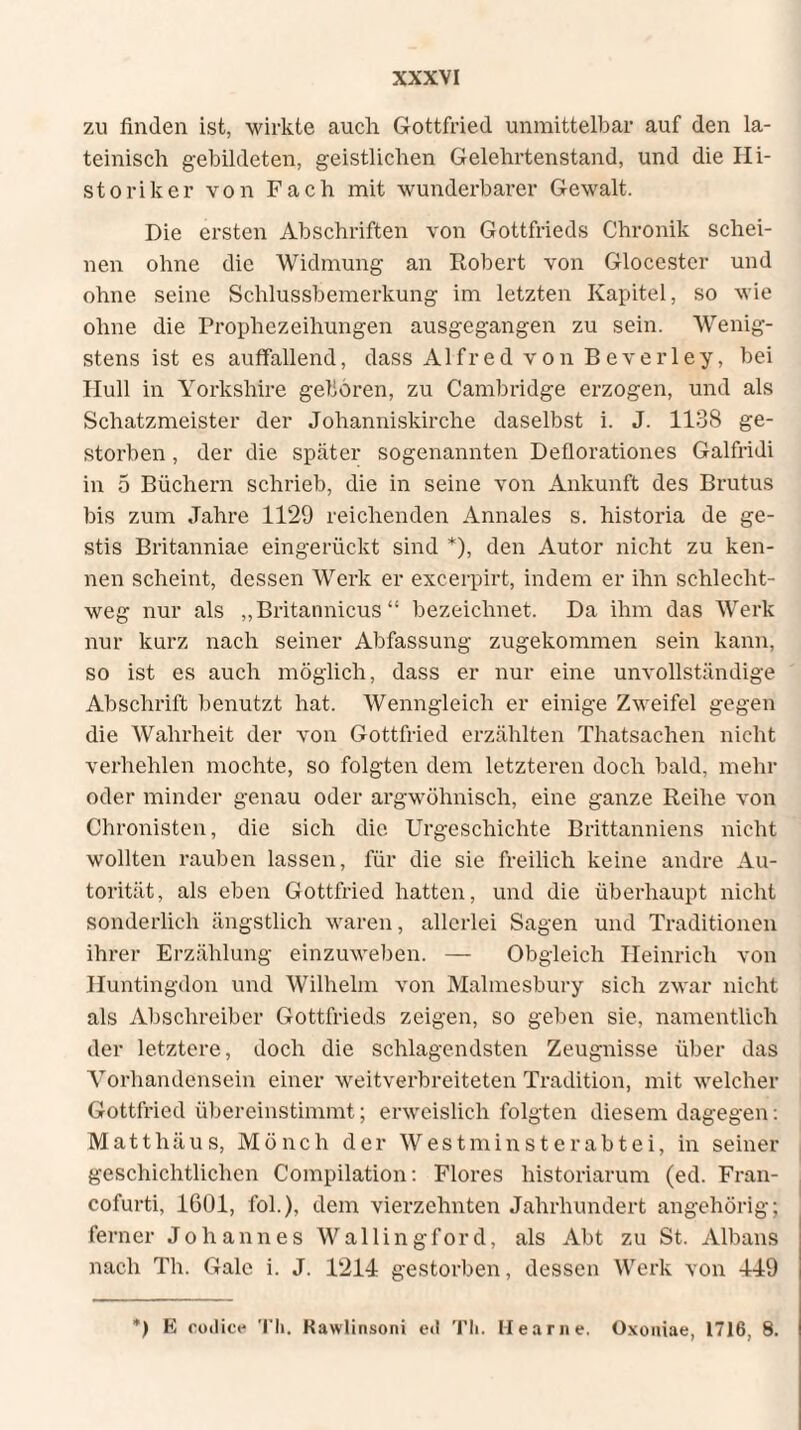 zu finden ist, wirkte auch Gottfried unmittelbar auf den la¬ teinisch gebildeten, geistlichen Gelehrtenstand, und die Hi¬ storiker von Fach mit wunderbarer Gewalt. Die ersten Abschriften von Gottfrieds Chronik schei¬ nen ohne die Widmung an Robert von Glocester und ohne seine Schlussbemerkung im letzten Kapitel, so wie ohne die Prophezeihungen ausgegangen zu sein. Wenig¬ stens ist es auffallend, dass Alfred von Beverley, bei IIull in Yorkshire geboren, zu Cambridge erzogen, und als Schatzmeister der Johanniskirche daselbst i. J. 1138 ge¬ storben , der die später sogenannten Deflorationes Galfridi in 5 Büchern schrieb, die in seine von Ankunft des Brutus bis zum Jahre 1129 reichenden Annales s. historia de ge¬ stis Britanniae eingerückt sind *), den Autor nicht zu ken¬ nen scheint, dessen Werk er excerpirt, indem er ihn schlecht¬ weg nur als „Britannicus“ bezeichnet. Da ihm das Werk nur kurz nach seiner Abfassung zugekommen sein kann, so ist es auch möglich, dass er nur eine unvollständige Abschrift benutzt hat. Wenngleich er einige Zweifel gegen die Wahrheit der von Gottfried erzählten Thatsachen nicht verhehlen mochte, so folgten dem letzteren doch bald, mehr oder minder genau oder argwöhnisch, eine ganze Reihe von Chronisten, die sich die Urgeschichte Brittanniens nicht wollten rauben lassen, für die sie freilich keine andre Au¬ torität, als eben Gottfried hatten, und die überhaupt nicht sonderlich ängstlich waren, allerlei Sagen und Traditionen ihrer Erzählung einzuweben. — Obgleich Heinrich von Huntingdon und Wilhelm von Malmesbury sich zwar nicht als Abschreiber Gottfrieds zeigen, so geben sie, namentlich der letztere, doch die schlagendsten Zeugnisse über das Vorhandensein einer weitverbreiteten Tradition, mit welcher Gottfried übereinstimmt; erweislich folgten diesem dagegen: Matthäus, Mönch der Westminsterabtei, in seiner geschichtlichen Compilation: Flores historiarum (ed. Fran- cofurti, 1601, fol.), dem vierzehnten Jahrhundert angehörig; ferner Johannes Wallingford, als Abt zu St. Albans nach Th. Gale i. J. 1214 gestorben, dessen Werk von 449 *) E codice Th. Kawlinsoni ed Th. Hearne. Oxoniae, 1716, 8.