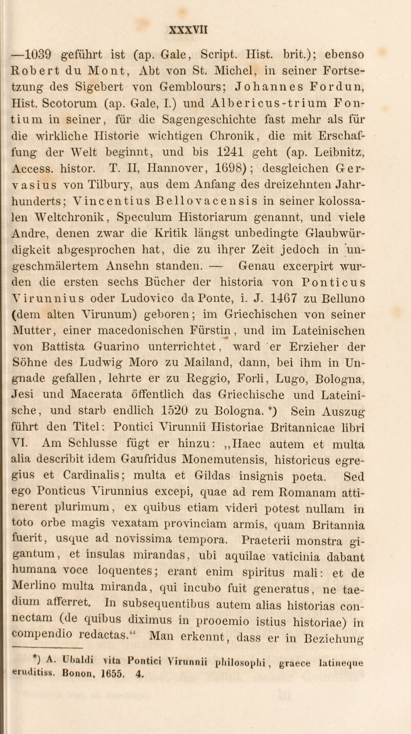 —1039 geführt ist (ap. Gale, Script. Hist, brit.); ebenso Robert du Mont, Abt von St. Michel, in seiner Fortse¬ tzung des Sigebert von Gemblours; Johannes Fordun, Hist. Scotorum (ap. Gale, I.) und Albericus-trium Fon¬ tium in seiner, für die Sagengeschichte fast mehr als für die wirkliche Historie wichtigen Chronik, die mit Erschaf¬ fung der Welt beginnt, und bis 1241 geht (ap. Leibnitz, Access, histor. T. II, Hannover, 1698); desgleichen Ger¬ vasius von Tilbury, aus dem Anfang des dreizehnten Jahr¬ hunderts; Vincenti us B eil ova censis in seiner kolossa¬ len Weltchronik, Speculum Historiarum genannt, und viele Andre, denen zwar die Kritik längst unbedingte Glaubwür¬ digkeit abgesprochen hat, die zu ihrer Zeit jedoch in un¬ geschmälertem Ansehn standen. — Genau excerpirt wur¬ den die ersten sechs Bücher der historia von Ponticus Yirunnius oder Ludovico da Ponte, i. J. 1467 zu Belluno (dem alten Virunum) geboren; im Griechischen von seiner Mutter, einer macedonischen Fürstin, und im Lateinischen von Battista Guarino unterrichtet, ward er Erzieher der Söhne des Ludwig Moro zu Mailand, dann, bei ihm in Un¬ gnade gefallen, lehrte er zu Reggio, Forli, Lugo, Bologna, Jesi und Macerata öffentlich das Griechische und Lateini¬ sche , und starb endlich 1520 zu Bologna. *) Sein Auszug führt den Titel: Pontici Virunnii Historiae Britannicae libri VI. Am Schlüsse fügt er hinzu: „Ilaec autem et multa alia describit idem Gaufridus Monemutensis, historicus egre¬ gius et Cardinalis; multa et Gildas insignis poeta. Sed ego Ponticus Virunnius excepi, quae ad rem Romanam atti¬ nerent plurimum, ex quibus etiam videri potest nullam in toto orbe magis vexatam provinciam armis, quam Britannia fuerit, usque ad novissima tempora. Praeterii monstra gi- gantum, et insulas mirandas, ubi aquilae vaticinia dabant humana voce loquentes; erant enim spiritus mali: et de Merlino multa miranda, qui incubo fuit generatus, ne tae¬ dium afferret. In subsequentibus autem alias historias con¬ nectam (de quibus diximus in prooemio istius historiae) in compendio redactas.“ Man erkennt, dass er in Beziehung ) A. Ubalcli vita Pontici Virunnii philosophi, graece latineque feruditiss. Bonon. 1655. 4.