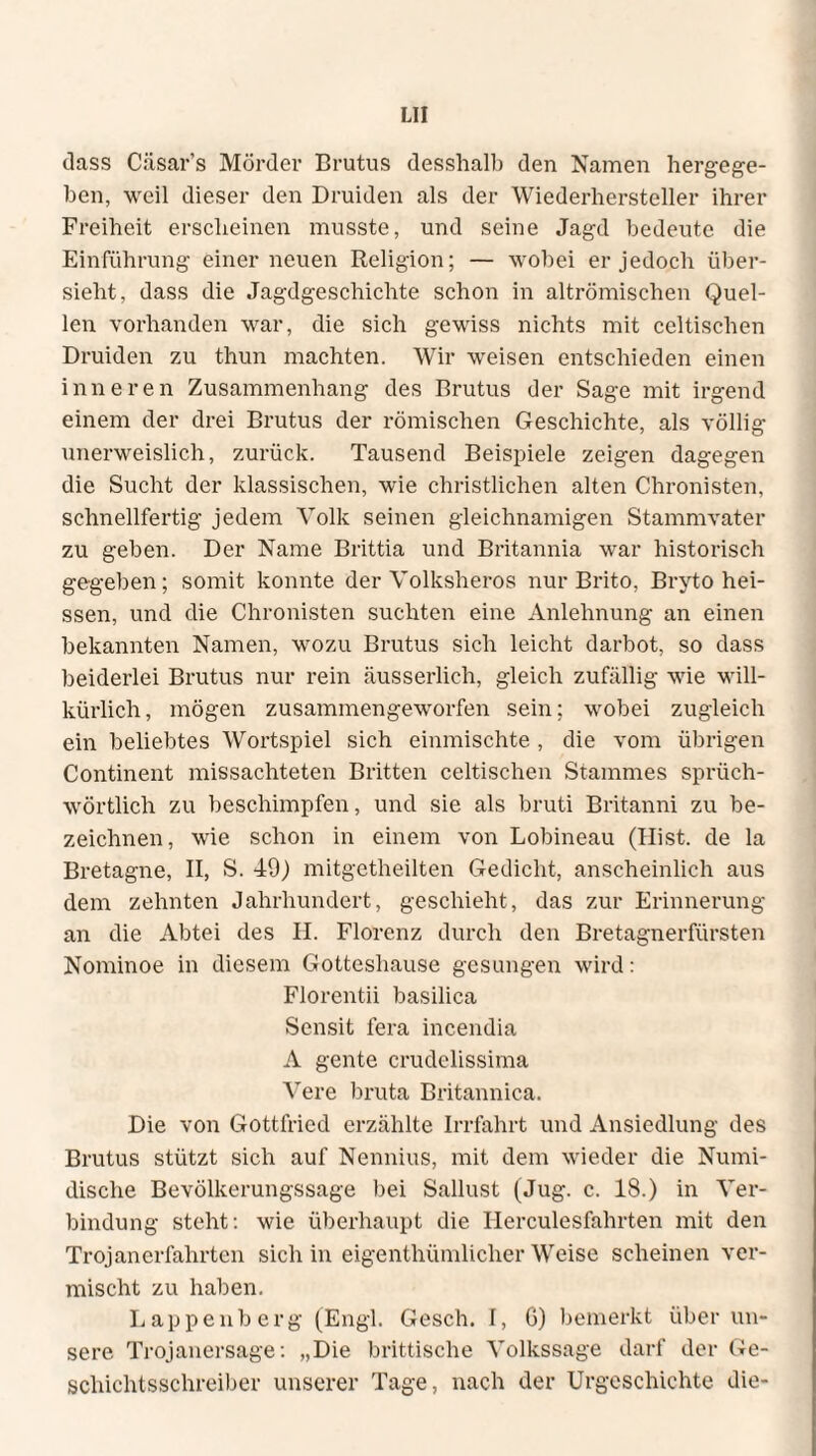 dass Cäsar's Mörder Brutus desshalb den Namen hergege¬ ben, weil dieser den Druiden als der Wiederhersteller ihrer Freiheit erscheinen musste, und seine Jagd bedeute die Einführung einer neuen Religion; — wobei er jedoch über¬ sieht, dass die Jagdgeschichte schon in altrömischen Quel¬ len vorhanden war, die sich gewiss nichts mit celtischen Druiden zu thun machten. Wir weisen entschieden einen inneren Zusammenhang des Brutus der Sage mit irgend einem der drei Brutus der römischen Geschichte, als völlig unerweislich, zurück. Tausend Beispiele zeigen dagegen die Sucht der klassischen, wie christlichen alten Chronisten, schnellfertig jedem Volk seinen gleichnamigen Stammvater zu geben. Der Name Brittia und Britannia war historisch gegeben; somit konnte der Volksheros nur Brito, Bryto hei¬ ssen, und die Chronisten suchten eine Anlehnung an einen bekannten Namen, wozu Brutus sich leicht darbot, so dass beiderlei Brutus nur rein äusserlich, gleich zufällig wie will¬ kürlich, mögen zusammengeworfen sein; wobei zugleich ein beliebtes Wortspiel sich einmischte , die vom übrigen Continent missachteten Britten celtischen Stammes sprüch- wörtlich zu beschimpfen, und sie als bruti Britanni zu be¬ zeichnen, wie schon in einem von Lobineau (Hist, de la Bretagne, II, S. 49) mitgetheilten Gedicht, anscheinlich aus dem zehnten Jahrhundert, geschieht, das zur Erinnerung an die Abtei des H. Florenz durch den Bretagnerfürsten Nominoe in diesem Gotteshause gesungen wird: Florentii basilica Sensit fera incendia A gente crudelissima Vere bruta Britannica. Die von Gottfried erzählte Irrfahrt und Ansiedlung des Brutus stützt sich auf Nennius, mit dem wieder die Numi- dische Bevölkerungssage bei Sallust (Jug. c. 18.) in Ver¬ bindung steht: wie überhaupt die Herculesfahrten mit den Trojanerfahrten sich in eigenthümlicher Weise scheinen ver¬ mischt zu haben. Lappenberg (Engl. Gesch. I, G) bemerkt über un¬ sere Trojanersage: „Die brittische Volkssage darf der Ge¬ schichtsschreiber unserer Tage, nach der Urgeschichte die-