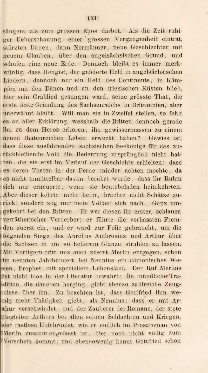 sangen*, als zum grossen Epos darbot. Als die Zeit ruhi¬ ger Ueberschauung einer grossen Vergangenheit eintrat, stürzten Dänen, dann Normänncr, neue Geschlechter mit neuem Glauben, über den angelsächsischen Grund, und schufen eine neue Erde. Dennoch bleibt es immer merk¬ würdig, dass Hengist, der gefeierte Held in angelsächsischen Liedern, dennoch nur ein Held des Continents, in Käm¬ pfen mit den Dänen und an den friesischen Küsten blieb, hier sein Grablied gesungen ward, seine grösste That, die erste feste Gründung des Sachsenreichs in Brittannien, aber unerwähnt bleibt. Will man sie in Zweifel stellen, so fehlt es an aller Erklärung, wesshalb die Britten dennoch gerade ihn zu dem Heros erkoren, ihn gewissermassen zu einem neuen thatenreichen Leben erweckt haben? Gewiss ist, dass diese ausfahrenden sächsischen Seekönige für das zu¬ rückbleibende Volk die Bedeutung ursprünglich nicht hat- i teil, die sie erst im Verlauf der Geschichte erhielten: dass es deren Thaten in der Ferne minder achten mochte, da i es nicht unmittelbar davon berührt wurde : dass ihr Ruhm : sich nur erneuerte, wenn sie beutebeladen heimkehrten. Aber dieser kehrte nicht heim, brachte nicht Schätze zu- i rück, sondern zog nur neue Völker sich nach. Ganz um- | gekehrt bei den Britten. Er war diesen ihr erster, schlauer, verrätherischer Verderber; er führte die verhassten Frem¬ den zuerst ein, und er ward zur Folie gebraucht, um die folgenden Siege des Aurelius Ambrosius und Arthur über 'die Sachsen in um so hellerem Glanze strahlen zu lassen. Mit Vortigern tritt uns auch zuerst Merlin entgegen, schon äm neunten Jahrhundert hei Nennius ein dämonisches We¬ ssen , Prophet, mit speciellem Lebenslauf. Der Ruf Merlins iist nicht blos in der Literatur bewahrt; die mündliche Tra¬ dition, die daneben herging, giebt ebenso zahlreiche Zeug¬ misse über ihn. Zu beachten ist, dass Gottfried ihm we¬ inig mehr Thätigkeit giebt, als Nennius: dass er mit Ar¬ tthur verschwindet: und der Zauberer der Romane, der stete ^Begleiter Arthurs hei allen seinen Schlachten und Kriegen, •der rastlose Hofchronist, wie er endlich im Prosaroman von (Merlin zusammengefasst ist, hier noch nicht völlig zum 'Vorschein kommt; und ebensowenig kennt Gottfried schon