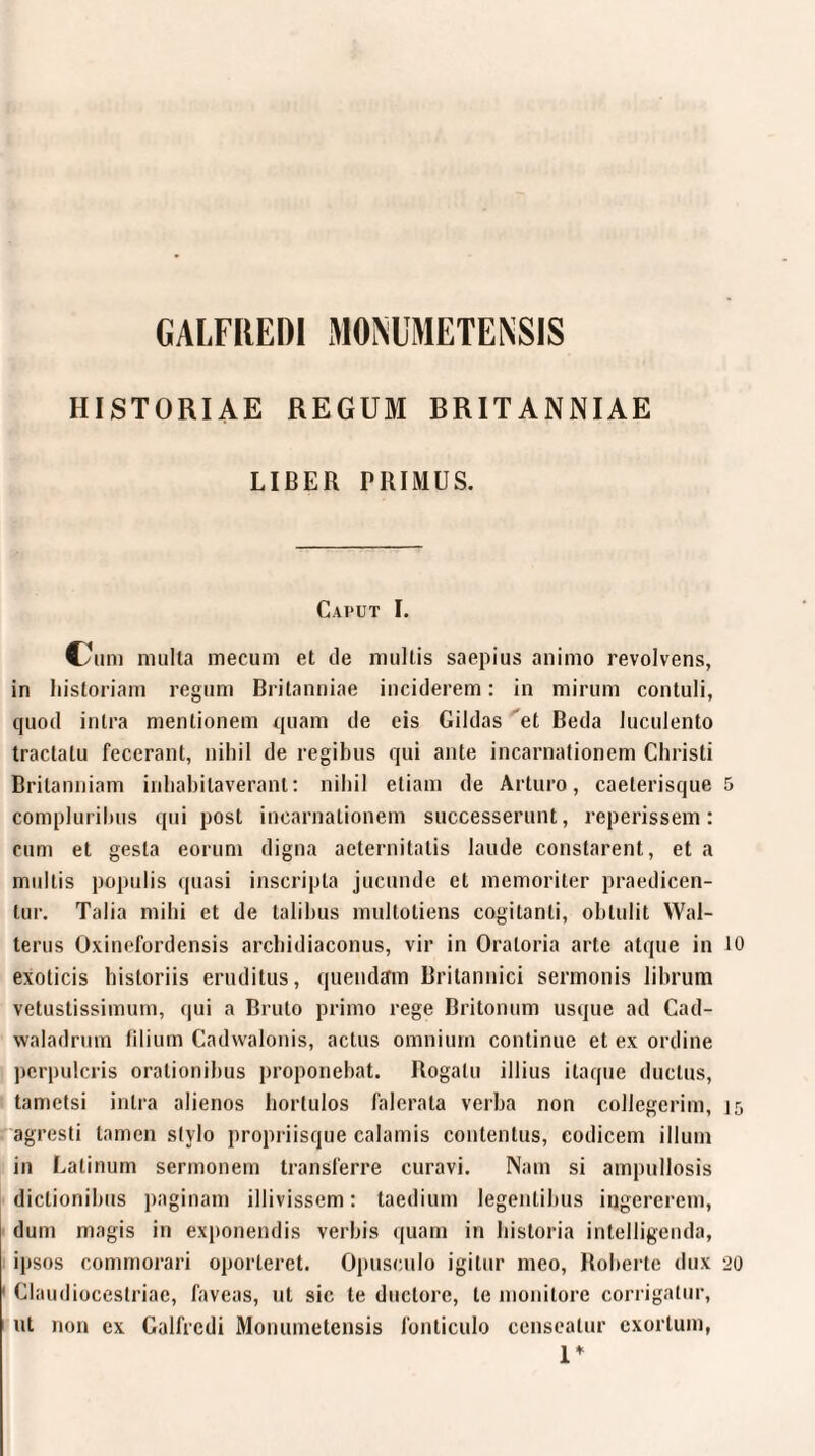 HISTORIAE REGUM BRITANNIAE LIBER PRIMUS. Caput I. Cmm multa mecum et de multis saepius animo revolvens, in historiam regum Britanniae inciderem: in mirum contuli, quod intra mentionem quam de eis Gildas et Beda luculento tractatu fecerant, nihil de regibus qui ante incarnationem Christi Britanniam inhabitaverant: nihil etiam de Arturo, caeterisque compluribus qui post incarnationem successerunt, reperissem: cum et gesta eorum digna aeternitatis laude constarent, et a multis populis quasi inscripta jucunde et memoriter praedicen¬ tur. Talia mihi et de talibus multotiens cogitanti, obtulit Wal- terus Oxinefordensis arcbidiaconus, vir in Oratoria arte atque in exoticis historiis eruditus, quendam Britannici sermonis librum vetustissimum, qui a Bruto primo rege Britonum usque ad Cad- waladrum filium Cadwalonis, actus omnium continue et ex ordine perpuleris orationibus proponebat. Rogatu illius itaque ductus, tametsi intra alienos hortulos falerala verba non collegerim, agresti tamen stylo propriisque calamis contentus, codicem illuni in Latinum sermonem transferre curavi. Nam si ampullosis dictionibus paginam illivissem: taedium legentibus ingererem, dum magis in exponendis verbis quam in historia intelligenda, ipsos commorari oporteret. Opusculo igitur meo, Roberte dux Claudiocestriae, faveas, ut sic te ductore, te monitore corrigatur, ut non ex Galfrcdi Monumetensis fonticulo censeatur exortum, 1* 5 10 15 20