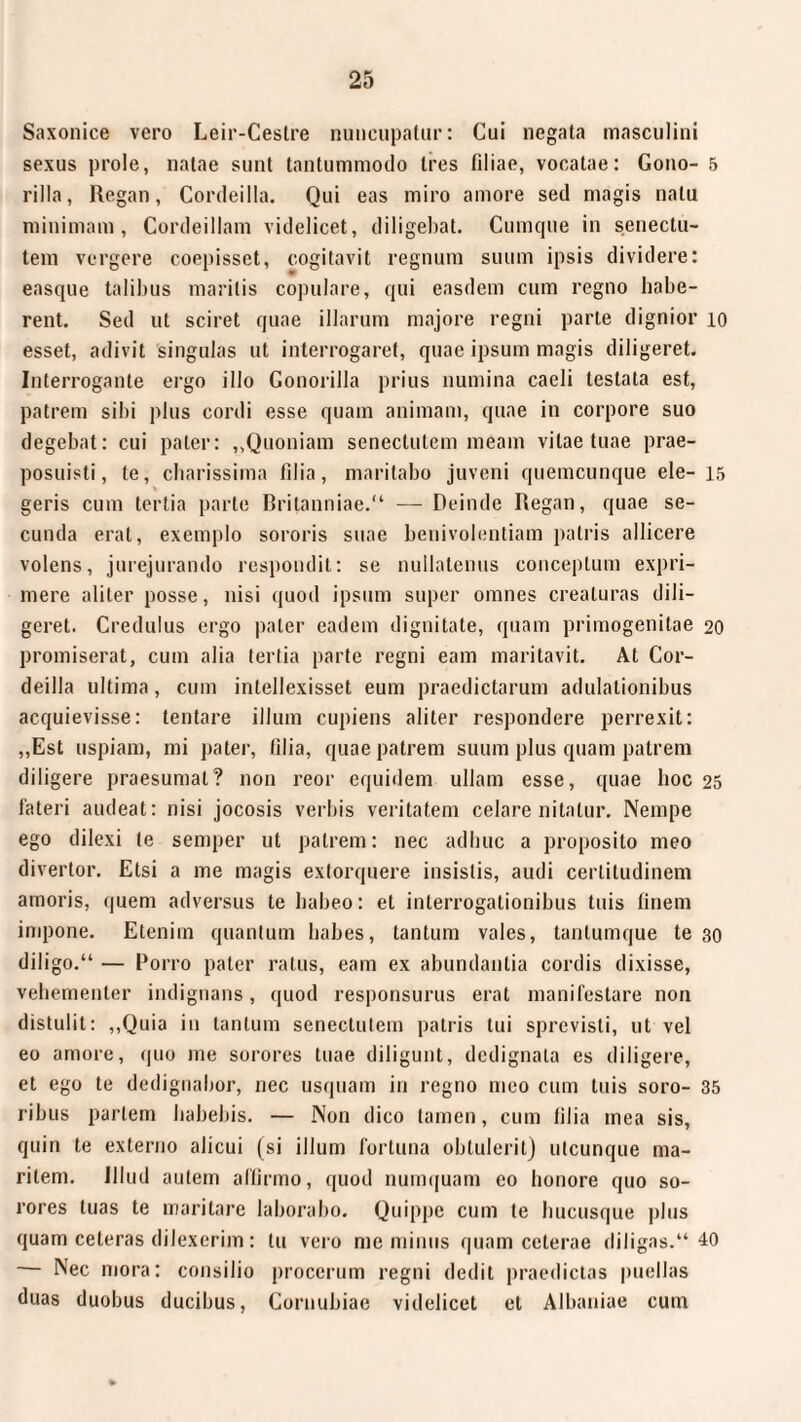 Saxonice vero Leir-Ceslre nuncupatur: Cui negata masculini sexus prole, natae sunt tantummodo tres filiae, vocatae: Gono- 5 rilla, Regan, Cordeilla. Qui eas miro amore sed magis natu minimam, Cordeillam videlicet, diligebat. Cumque in senectu¬ tem vergere coepisset, cogitavit regnum suum ipsis dividere: easque talibus maritis copulare, qui easdem cum regno habe¬ rent. Sed ut sciret quae illarum majore regni parte dignior 10 esset, adivit 'singulas ut interrogaret, quae ipsum magis diligeret. Interrogante ergo illo Gonorilla prius numina caeli testata est, patrem sibi plus cordi esse quam animam, quae in corpore suo degebat: cui pater: ,,Quoniam senectutem meam vitae tuae prae¬ posuisti, te, cbarissima filia, maritabo juveni quemcunque ele- 15 geris cum tertia parte Britanniae.“ — Deinde Regan, quae se¬ cunda erat, exemplo sororis suae benivolentiam patris allicere volens, jurejurando respondit: se nullatenus conceptum expri¬ mere aliter posse, nisi quod ipsum super omnes creaturas dili¬ geret. Credulus ergo paler eadem dignitate, quam primogenitae 20 promiserat, cum alia tertia parte regni eam maritavit. At Cor¬ deilla ultima, cum intellexisset eum praedictarum adulationibus acquievisse: tentare illum cupiens aliter respondere perrexit: „Est uspiam, mi pater, lilia, quae patrem suum plus quam patrem diligere praesumat? 11011 reor equidem ullam esse, quae hoc 25 fateri audeat: nisi jocosis verbis veritatem celare nitatur. Nempe ego dilexi te semper ut patrem: nec adhuc a proposito meo divertor. Etsi a me magis extorquere insistis, audi certitudinem amoris, quem adversus te habeo: et interrogationibus tuis finem impone. Etenim quantum habes, tantum vales, tanlumque te 30 diligo.“ — Porro pater ratus, eam ex abundantia cordis dixisse, vehementer indignans, quod responsurus erat manifestare non distulit: „Quia in tantum senectulem patris tui sprevisti, ut vel eo amore, quo me sorores tuae diligunt, dedignata es diligere, et ego te dedignabor, nec usquam in regno meo cum tuis soro- 35 ribus pariem habebis. — Non dico tamen, cum lilia mea sis, quin te externo alicui (si illum fortuna obtulerit) utcunque ma¬ ritem. Illud autem affirmo, quod numquam eo honore quo so¬ rores luas te maritare laborabo. Quippe cum te hucusque plus quam ceteras diJexerim: tu vero me minus quam ceterae diligas.“ 40 — Nec mora: consilio procerum regni dedit praedictas puellas duas duobus ducibus, Cornubiae videlicet et Albaniae cum