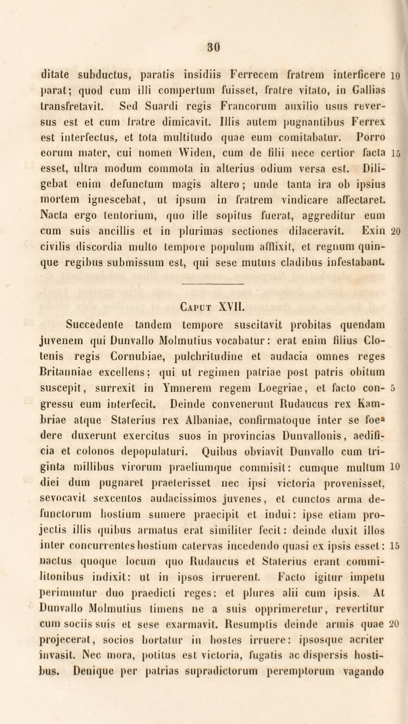 ditate subductus, paratis insidiis Ferrecem fratrem interficere parat; quod cum illi compertum fuisset, fratre vitato, in Gallias transfretavit. Sed Suardi regis Francorum auxilio usus rever¬ sus est et cum fratre dimicavit. Illis autem pugnantibus Ferrex est interfectus, et lota multitudo quae eum comitabatur. Porro eorum mater, cui nomen Widen, cum de filii nece certior facta esset, ultra modum commota in alterius odium versa est. Dili¬ gebat enim defunctum magis altero; unde tanta ira ob ipsius mortem ignescebat, ut ipsum in fratrem vindicare affectaret. Nacla ergo tentorium, quo ille sopitus fuerat, aggreditur eum cum suis ancillis et in plurimas sectiones dilaceravit. Exin civilis discordia multo tempore populum afflixit, et regnum quin¬ que regibus submissum est, qui sese mutuis cladibus infestabant. Caput XVII. Succedente tandem tempore suscitavit probitas quendam juvenem qui Dunvallo Molmutius vocabatur: erat enim filius Clo- tenis regis Cornubiae, pulchritudine et audacia omnes reges Britanniae excellens: qui ut regimen palriae post patris obitum suscepit, surrexit in Ymnerem regem Loegriae, et facto con¬ gressu eum interfecit. Deinde convenerunt Rudaucus rex Kam- briae atque Staterius rex Albaniae, confirmatoque inter se foe* dere duxerunt exercitus suos in provincias Dunvallonis, aedifi¬ cia et colonos depopulaturi. Quibus obviavit Dunvallo cum tri¬ ginta millibus virorum praeliumque commisit: cumque multum diei dum pugnaret praeterisset nec ipsi victoria provenisset, sevocavit sexcentos audacissimos juvenes, et cunctos arma de¬ functorum hostium sumere praecipit et indui: ipse etiam pro¬ jectis illis quibus armatus erat similiter fecit: deinde duxit illos inter concurrentes hostium catervas incedendo quasi ex ipsis esset: naclus quoque locum quo Rudaucus et Staterius erant commi¬ litonibus indixit: ut in ipsos irruerent. Facto igitur impetu perimuntur duo praedicti reges: et plures alii cum ipsis. At Dunvallo Molmutius liniens ne a suis opprimeretur, revertitur cum sociis suis et sese exarmavit. Resumptis deinde armis quae projecerat, socios hortatur in hostes irruere: ipsosque acriter invasit. Nec mora, politus est victoria, fugatis ac dispersis hosti¬ bus. Denique per patrias supradiclorum peremptorum vagando 10 15 20 5 10 15 20