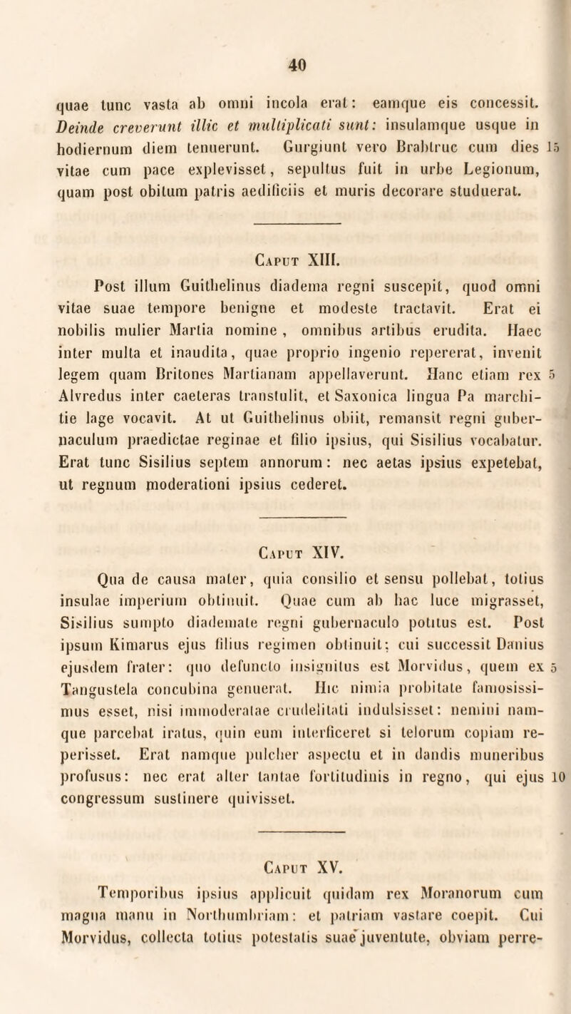 quae tunc vasta ab omni incola erat: eamque eis concessit. Deinde creverunt illic et multiplicati sunt: insulamque usque in hodiernum diem tenuerunt. Gurgiunt vero Brablruc cum dies 15 Yitae cum pace explevisset, sepultus fuit in urbe Legionum, quam post obitum patris aediliciis et muris decorare studuerat. Caput XIII. Post illum Guilbelinus diadema regni suscepit, quod omni vitae suae tempore benigne et modeste tractavit. Erat ei nobilis mulier Martia nomine , omnibus artibus erudita. Haec inter mulla et inaudita, quae proprio ingenio repererat, invenit legem quam Britones Martianam appellaverunt. Hanc etiam rex 5 Alvredus inter caeleras transtulit, et Saxonica lingua Pa marelii- tie läge vocavit. At ut Guilbelinus obiit, remansit regni guber¬ naculum praedictae reginae et filio ipsius, qui Sisilius vocabatur. Erat tunc Sisilius septem annorum: nec aetas ipsius expetebat, ut regnum moderationi ipsius cederet. Caput XIV. Qua de causa mater, quia consilio et sensu pollebat, totius insulae imperium obtinuit. Quae cum ab hac luce inigrasset, Sisilius sumpto diademate regni gubernaculo potitus est. Post ipsum Kimarus ejus filius regimen obtinuit: cui successit Danius ejusdem frater: quo defuncto insignitus est Morvidus, quem ex 5 Tanguslela concubina genuerat. Hic nimia probitate famosissi¬ mus esset, nisi immoderatae crudelitati indulsisset: nemini nam¬ que parcebat iratus, quin eum interficeret si telorum copiam re- perisset. Erat namque pulcher aspectu et in dandis muneribus profusus: nec erat alter tantae fortitudinis in regno, qui ejus 10 congressum sustinere quivisset. Caput XV. Temporibus ipsius applicuit quidam rex Moraliorum cum magna manu in Norlhumbriam: et patriam vastare coepit. Cui Morvidus, collecta totius potestatis suae'juventute, obviam perre-