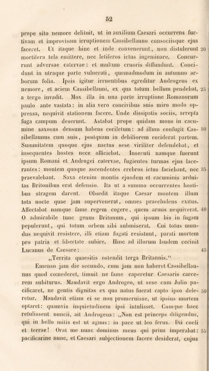 prope sito nemore delituit, ut in auxilium Caesari occurrens fur¬ tivam et improvisam irruptionem Cassibellauno consociisque ejus faceret. Ut itaque liinc et inde convenerunt, non distulerunt 20 mortifera tela emittere, nec letiferos ictus ingeminare. Concur¬ runt adversae catervae: et mullum cruoris diffundunt. Conci¬ dunt in utraque parte vulnerati, quemadmodum in autumno ar¬ borum folia. Ipsis igitur irruentibus egreditur Androgens ex nemore, et aciem Cassibellauni, ex qua totum bellum pendebat, 25 a tergo invadit. Mox illa in una parte irruptione Romanorum paulo ante vastata: in alia vero concivibus suis miro modo op¬ pressa, nequivit stationem facere. Unde dissipatis sociis, arrepta fuga campum deserunt. Astabat prope quidam mons in cacu¬ mine saxosus densum habens coriletum.: ad illum confugit Cas- 30 sibellaunus cum suis, postquam in debiliorem ceciderat pariem. Summitatem quoque ejus nactus sese viriliter defendebat, et insequentes bosles nece afficiebat. Insecuti namque fuerunt ipsum Romani et Androgei catervae, fugientes turmas ejus lace¬ rantes: montem quoque ascendentes crebros ictus faciebant, nec 35 praevalebant. Saxa etenim montis ejusdem et cacuminis ardui¬ tas Britonibus erat defensio. Ita ut a summo occurrentes hosti¬ bus stragem darent. Obsedit itaque Caesar montem illum tota nocte quae jam supervenerat, omnes praecludens exitus. Affectabat namque fame regem cogere, quem armis nequiverat. 40 0 admirabile tunc genus Rritonum, qui ipsum bis in fugam pepulerunt, qui totum orbem sibi submiserat. Cui totus mun¬ dus nequivit resistere, illi etiam fugati resistunt, parati mortem pro patria et libertate subire. Ilmc ad illorum laudem cecinit Lucanus de Caesare: 45 „Territa quaesitis ostendit terga Britannis.“ Emenso jam die secundo, cum jam non haberet Cassibellau- nus quod comederet, timuit ne fame caperetur Caesaris carce¬ rem subiturus. Mandavit ergo Androgeo, ut sese cum Julio pa¬ cificaret, ne geniis dignitas ex qua natus fuerat capto ipso dele- 50 relur. Mandavit etiam ei se non promeruisse, ut ipsius mortem optaret: quamvis inquietudinem ipsi intulisset. Cumque haec retulissent nuncii, ait Androgens: „Non est princeps diligendus, qui in bello mitis est ut agnus: iu pace 11L leo ferus. Dii coeli et terrae! Orat me nunc dominus meus qui prius imperabat: 55 pacificarine nunc, et Caesari subjectionem facere desiderat, cujus