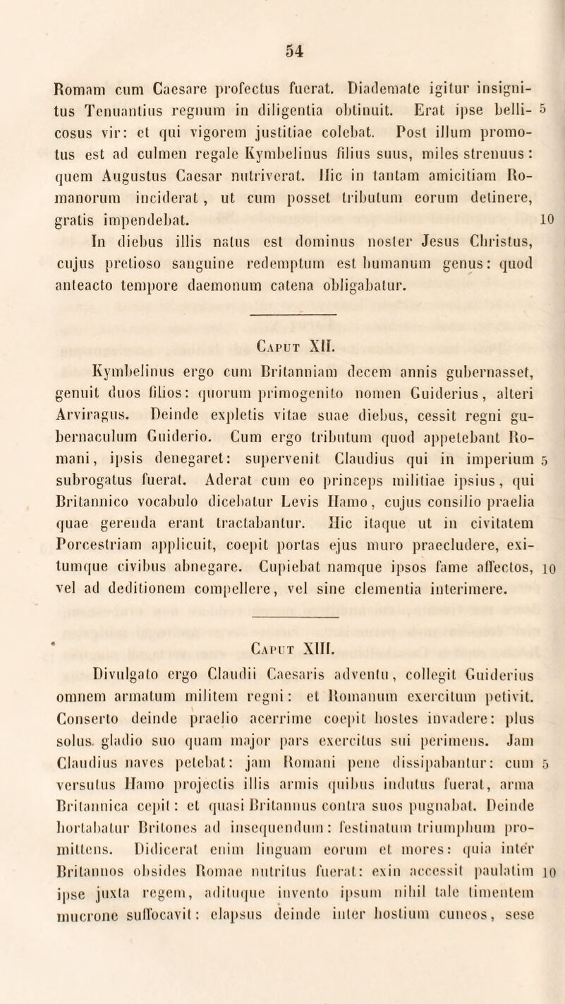 Romam cum Caesare profectus fuerat. Diademate igitur insigni¬ tus Tenuantius regnum in diligentia obtinuit. Erat ipse belli- 5 cosus vir: et qui vigorem justitiae colebat. Post illum promo¬ tus est ad culmen regale Kymbelinus filius suus, miles strenuus: quem Augustus Caesar nutriverat. Ilie in tantam amicitiam Ro¬ manorum inciderat, ut cum posset tribulum eorum detinere, gratis impendebat. 10 In diebus illis natus est dominus noster Jesus Christus, cujus pretioso sanguine redemptum est humanum genus: quod anteacto tempore daemonum catena obligabatur. Caput XII. Kymbelinus ergo cum Britanniam decem annis gubernassef, genuit duos tilios: quorum primogenito nomen Guiderius, alteri Arviragus. Deinde expletis vitae suae diebus, cessit regni gu¬ bernaculum Guiderio. Cum ergo tributum quod appetebant Ro¬ mani, ipsis denegaret: supervenit Claudius qui in imperium 5 subrogatus fuerat. Aderat cum eo princeps militiae ipsius, qui Britannico vocabulo dicebatur Levis Hamo, cujus consilio praelia quae gerenda erant tractabantur. Hic itaque ut in civitatem Porcestriam applicuit, coepit portas ejus muro praecludere, exi¬ tumque civibus abnegare. Cupiebat namque ipsos fame affectos, 10 vel ad deditionem compellere, vel sine clementia interimere. Caput XIII. Divulgato ergo Claudii Caesaris adventu, collegit Guiderius omnem armatum militem regni: et Romanum exercitum petivit. Conserto deinde praelio acerrime coepit hostes invadere: plus solus, gladio suo quam major pars exercitus sui perimens. Jam Claudius naves petebat: jam Romani pene dissipabantur: cum 5 versutus Hamo projectis illis armis quibus indutus fuerat, arma Britannica cepit: et quasi Britannus contra suos pugnabat. Deinde hortabatur Britones ad insequendum: festinatum triumphum pro¬ mittens. Didicerat enim linguam eorum et mores: quia inter Britannos obsides Romae nutritus fuerat: exin accessit paulatim 10 ipse juxta regem, adituque invento ipsum nihil tale timentem mucrone suffocavit: elapsus deinde inter hostium cuneos, sese