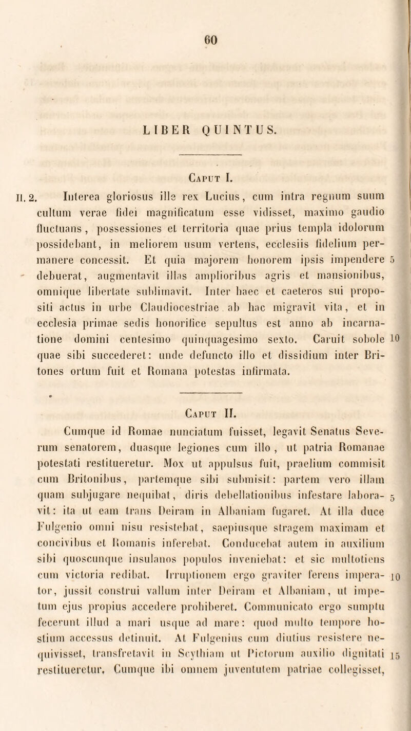 LIBER QUINTUS. Caput I. 11.2. Interea gloriosus ille rex Lucius, cum intra regnum suum cultum verae fidei magnificatum esse vidisset, maximo gaudio fluctuans, possessiones et territoria quae prius templa idolorum possidebant, in meliorem usum vertens, ecclesiis fidelium per¬ manere concessit. Et quia majorem honorem ipsis impendere 5 debuerat, augmentavit illas amplioribus agris et mansionibus, omnique libertate sublimavit. Inter haec et caeteros sui propo¬ siti actus in urbe Claudiocestriae ab hac migravit vita, et in ecclesia primae sedis honorifice sepultus est anno ab incarna¬ tione domini centesimo quinquagesimo sexto. Caruit sobole 10 quae sibi succederet: unde defuncto illo et dissidium inter Bri¬ tones ortum fuit et Romana potestas infirmata. Caput II. Cumque id Romae nunciatum fuisset, legavit Senatus Seve¬ rum senatorem, duasque legiones cum illo, ut patria Romanae potestati restitueretur. Mox ut appulsus fuit, praelium commisit cum Britonibus, partemque sibi submisit: partem vero illam quam subjugare nequibat, diris dehellationibus infestare labora- 5 vil: ita ut eam trans Deiram in Albaniam fugaret. At illa duce Fulgenio omni nisu resistebat, saepiusque stragem maximam et concivibus et Bomanis inferebat. Conducebat autem in auxilium sibi quoscunque insulanos populos inveniebat: et sic multotiens cum victoria redibat. Irruptionem ergo graviter ferens impera- 10 tor, jussit construi vallum inter Deiram et Albaniam, ut impe¬ tum ejus propius accedere prohiberet. Communicato ergo sumptu fecerunt illud a mari usque ad mare: quod multo tempore ho¬ stium accessus detinuit. At Unigenius cum diutius resistere ne¬ quivisset, transfretavit in Scythiam ut Pictorum auxilio dignitati 15 restitueretur. Cumque ibi omnem juventutem patriae collegisset,