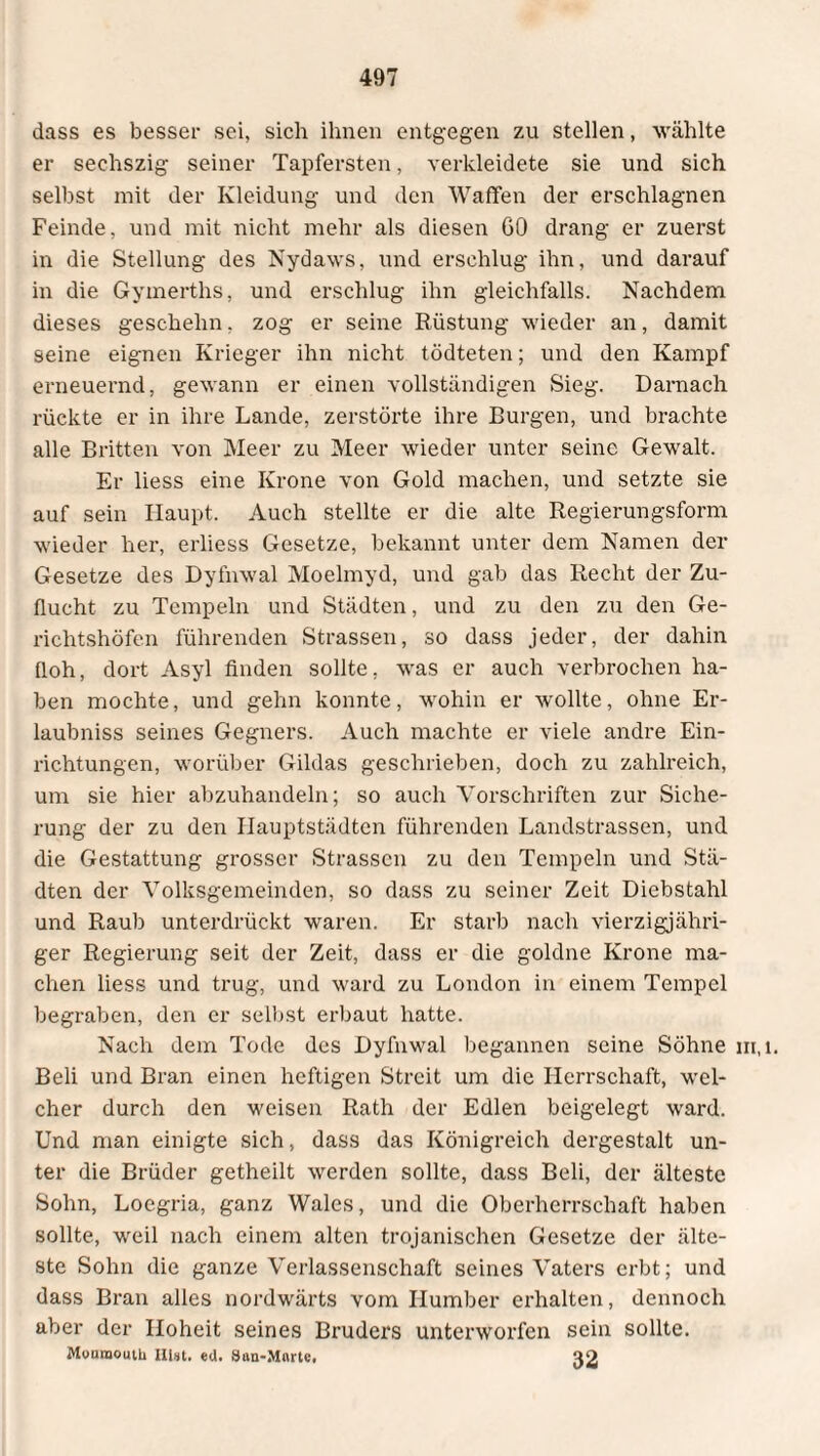 dass es besser sei, sich ihnen entgegen zu stellen, wählte er seehszig seiner Tapfersten, verkleidete sie und sich selbst mit der Kleidung und den Waffen der erschlagnen Feinde, und mit nicht mehr als diesen GO drang er zuerst in die Stellung des Nydaws, und erschlug ihn, und darauf in die Gymerths, und erschlug ihn gleichfalls. Nachdem dieses geschehn, zog er seine Rüstung wieder an, damit seine eignen Krieger ihn nicht tödteten; und den Kampf erneuernd, gewann er einen vollständigen Sieg. Darnach rückte er in ihre Lande, zerstörte ihre Burgen, und brachte alle Britten von Meer zu Meer wieder unter seine Gewalt. Er liess eine Krone von Gold machen, und setzte sie auf sein Haupt. Auch stellte er die alte Regierungsform wieder her, erliess Gesetze, bekannt unter dem Namen der Gesetze des Dyfnwal Moelmyd, und gab das Recht der Zu¬ flucht zu Tempeln und Städten, und zu den zu den Ge¬ richtshöfen führenden Strassen, so dass jeder, der dahin floh, dort Asyl finden sollte, was er auch verbrochen ha¬ ben mochte, und gehn konnte, wohin er wollte, ohne Er- laubniss seines Gegners. Auch machte er viele andre Ein¬ richtungen, worüber Gildas geschrieben, doch zu zahlreich, um sie hier abzuhandeln; so auch Vorschriften zur Siche¬ rung der zu den Hauptstädten führenden Landstrassen, und die Gestattung grosser Strassen zu den Tempeln und Stä¬ dten der Volksgemeinden, so dass zu seiner Zeit Diebstahl und Raub unterdrückt waren. Er starb nach vierzigjähri¬ ger Regierung seit der Zeit, dass er die goldne Krone ma¬ chen liess und trug, und ward zu London in einem Tempel begraben, den er selbst erbaut hatte. Beli und Bran einen heftigen Streit um die Herrschaft, wel¬ cher durch den weisen Rath der Edlen beigelegt ward. Und man einigte sich, dass das Königreich dergestalt un¬ ter die Brüder getheilt werden sollte, dass Beli, der älteste Sohn, Loegria, ganz Wales, und die Oberherrschaft haben sollte, weil nach einem alten trojanischen Gesetze der älte¬ ste Sohn die ganze Verlassenschaft seines Vaters erbt; und dass Bran alles nordwärts vom Humber erhalten, dennoch aber der Hoheit seines Bruders unterworfen sein sollte. Muuraoutti Hut. ed. San-Mnrtc, ao