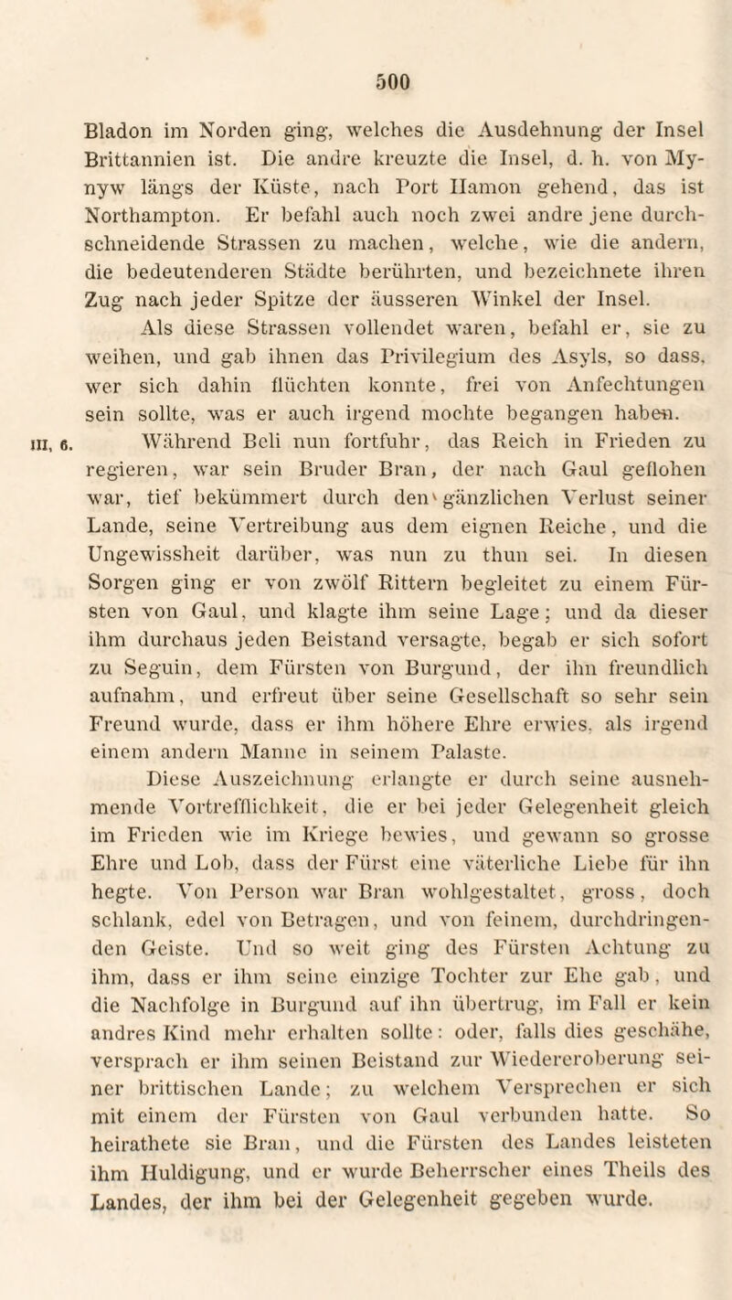 Bladon im Norden ging, welches die Ausdehnung der Insel Brittannien ist. Die andre kreuzte die Insel, d. h. von My- nyw längs der Küste, nach Port Ilamon gehend, das ist Northampton. Er befahl auch noch zwei andre jene durch¬ schneidende Strassen zu machen, welche, wie die andern, die bedeutenderen Städte berührten, und bezeiehnete ihren Zug nach jeder Spitze der äusseren Winkel der Insel. Als diese Strassen vollendet waren, befahl er, sie zu weihen, und gab ihnen das Privilegium des Asyls, so dass, wer sich dahin flüchten konnte, frei von Anfechtungen sein sollte, was er auch irgend mochte begangen habe«, in, 6. Während Bcli nun fortfuhr, das Reich in Frieden zu regieren, war sein Bruder Brau, der nach Gaul geflohen war, tief bekümmert durch den'gänzlichen Verlust seiner Lande, seine Vertreibung aus dem eignen Reiche, und die Ungewissheit darüber, was nun zu thun sei. In diesen Sorgen ging er von zwölf Rittern begleitet zu einem Für¬ sten von Gaul, und klagte ihm seine Lage; und da dieser ihm durchaus jeden Beistand versagte, begab er sich sofort zu Seguin, dem Fürsten von Burgund, der ihn freundlich aufnahm, und erfreut über seine Gesellschaft so sehr sein Freund wurde, dass er ihm höhere Ehre erwies, als irgend einem andern Manne in seinem Palaste. Diese Auszeichnung erlangte er durch seine ausneh¬ mende Vortrefflichkeit, die er bei jeder Gelegenheit gleich im Frieden wie im Kriege bewies, und gewann so grosse Ehre und Lob, dass der Fürst eine väterliche Liebe für ihn hegte. Von Person war Bran wohlgestaltet, gross, doch schlank, edel von Betragen, und von feinem, durchdringen¬ den Geiste. Und so weit ging des Fürsten Achtung zu ihm, dass er ihm seine einzige Tochter zur Ehe gab, und die Nachfolge in Burgund auf ihn übertrug, im Fall er kein andres Kind mehr erhalten sollte: oder, falls dies geschähe, versprach er ihm seinen Beistand zur Wiedereroberung sei¬ ner brittischen Lande; zu welchem Versprechen er sich mit einem der Fürsten von Gaul verbunden hatte. So heirathete sie Bran, und die Fürsten des Landes leisteten ihm Huldigung, und er wurde Beherrscher eines Theils des Landes, der ihm bei der Gelegenheit gegeben wurde.