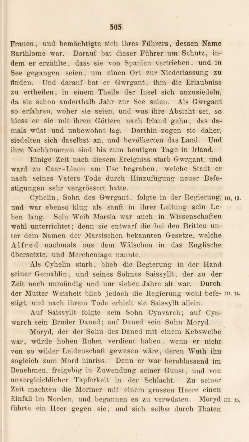 Frauen, und bemächtigte sich ihres Führers, dessen Name Barthlome war. Darauf bat dieser Führer um Schutz, in¬ dem er erzählte, dass sie von Spanien vertrieben, und in See gegangen seien, um einen Ort zur Niederlassung zu finden. Und darauf bat er Gwrgant, ihm die Erlaubniss zu ertheilen. in einem Theile der Insel sich anzusiedeln, da sie schon anderthalb Jahr zur See seien. Als Gwrgant so erfahren, woher sie seien, und was ihre Absicht sei, so hiess er sie mit ihren Göttern nach Irland gehn, das da¬ mals wüst und unbewohnt lag. Dorthin zogen sie daher, siedelten sich daselbst an, und bevölkerten das Land. Und ihre Nachkommen sind bis zum heutigen Tage in Irland. Einige Zeit nach diesem Ereigniss starb Gwrgant, und ward zu Caer-Lleon am Usc begraben, welche Stadt er nach seines Vaters Tode durch Hinzufügung neuer Befe¬ stigungen sehr vergrössert hatte. Cyhelin, Sohn des Gwrgant, folgte in der Regierung, hi, 13. und war ebenso klug als sanft in ihrer Leitung sein Le¬ ben lang. Sein Weib Marsia war auch in Wissenschaften wohl unterrichtet; denn sie entwarf die bei den Britten un¬ ter dem Namen der Marsischen bekannten Gesetze, welche Alfred nachmals aus dem Wälschen in das Englische übersetzte, und Merchenlage nannte. Als Cyhelin starb, blieb die Regierung in der Hand seiner Gemahlin, und seines Sohnes Saissyllt, der zu der Zeit noch unmündig und nur sieben Jahre alt war. Durch der Mutter Weisheit blieb jedoch die Regierung wohl befe- ni, u. stigt, und nach ihrem Tode erhielt sie Saissyllt allein. Auf Saissyllt folgte sein Sohn Cynvarch; auf Cyn- warch sein Bruder Daned; auf Daned sein Sohn Moryd. Moryd, der der Sohn des Daned mit einem Kebsweibe war, würde hohen Ruhm verdient haben, wenn er nicht von so wilder Leidenschaft gewesen wäre, deren Wuth ihn sogleich zum Mord hinriss. Denn er war herablassend im Benehmen, freigebig in Zuwendung seiner Gunst, und von unvergleichlicher Tapferkeit in der Schlacht. Zu seiner Zeit machten die Moriner mit einem grossen Heere einen Einfall im Norden, und begannen es zu verwüsten. Moryd m, 15. führte ein Ileer gegen sie, und sich selbst durch Thaten