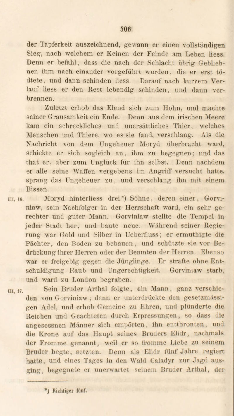 50fi der Tapferkeit auszeichnend, gewann er einen vollständigen Sieg, nach welchem er Keinen der Feinde am Leben liess. Denn er befahl, dass die nach der Schlacht übrig Geblieb- nen ihm nach einander vorgeführt wurden, die er erst to- dtete, und dann schinden liess. Darauf nach kurzem Ver¬ lauf liess er den Rest lebendig schinden, und dann ver¬ brennen. Zuletzt erhob das Elend sich zum Hohn, und machte seiner Grausamkeit ein Ende. Denn aus dem irischen Meere kam ein schreckliches und unersättliches Thier, welches Menschen und Thiere, wo es sie fand, verschlang. Als die Nachricht von dem Ungeheuer Moryd überbracht ward, schickte er sich sogleich an, ihm zu begegnen; und das that er, aber zum Unglück für ihn selbst. Denn nachdem er alle seine Waffen vergebens im Angriff versucht hatte, sprang das Ungeheuer zu. und verschlang ihn mit einem Bissen. in. 16. Moryd hinterliess drei*) Söhne, deren einer, Gorvi- niaw. sein Nachfolger in der Herrschaft ward, ein sehr ge¬ rechter und guter Mann. Gorviniaw stellte die Tempel in .jeder Stadt her, und baute neue. Während seiner Regie¬ rung war Gold und Silber in Ueberfluss; er ermuthigte die Pächter, den Boden zu bebauen, und schützte sie vor Be¬ drückung ihrer Herren oder der Beamten der Herren. Ebenso war er freigebig gegen die Jünglinge. Er strafte ohne Ent¬ schuldigung Raub und Ungerechtigkeit. Gorviniaw starb, und ward zu London begraben. m,i7. Sein Bruder Arthai folgte, ein Mann, ganz verschie¬ den von Gorviniaw; denn er unterdrückte den gesetzmässi- gen Adel, und erhob Gemeine zu Ehren, und plünderte die Reichen und Geachteten durch Erpressungen, so dass die angescssnen Männer sich empörten, ihn entthronten, und die Krone auf das Haupt seines Bruders Elidr, nachmals der Fromme genannt, weil er so fromme Liebe zu seinem Bruder hegte, setzten. Denn als Elidr fünf Jahre regiert hatte, und eines Tages in den Wald Caladyr zur Jagd aus¬ ging, begegnete er unerwartet seinem Bruder Arthai, der *) nichtiger fünf.