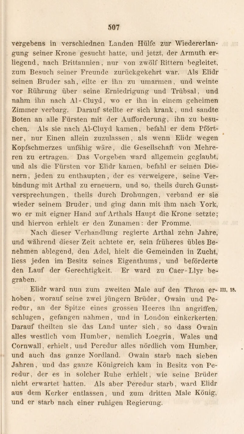 vergebens in verschiednen Landen Hülfe zur Wiedererlan¬ gung seiner Krone gesucht hatte, und jetzt, der Armuth er¬ liegend, nach Brittannien, nur von zwölf Rittern begleitet, zum Besuch seiner Freunde zurückgekehrt war. Als Elidr seinen Bruder sah, eilte er ihn zu umarmen, und weinte vor Rührung über seine Erniedrigung und Trübsal, und nahm ihn nach Al - Cluyd, wo er ihn in einem geheimen Zimmer verbarg. Darauf stellte er sich krank, und sandte Boten an alle Fürsten mit der Aufforderung, ihn zu besu¬ chen. Als sie nach Al-Cluyd kamen, befahl er dem Pfört- « ner, nur Einen allein zuzulassen, als wenn Elidr wegen Kopfschmerzes unfähig wäre, die Gesellschaft von Mehre¬ ren zu ertragen. Das Vorgeben ward allgemein geglaubt, und als die Fürsten vor Elidr kamen, befahl er seinen Die¬ nern, jeden zu enthaupten, der es verweigere, seine Ver¬ bindung mit Arthai zu erneuern, und so, theils durch Gunst¬ versprechungen, theils durch Drohungen, verband er sie wieder seinem Bruder, und ging dann mit ihm nach York, wo er mit eigner Hand auf Arthals Haupt die Krone setzte; und hiervon erhielt er den Zunamen: der Fromme. Nach dieser Verhandlung regierte Arthai zehn Jahre, und während dieser Zeit achtete er, sein früheres übles Be¬ nehmen ablegend, den Adel, hielt die Gemeinden in Zucht, liess jeden im Besitz seines Eigenthums, und beförderte den Lauf der Gerechtigkeit. Er ward zu Caer-Llyr be¬ graben. Elidr ward nun zum zweiten Male auf den Thron er- m, is. hoben, worauf seine zwei jüngern Brüder, Owain und Pe- redur, an der Spitze eines grossen Heeres ihn angriffen, schlugen, gefangen nahmen, und in London einkerkerten. Darauf theilten sie das Land unter sich, so dass Owain alles westlich vom Ilumber, nemlich Loegria, Wales und Cornwall, erhielt, und Peredur alles nördlich vom Ilumber, und auch das ganze Nordland. Owain starb nach sieben Jahren, und das ganze Königreich kam in Besitz von Pe¬ redur, der es in solcher Ruhe erhielt, wie seine Brüder nicht erwartet hatten. Als aber Peredur starb, ward Elidr aus dem Kerker entlassen, und zum dritten Male König, und er starb nach einer ruhigen Regierung.