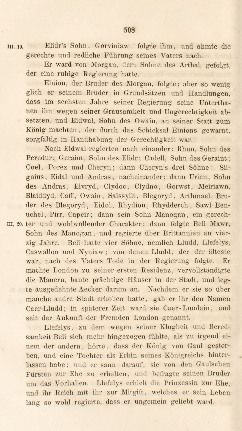 m, 19. Elidr’s Sohn, Gorviniaw. folgte ihm. und ahmte die gerechte und redliche Führung seines Vaters nach. Er ward von Morgan, dem Sohne des Arthai, gefolgt, der eine ruhige Regierung hatte. Einion. der Bruder des Morgan, folgte; aber so wenig glich er seinem Bruder in Grundsätzen und Handlungen, dass im sechsten Jahre seiner Regierung seine Untertha- nen ihn wegen seiner Grausamkeit und Ungerechtigkeit ab¬ setzten, und Eidwal, Sohn des Owain, an seiner Statt zum König machten, der durch das Schicksal Einions gewarnt, sorgfältig in Handhabung der Gerechtigkeit war. Nach Eidwal regierten nach einander: Rhun, Sohn des Peredur; Geraint, Sohn des Elidr; Cadell, Sohn des Geraint; Coel, Porex und Cheryn; dann Cheryn’s drei Söhne: Sil- gnius, Eidal und Andras, nacheinander; dann Urien, Sohn des Andras, Elvryd, Clydoc, Clydno, Gorwst, Meiriawn. Blaiddyd, Caff, Owain, Saissyllt, Blegoryd, Arthmael, Bru¬ der des Blegoryd , Eidol, Rhydion, Rhydderch , Sawl Ben- uchel, Pirr, Capeir; dann sein Sohn Manogan, ein gerech- ni, 20. ter und wohlwollender Charakter; dann folgte Beli Mawr, Sohn des Manogan, und regierte über Brittannien an vier¬ zig Jahre. Beli hatte vier Söhne, nemlich Lludd, Llefelys, Caswallon und Nyniaw; von denen Lludd, der der älteste war, nach des Vaters Tode in der Regierung folgte. Er machte London zu seiner ersten Residenz, vervollständigte die Mauern, baute prächtige Häuser in der Stadt, und leg¬ te ausgedehnte Aeeker darum an. Nachdem er sie so über manche andre Stadt erhoben hatte, gab er ihr den Namen Caer-Lludd; in späterer Zeit ward sie Caer-Lundain, und seit der Ankunft der Fremden London genannt. Llefelys, zu dem wegen seiner Klugheit und Bered¬ samkeit Beli sich mehr hingezogen fühlte, als zu irgend ei¬ nem der andern, hörte, dass der König von Gaul gestor¬ ben, und eine Tochter als Erbin seines Königreichs hinter¬ lassen habe; und er sann darauf, sie von den Gaulschen Fürsten zur Ehe zu erhalten, und befragte seinen Bruder um das Vorhaben. Llefelys erhielt die Prinzessin zur Ehe. und ihr Reich mit ihr zur Mitgift, welches er sein Leben lang so wohl regierte, dass er ungemein geliebt ward.