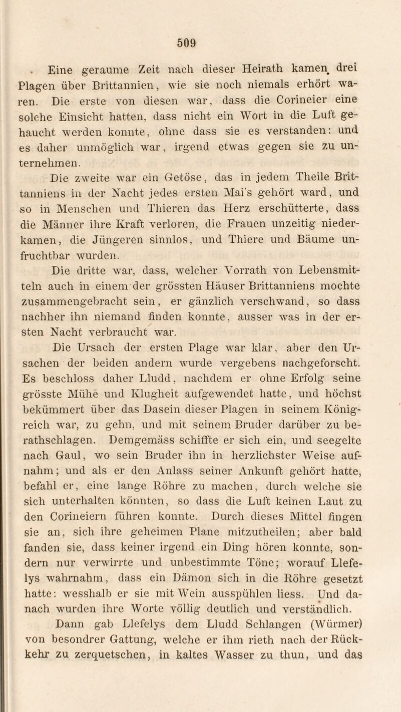 Eine geraume Zeit nach dieser Heirath kamen drei Plagen über Brittannien, wie sie noch niemals erhört wa¬ ren. Die erste von diesen war, dass die Corineier eine solche Einsicht hatten, dass nicht ein Wort in die Luft ge¬ haucht werden konnte, ohne dass sie es verstanden: und es daher unmöglich war, irgend etwas gegen sie zu un¬ ternehmen. Die zweite war ein Getöse, das in jedem Theile Brit- tanniens in der Nacht jedes ersten Mai s gehört ward, und so in Menschen und Thieren das Herz erschütterte, dass die Männer ihre Kraft verloren, die Frauen unzeitig nieder¬ kamen, die Jüngeren sinnlos, und Thiere und Bäume un¬ fruchtbar wurden. Die dritte war, dass, welcher Vorrath von Lebensmit¬ teln auch in einem der grössten Häuser Brittanniens mochte zusammengebracht sein, er gänzlich verschwand, so dass nachher ihn niemand finden konnte, ausser was in der er¬ sten Nacht verbraucht war. Die Ursach der ersten Plage war klar, aber den Ur¬ sachen der beiden andern wurde vergebens nachgeforscht. Es beschloss daher Lludd, nachdem er ohne Erfolg seine grösste Mühe und Klugheit aufgewendet hatte, und höchst bekümmert über das Dasein dieser Plagen in seinem König¬ reich war, zu gehn, und mit seinem Bruder darüber zu be- rathschlagen. Demgemäss schilfte er sich ein, und seegelte nach Gaul, wo sein Bruder ihn in herzlichster Weise auf¬ nahm; und als er den Anlass seiner Ankunft gehört hatte, befahl er, eine lange Röhre zu machen, durch welche sie sich unterhalten könnten, so dass die Luft keinen Laut zu den Corineiern führen konnte. Durch dieses Mittel fingen sie an, sich ihre geheimen Plane mitzutheilen; aber bald fanden sie, dass keiner irgend ein Ding hören konnte, son¬ dern nur verwirrte und unbestimmte Töne; worauf Llefe- lys wahrnahm, dass ein Dämon sich in die Röhre gesetzt hatte: wesshalb er sie mit Wein ausspühlen liess. Und da¬ nach wurden ihre Worte völlig deutlich und verständlich. Dann gab Llefelys dem Lludd Schlangen (Würmer) von besondrer Gattung, welche er ihm rieth nach der Rück¬ kehr zu zerquetschen, in kaltes Wasser zu thun, und das