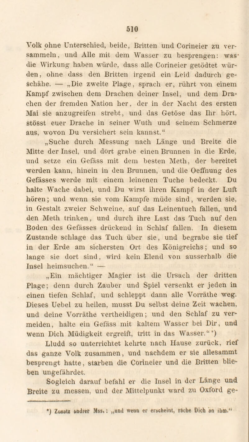 Volk ohne Unterschied, beide, Britten und Corineier zu ver¬ sammeln, und Alle mit dem Wasser zu besprengen: was- die Wirkung haben würde, dass alle Corineier getödtet wür¬ den, ohne dass den Britten irgend ein Leid dadurch ge¬ schähe. — ,.Die zweite Plage, sprach er, rührt von einem Kampf zwischen dem Drachen deiner Insel, und dem Dra¬ chen der fremden Nation her, der in der Nacht des ersten Mai sie anzugreifen strebt, und das Getöse das Ihr hört, stösst euer Drache in seiner Wuth und seinem Schmerze aus, wovon Du versichert sein kannst.“ „Suche durch Messung nach Länge und Breite die Mitte der Insel, und dort grabe einen Brunnen in die Erde, und setze ein Gelass mit dem besten Meth, der bereitet werden kann, hinein in den Brunnen, und die Oeffnung des Gefässes werde mit einem leinenen Tuche bedeckt. Du halte Wache dabei, und Du wirst ihren Kampf in der Luft hören; und wenn sie vom Kampfe müde sind, werden sie, in Gestalt zweier Schweine, auf das Leinentuch fallen, und den Meth trinken, und durch ihre Last das Tuch auf den Boden des Gefässes drückend in Schlaf fallen. In diesem Zustande schlage das Tuch über sie, und begrabe sie tief in der Erde am sichersten Ort des Königreichs; und so lange sie dort sind, wird kein Elend von ausserhalb die Insel heimsuchen.“ — „Ein mächtiger Magier ist die Ursach der dritten Plage; denn durch Zauber und Spiel versenkt er jeden in einen tiefen Schlaf, und schleppt dann alle Vorräthe weg. Dieses Uebel zu heilen, musst Du selbst deine Zeit wachen, und deine Vorräthe vertheidigen; und den Schlaf zu ver¬ meiden, halte ein Gefäss mit kaltem Wasser bei Dir, und wenn Dich Müdigkeit ergreift, tritt in das Wasser.“ ’) Lludd so unterrichtet kehrte nach Hause zurück, rief das ganze Volk zusammen, und nachdem er sie allesammt besprengt hatte, starben die Corineier und die Britten blie¬ ben ungefährdet. Sogleich darauf befahl er die Insel in der Länge und Breite zu messen, und der Mittelpunkt ward zu Oxford ge- ) Zusatz andrer Mss.: „und wenn er erscheint, räche Dich an ihm.“