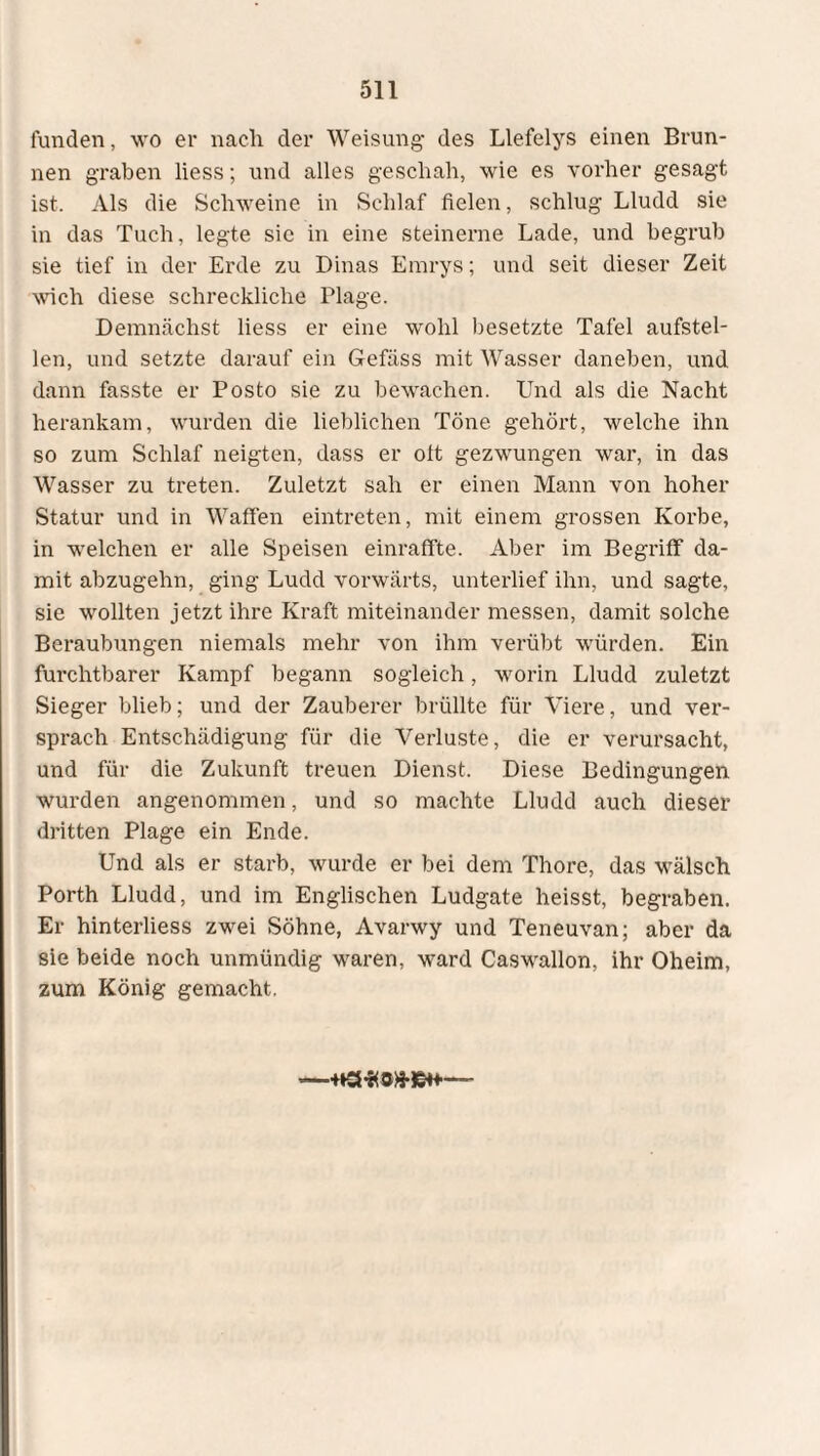 fanden, wo er nach der Weisung- des Llefelys einen Brun¬ nen graben liess; und alles geschah, wie es vorher gesagt ist. Als die Schweine in Schlaf fielen, schlug Lludd sie in das Tuch, legte sie in eine steinerne Lade, und begrub sie tief in der Erde zu Dinas Emrys; und seit dieser Zeit wich diese schreckliche Plage. Demnächst liess er eine wohl besetzte Tafel aufstel¬ len, und setzte darauf ein Gefäss mit Wasser daneben, und dann fasste er Posto sie zu bewachen. Und als die Nacht herankam, wurden die lieblichen Töne gehört, welche ihn so zum Schlaf neigten, dass er oft gezwungen war, in das Wasser zu treten. Zuletzt sah er einen Mann von hoher Statur und in Waffen eintreten, mit einem grossen Korbe, in welchen er alle Speisen einraffte. Aber im Begriff da¬ mit abzugehn, ging Ludd vorwärts, unterlief ihn, und sagte, sie wollten jetzt ihre Kraft miteinander messen, damit solche Beraubungen niemals mehr von ihm verübt würden. Ein furchtbarer Kampf begann sogleich, worin Lludd zuletzt Sieger blieb; und der Zauberer brüllte für Viere, und ver¬ sprach Entschädigung für die Verluste, die er verursacht, und für die Zukunft treuen Dienst. Diese Bedingungen wurden angenommen, und so machte Lludd auch dieser dritten Plage ein Ende. Und als er starb, wurde er bei dem Thore, das wälsch Porth Lludd, und im Englischen Ludgate heisst, begraben. Er hinterliess zwei Söhne, Avarwy und Teneuvan; aber da sie beide noch unmündig waren, ward Caswallon, ihr Oheim, zum König gemacht.