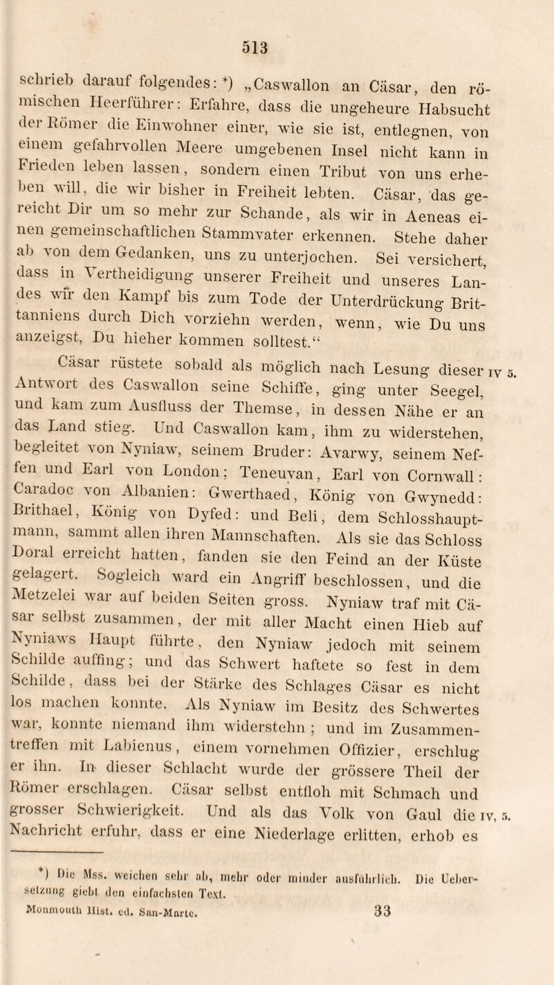 schrieb darauf folgendes: *) „Caswallon an Cäsar, den rö¬ mischen Heerführer: Erfahre, dass die ungeheure Habsucht der Römer die Einwohner einer, wie sie ist, entlegnen, von einem gefahrvollen Meere umgebenen Insel nicht kann in Frieden leben lassen, sondern einen Tribut von uns erhe¬ ben will, die wir bisher in Freiheit lebten. Cäsar, das ge¬ reicht Dir um so mehr zur Schande, als wir in Aeneas ei¬ nen gemeinschaftlichen Stammvater erkennen. Stehe daher ab von dem Gedanken, uns zu unterjochen. Sei versichert, dass in Verteidigung unserer Freiheit und unseres Lan¬ des wir den Kampf bis zum Tode der Unterdrückung Bri¬ tanniens durch Dich vorziehn werden, wenn, wie Du uns anzeigst, Du hieher kommen solltest.“ Cäsar rüstete sobald als möglich nach Lesung dieser iV Antvoit des Caswallon seine Schiffe, ging unter Seegel, und kam zum Ausfluss der Themse, in dessen Nähe er an das Land stieg. Und Caswallon kam, ihm zu widerstehen, begleitet von Nyniaw, seinem Bruder: Avarwy, seinem Nef¬ fen und Earl von London; Teneuyan, Earl von Cornwall: Caradoc von Albanien: Gwerthaed, König von Gwynedd: Brithael, König von Dyfed: und Beli, dem Schlosshaupt¬ mann, sammt allen ihren Mannschaften. Als sie das Schloss Doral erreicht hatten, fanden sie den Feind an der Küste gelagert. Sogleich ward ein Angriff beschlossen, und die Metzelei war auf beiden Seiten gross. Nyniaw traf mit Cä¬ sar selbst zusammen, der mit aller Macht einen Hieb auf Nymaws Haupt führte, den Nyniaw jedoch mit seinem Schilde auffing; und das Schwert haftete so fest in dem Schilde, dass bei der Stärke des Schlages Cäsar es nicht los machen konnte. Als Nyniaw im Besitz des Schwertes wai, konnte niemand ihm widerstehn; und im Zusammen¬ treffen mit Labienus, einem vornehmen Offizier, erschlug er ihn. In- dieser Schlacht wurde der grössere Theil der Römer erschlagen. Cäsar selbst entfloh mit Schmach und grosser Schwierigkeit. Und als das Volk von Gaul die iv, s Nachricht erfuhr, dass er eine Niederlage erlitten, erhob es ’) Die Mss. weichen sehr ah, mehr oder minder ausführlich. Die Uehcr- selzung giebl den einfachsten Text. Monmouth Hist. cd. Sim-Martc. 33