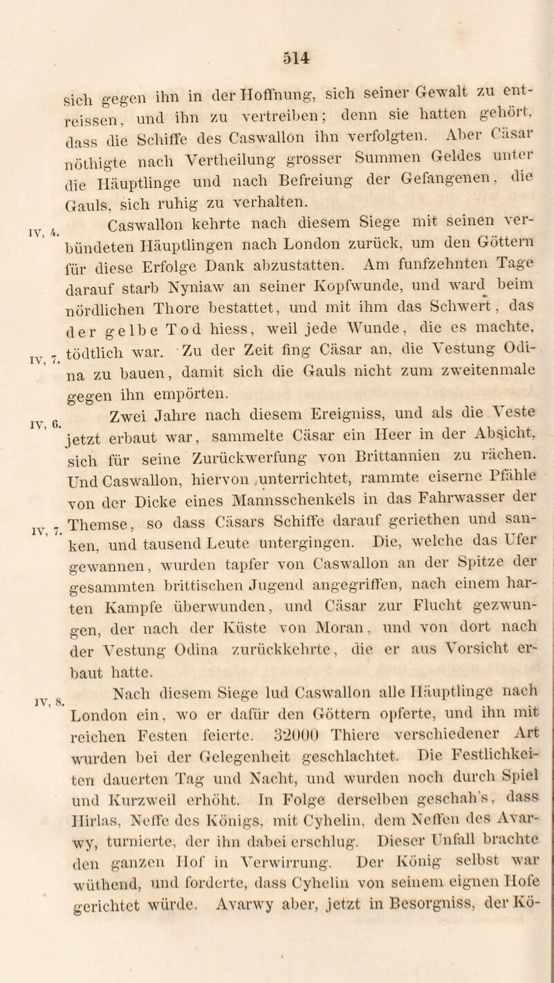 sieh gegen ihn in der Hoffnung, sich seiner Gewalt zu ent¬ rissen, und ihn zu vertreiben; denn sie hatten gehört, dass die Schiffe des Caswallon ihn verfolgten. Aber Casar nöthigte nach Vertlieilung grosser Summen Geldes unter die Häuptlinge und nach Befreiung der Gefangenen, die Gauls, sich ruhig zu verhalten. 4 Caswallon kehrte nach diesem Siege mit seinen ver¬ bündeten Häuptlingen nach London zurück, um den Göttern für diese Erfolge Dank abzustatten. Am fünfzehnten Tage darauf starb Nyniaw an seiner Kopfwunde, und ward beim nördlichen Thore bestattet, und mit ihm das Schwert, das der gelbe Tod hiess, weil jede Wunde, die es machte, j „ - tödtlich war. Zu der Zeit fing Cäsar an, die Vestung Odi- na zu bauen, damit sich die Gauls nicht zum zweitenmale gegen ihn empörten. Zwei Jahre nach diesem Ereigniss, und als die Veste jetzt erbaut war, sammelte Cäsar ein Heer in der Absicht, sich für seine Zurückwerfung von Brittannien zu rächen. Und Caswallon, hiervon unterrichtet, rammte eiserne Pfähle von der Dicke eines Mannsschenkels in das Fahrwasser der . Themse, so dass Cäsars Schiffe darauf geriethen und san¬ ken, und tausend Leute untergingen. Die, welche das Ufer gewannen, wurden tapfer von Caswallon an der Spitze dei gesannnten brittischen Jugend angegriffen, nach einem har¬ ten Kampfe überwunden, und Cäsar zur Flucht gezwun¬ gen, der nach der Küste von Moran. und von dort nach der Vestung Odina zurückkehrte, die er aus Vorsicht er¬ baut hatte. s Nach diesem Siege lud Caswallon alle Häuptlinge nach London ein, wo er dafür den Göttern opferte, und ihn mit reichen Festen feierte. 32ÜU0 Thiere verschiedener Art wurden bei der Gelegenheit geschlachtet. Die Festlichkei¬ ten dauerten Tag und Nacht, und wurden noch durch Spiel und Kurzweil erhöht. In Folge derselben geschah s, dass Ilirlas, Neffe des Königs, mit Cyhelin, dem Neffen des Avar- wy, turnierte, der ihn dabei erschlug. Dieser Unfall brachte den ganzen Hof in Verwirrung. Der König selbst war wüthend, und forderte, dass Cyhelin von seinem eignen Hofe gerichtet würde. Avarwy aber, jetzt in Besorgniss, der Kö-