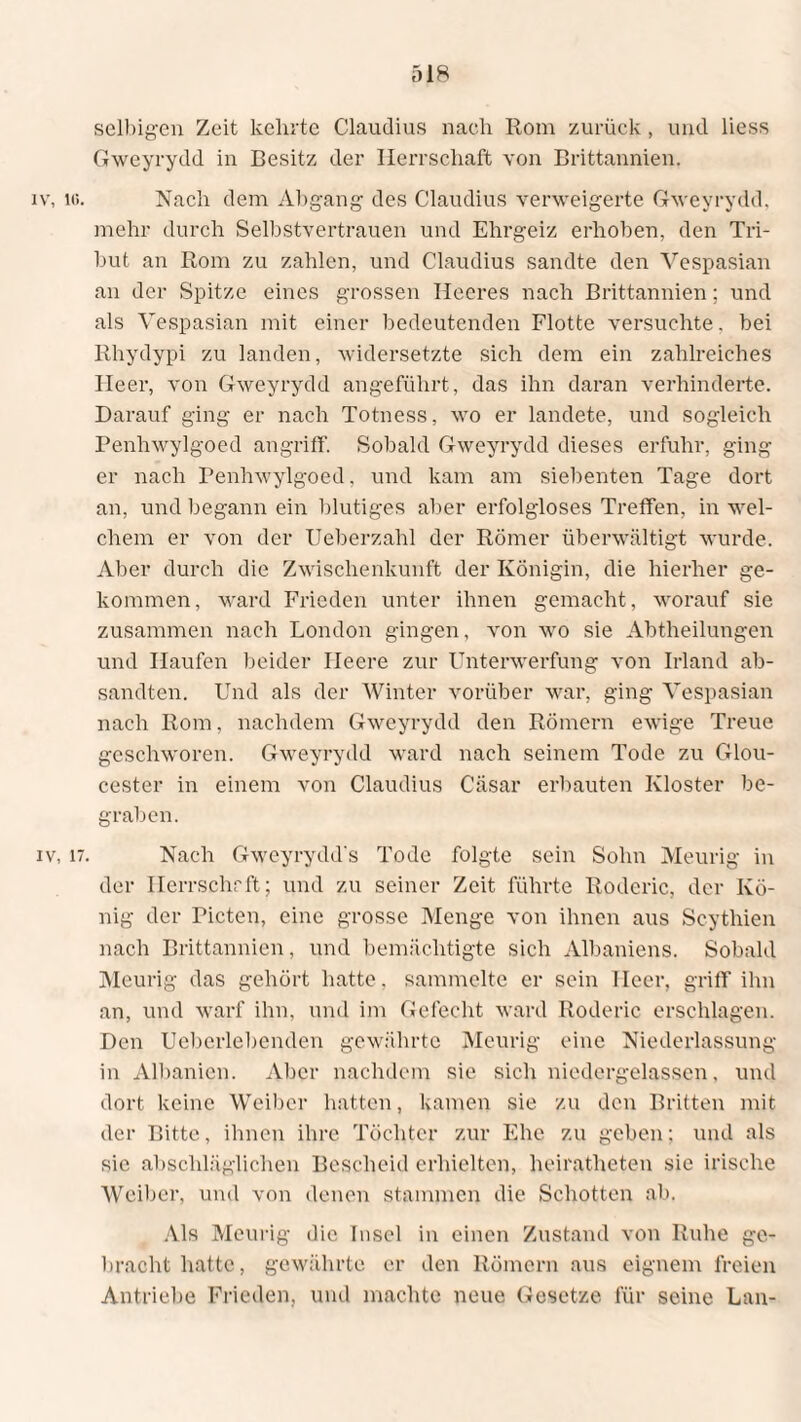 selbigen Zeit kehrte Claudius nach Rom zurück, und liess Gweyrydd in Besitz der Herrschaft von Brittannien. iv, lc. Nach dem Abgang des Claudius verweigerte Gweyrydd. mehr durch Selbstvertrauen und Ehrgeiz erhoben, den Tri¬ but an Rom zu zahlen, und Claudius sandte den Vespasian an der Spitze eines grossen Heeres nach Brittannien; und als Vespasian mit einer bedeutenden Flotte versuchte, bei Rhydypi zu landen, widersetzte sich dem ein zahlreiches Heer, von Gweyrydd angeführt, das ihn daran verhinderte. Darauf ging er nach Totness, wo er landete, und sogleich Penhwylgoed angriff. Sobald Gweyrydd dieses erfuhr, ging er nach Penhwylgoed, und kam am siebenten Tage dort an, und begann ein blutiges aber erfolgloses Treffen, in wel¬ chem er von der Ueberzahl der Römer überwältigt wurde. Aber durch die Zwischenkunft der Königin, die hierher ge¬ kommen, ward Frieden unter ihnen gemacht, worauf sie zusammen nach London gingen, von wo sie Abtheilungen und Haufen beider Heere zur Unterwerfung von Irland ab- sandtcn. Und als der Winter vorüber war, ging Vespasian nach Rom, nachdem Gweyrydd den Römern ewige Treue geschworen. Gweyrydd ward nach seinem Tode zu Glou- cester in einem von Claudius Cäsar erbauten Kloster be¬ graben. iv, 17. Nach Gweyrydd's Tode folgte sein Sohn Meurig in der Ilerrschrft; und zu seiner Zeit führte Roderic, der Kö¬ nig der Picten, eine grosse Menge von ihnen aus Scythien nach Brittannien, und bemächtigte sich Albaniens. Sobald Meurig das gehört hatte, sammelte er sein Heer, griff ihn an, und warf ihn, und im Gefecht ward Roderic erschlagen. Den Ucbcrlebcnden gewährte Meurig eine Niederlassung in Albanien. Aber nachdem sie sich niedergelassen, und dort keine Weiber hatten, kamen sie zu den Britten mit der Bitte, ihnen ihre Töchter zur Ehe zu geben; und als sie abschläglichen Bescheid erhielten, heiratheten sie irische Weiber, und von denen stammen die Schotten ab. Als Meurig die Insel in einen Zustand von Ruhe ge¬ bracht hatte, gewährte er den Römern aus eignem freien Antriebe Frieden, und machte neue Gesetze für seine Lan-