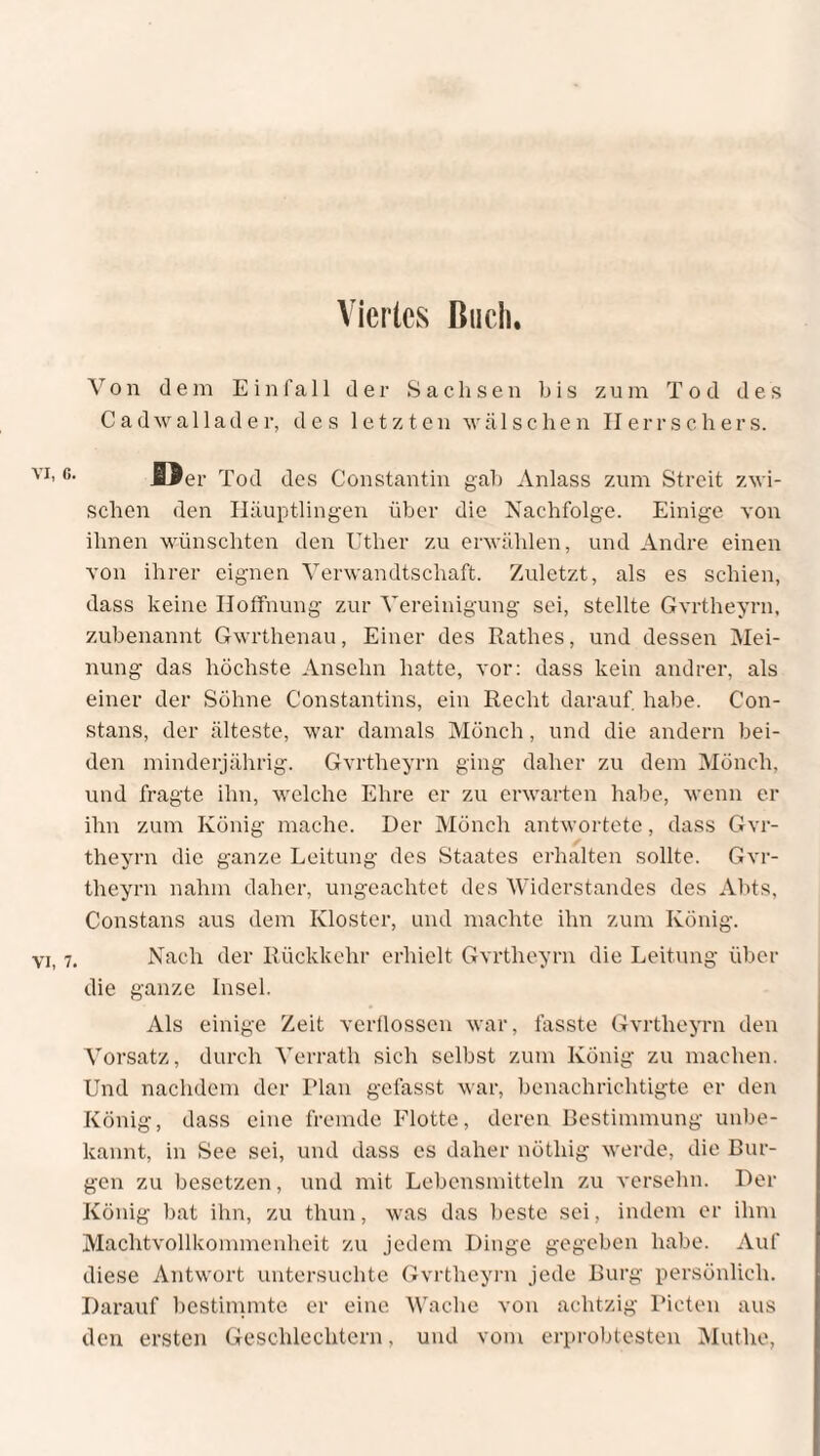 Viertes Buch. Von dem Einfall der Sachsen bis zum Tod des Cadwallader, des letzten wälschen Herrschers. öer Tod des Constantin gab Anlass zum Streit zwi¬ schen den Häuptlingen über die Nachfolge. Einige von ihnen wünschten den Uther zu erwählen, und Andre einen von ihrer eignen Verwandtschaft. Zuletzt, als es schien, dass keine Hoffnung zur Vereinigung sei, stellte Gvrtheyrn, zubenannt Gwrthenau, Einer des Rathes, und dessen Mei¬ nung das höchste Ansehn hatte, vor: dass kein andrer, als einer der Söhne Constantius, ein Recht darauf habe. Con¬ stans, der älteste, war damals Mönch, und die andern bei¬ den minderjährig. Gvrtheyrn ging daher zu dem Mönch, und fragte ihn, welche Ehre er zu erwarten habe, wenn er ihn zum König mache. Der Mönch antwortete, dass Gvr¬ theyrn die ganze Leitung des Staates erhalten sollte. Gvr¬ theyrn nahm daher, ungeachtet des Widerstandes des Abts, Constans aus dem Kloster, und machte ihn zum König. Nach der Rückkehr erhielt Gvrtheyrn die Leitung über die ganze Insel. Als einige Zeit verflossen war, fasste Gvrtheyrn den Vorsatz, durch Verratli sich selbst zum König zu machen. Und nachdem der Plan gefasst war, benachrichtigte er den König, dass eine fremde Flotte, deren Bestimmung unbe¬ kannt, in See sei, und dass es daher nötliig werde, die Bur¬ gen zu besetzen, und mit Lebensmitteln zu versehn. Der König bat ihn, zu thun, was das beste sei, indem er ihm Machtvollkommenheit zu jedem Dinge gegeben habe. Auf diese Antwort untersuchte Gvrtheyrn jede Burg persönlich. Darauf bestimmte er eine Wache von achtzig Rieten aus den ersten Geschlechtern, und vom erprobtesten Muthe,