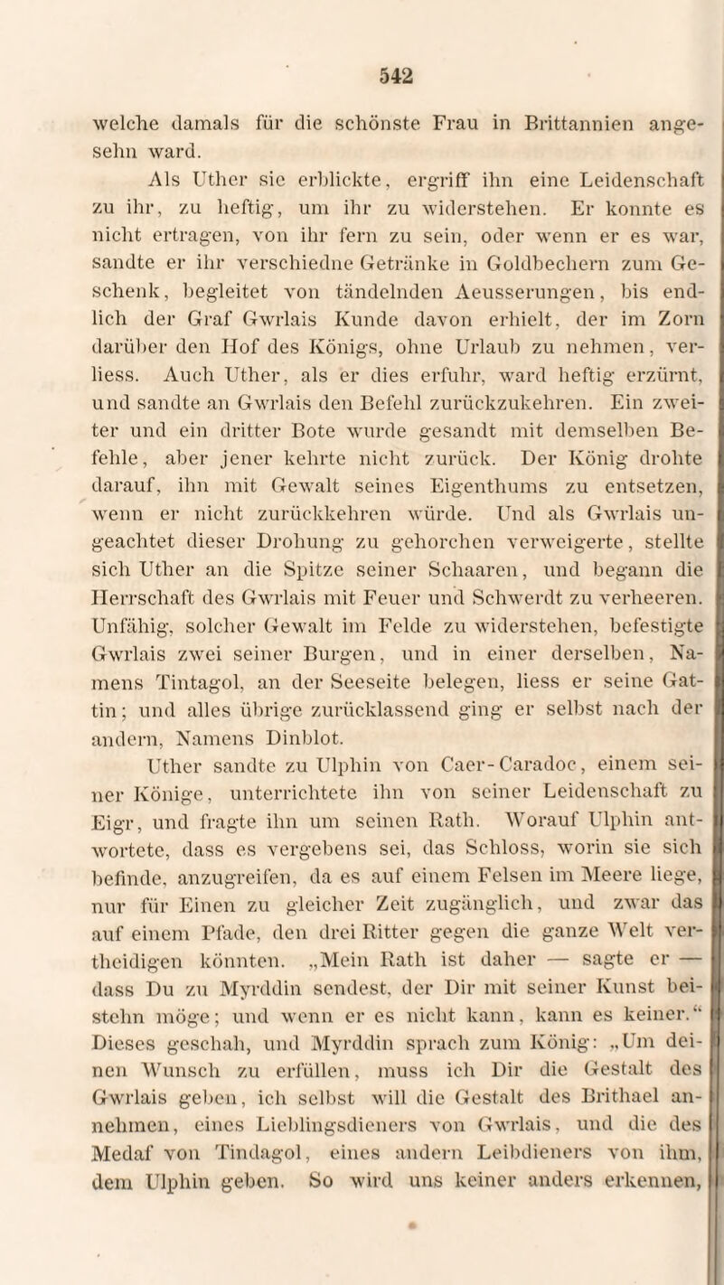 welche damals für die schönste Frau in Brittannien ange- sehn ward. Als Uther sie erblickte, ergriff' ihn eine Leidenschaft zu ihr, zu heftig-, um ihr zu widerstehen. Er konnte es nicht ertragen, von ihr fern zu sein, oder wenn er es war, sandte er ihr verschiedne Getränke in Goldbechern zum Ge¬ schenk, begleitet von tändelnden Aeusserungen, bis end¬ lich der Graf Gwrlais Kunde davon erhielt, der im Zorn darüber den Hof des Königs, ohne Urlaub zu nehmen, ver- liess. Auch Uther, als er dies erfuhr, ward heftig erzürnt, und sandte an Gwrlais den Befehl zurückzukehren. Ein zwei¬ ter und ein dritter Bote wurde gesandt mit demselben Be¬ fehle, aber jener kehrte nicht zurück. Der König drohte darauf, ihn mit Gewalt seines Eigenthums zu entsetzen, wenn er nicht zurückkehren würde. Und als Gwrlais un¬ geachtet dieser Drohung zu gehorchen verweigerte, stellte sich Uther an die Spitze seiner Schaaren, und begann die Herrschaft des Gwrlais mit Feuer und Schwerdt zu verheeren. Unfähig, solcher Gewalt im Felde zu widerstehen, befestigte Gwrlais zwei seiner Burgen, und in einer derselben, Na¬ mens Tintagol, an der Seeseite belegen, liess er seine Gat¬ tin ; und alles übrige zurücklassend ging er selbst nach der andern, Namens Dinblot. Uther sandte zu Ulphin von Caer-Caradoc, einem sei¬ ner Könige, unterrichtete ihn von seiner Leidenschaft zu Eigr, und fragte ihn um seinen Rath. Worauf Ulphin ant¬ wortete, dass es vergebens sei, das Schloss, worin sie sich befinde, anzugreifen, da es auf einem Felsen im Meere liege, nur für Einen zu gleicher Zeit zugänglich, und zwar das auf einem Pfade, den drei Ritter gegen die ganze Welt ver- theidigen könnten. „Mein Rath ist daher — sagte er — dass Du zu Myrddin sendest, der Dir mit seiner Kunst bei¬ stehn möge; und wenn er es nicht kann, kann es keiner.“ Dieses geschah, und Myrddin sprach zum König: „Um dei¬ nen Wunsch zu erfüllen, muss ich Dir die Gestalt des Gwrlais geben, ich selbst will die Gestalt des Brithael an¬ nehmen, eines Lieblingsdieners von Gwrlais, und die des Medaf von Tindagol, eines andern Leibdieners von ihm, dem Ulphin geben. So wird uns keiner anders erkennen,