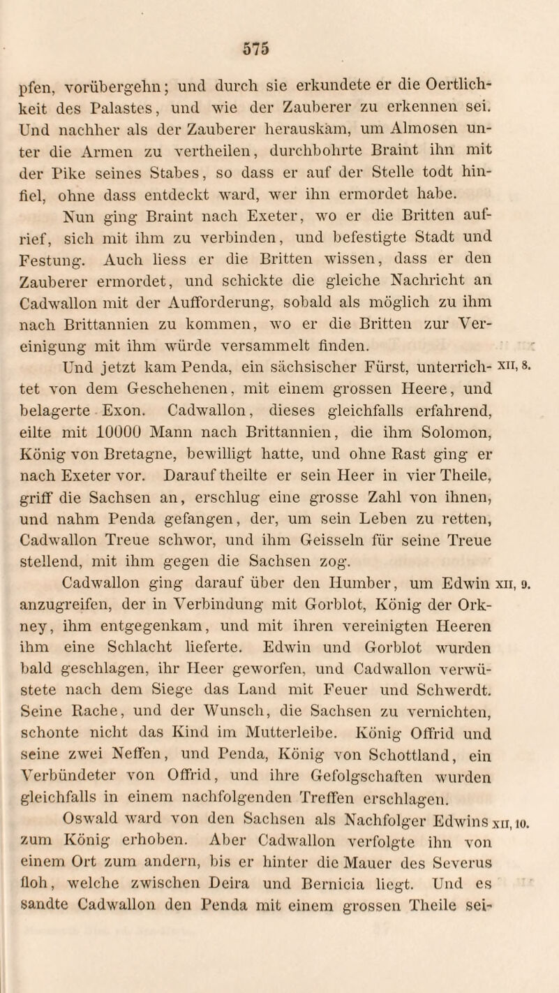 pfen, vorübergehn; und durch sie erkundete er die Oertlich- keit des Palastes, und wie der Zauberer zu erkennen sei. Und nachher als der Zauberer herauskam, um Almosen un¬ ter die Armen zu vertheilen, durchbohrte Braint ihn mit der Pike seines Stabes, so dass er auf der Stelle todt hin¬ fiel, ohne dass entdeckt ward, wer ihn ermordet habe. Nun ging Braint nach Exeter, wo er die Britten auf¬ rief, sich mit ihm zu verbinden, und befestigte Stadt und Festung. Auch liess er die Britten wissen, dass er den Zauberer ermordet, und schickte die gleiche Nachricht an Cadwallon mit der Aufforderung, sobald als möglich zu ihm nach Brittannien zu kommen, wo er die Britten zur Ver¬ einigung mit ihm würde versammelt finden. Und jetzt kam Penda, ein sächsischer Fürst, unterrich- xn, 8. tet von dem Geschehenen, mit einem grossen Heere, und belagerte Exon. Cadwallon, dieses gleichfalls erfahrend, eilte mit 10000 Mann nach Brittannien, die ihm Solomon, König von Bretagne, bewilligt hatte, und ohne Rast ging er nach Exeter vor. Darauf theilte er sein Heer in vier Theile, griff die Sachsen an, erschlug eine grosse Zahl von ihnen, und nahm Penda gefangen, der, um sein Leben zu retten, Cadwallon Treue schwor, und ihm Geissein für seine Treue stellend, mit ihm gegen die Sachsen zog. Cadwallon ging darauf über den Ilumber, um Edwin xn, 9. anzugreifen, der in Verbindung mit Gorblot, König der Ork¬ ney, ihm entgegenkam, und mit ihren vereinigten Heeren ihm eine Schlacht lieferte. Edwin und Gorblot wurden bald geschlagen, ihr Heer geworfen, und Cadwallon verwü¬ stete nach dem Siege das Land mit Feuer und Schwerdt. Seine Rache, und der Wunsch, die Sachsen zu vernichten, schonte nicht das Kind im Mutterleibe. König Offrid und seine zwei Neffen, und Penda, König von Schottland, ein Verbündeter von Offrid, und ihre Gefolgschaften wurden gleichfalls in einem nachfolgenden Treffen erschlagen. Oswald ward von den Sachsen als Nachfolger Edwins xn.io. zum König erhoben. Aber Cadwallon verfolgte ihn von einem Ort zum andern, bis er hinter die Mauer des Severus floh, welche zwischen Deira und Bernicia liegt. Und es sandte Cadwallon den Penda mit einem grossen Theile sei-