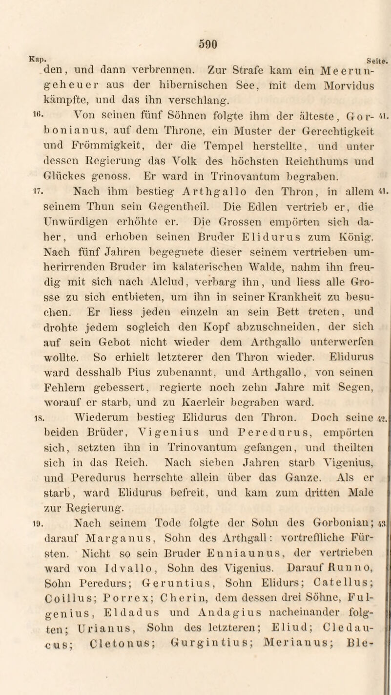 Kap. Seite. den, und dann verbrennen. Zur Strafe kam ein Meerun¬ geheuer aus der hibernischen See, mit dem Morvidus kämpfte, und das ihn verschlang. i«. Von seinen fünf Söhnen folgte ihm der älteste, Gor- bonianus, auf dem Throne, ein Muster der Gerechtigkeit und Frömmigkeit, der die Tempel herstellte, und unter dessen Regierung das Volk des höchsten Reichthums und Glückes genoss. Er ward in Trinovantum begraben. Nach ihm bestieg Arthgallo den Thron, in allem n. seinem Thun sein Gegentheil. Die Edlen vertrieb er, die Unwürdigen erhöhte er. Die Grossen empörten sich da¬ her, und erhoben seinen Bruder Eli durus zum König. Nach fünf Jahren begegnete dieser seinem vertrieben um¬ herirrenden Bruder im kalaterischen Walde, nahm ihn freu¬ dig mit sich nach Alclud, verbarg ihn, und liess alle Gro¬ sse zu sich entbieten, um ihn in seiner Krankheit zu besu¬ chen. Er liess jeden einzeln an sein Bett treten, und drohte jedem sogleich den Kopf abzuschneiden, der sich auf sein Gebot nicht wieder dem Arthgallo unterwerfen wollte. So erhielt letzterer den Thron wieder. Elidurus ward desshalb Pius zubenannt, und Arthgallo, von seinen Fehlern gebessert, regierte noch zehn Jahre mit Segen, worauf er starb, und zu Kaerleir begraben ward. 18. Wiederum bestieg Elidurus den Thron. Doch seine 42. beiden Brüder, Vi genius und Per edurus, empörten sich, setzten ihn in Trinovantum gefangen, und theilten sich in das Reich. Nach sieben Jahren starb Vigenius, und Peredurus herrschte allein über das Ganze. Als er starb, ward Elidurus befreit, und kam zum dritten Male zur Regierung. iü. Nach seinem Tode folgte der Sohn des Gorbonian; w darauf Marganus, Sohn des Arthgail: vortreffliche Für¬ sten. Nicht so sein Bruder Enniaunus, der vertrieben ward von Id vallo, Sohn des Vigenius. Darauf Run no, Sohn Peredurs; Geruntius, Sohn Elidurs; Catellus; Coillus; Porr ex; C herin, dem dessen drei Söhne, Ful- genius, Eldadus und Andagius nacheinander folg¬ ten; Urianus, Sohn des letzteren; Eliud; Cledau- e u s; Cletonus; G u r g i n t i u s; M e r i a u u s; B1 e -