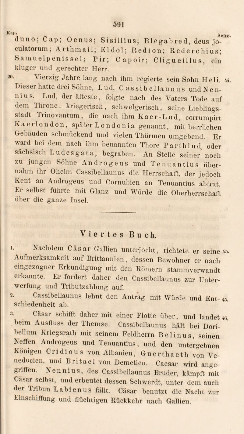duno; Cap; Oenus; Sisillius; Blegabred, deus jo-' culatoium, Artlimail; E1 do 1; Red i on; Rederchius; Samuelpenissel; Pir; Capoir; Cligueillus, ein kluger und gerechter Herr. Vierzig Jahre lang nach ihm regierte sein Sohn Ileli. 44, Dieser hatte drei Söhne, Lud, Cassi b eilau nus und N e n- n i u s. Lud, der älteste, folgte nach des Vaters Tode auf dem Tin one. kriegerisch, schwelgerisch, seine Lieblings¬ stadt Ti ino\ an tum, die nach ihm Kaer-Lud, corrumpirt K a e r 1 o n d o n , später Londonia genannt, mit herrlichen Gebäuden schmückend und vielen Thürmen umgebend. Er ward bei dem nach ihm benannten Thore Parthlud, oder sächsisch Ludesgata, begraben. An Stelle seiner’noch zu jungen Söhne Andro geus und Tenuantius über¬ nahm ihr Oheim Cassibellaunus die Herrschaft, der jedoch Kent an Androgeus und Cornubien an Tenuantius abtrat. Er selbst führte mit Glanz und Würde die Oberherrschaft über die ganze Insel. Viertes Buch. 1. Nachdem Cäsar Gallien unterjocht, richtete er seine 45. Aufmerksamkeit auf Brittannien, dessen Bewohner er nach¬ eingezogner Erkundigung mit den Römern stammverwandt erkannte. Er fordert daher den Cassibellaunus zur Unter¬ werfung und Tributzahlung auf. 2. Cassibellaunus lehnt den Antrag mit Würde und Ent- /,5. schiedenheit ab. 3. Cäsar schifft daher mit einer Flotte über, und landet 46. beim Ausfluss der Themse. Cassibellaunus hält bei Dori- bellum Kriegsrath mit seinem Feldherrn Belinus, seinen Neffen Androgeus und Tenuantius, und den untergebnen Königen Cridious von Albanien, Guerthaeth von Ve- nedocien, und Britael von Demetien. Caesar wird ange¬ griffen. Nennius, des Cassibellaunus Bruder, kämpft mit Casar selbst, und erbeutet dessen Schwerdt, unter dem auch dei liibun Labienus fällt. Cäsar benutzt die Nacht zur Einschiffung und flüchtigen Rückkehr nach Gallien.