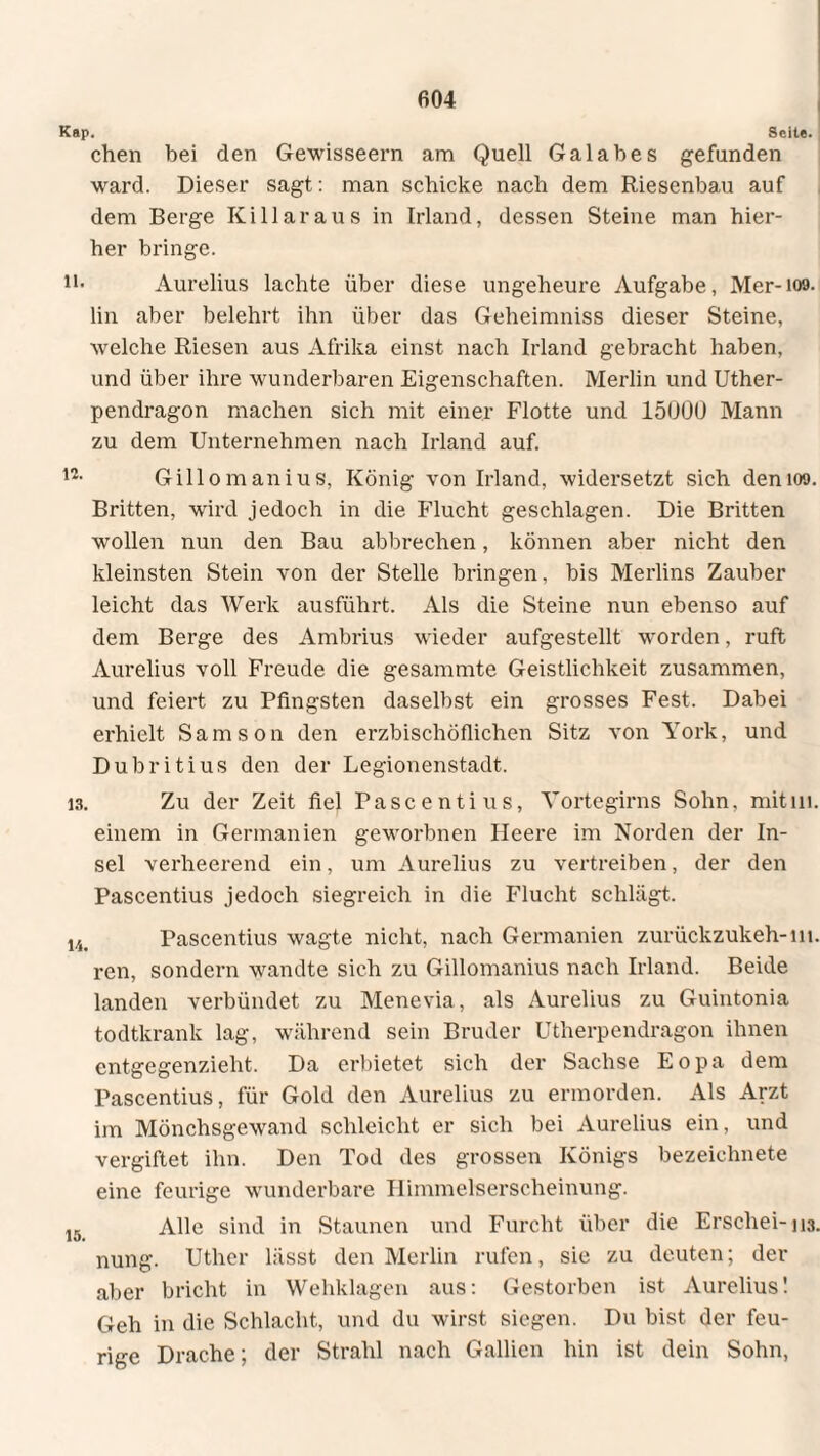 Kap. Seit«. chen bei den Gewisseern am Quell Galabes gefunden ward. Dieser sagt: man schicke nach dem Riesenbau auf dem Berge Killaraus in Irland, dessen Steine man hier¬ her bringe. h* Aurelius lachte über diese ungeheure Aufgabe, Mer-109. lin aber belehrt ihn über das Geheimniss dieser Steine, welche Riesen aus Afrika einst nach Irland gebracht haben, und über ihre wunderbaren Eigenschaften. Merlin und Uther- pendragon machen sich mit einer Flotte und 15000 Mann zu dem Unternehmen nach Irland auf. n- Gillo manius, König von Irland, widersetzt sich demoo. Britten, wird jedoch in die Flucht geschlagen. Die Britten wollen nun den Bau abbrechen, können aber nicht den kleinsten Stein von der Stelle bringen, bis Merlins Zauber leicht das Werk ausführt. Als die Steine nun ebenso auf dem Berge des Ambrius wieder aufgestellt worden, ruft Aurelius voll Freude die gesammte Geistlichkeit zusammen, und feiert zu Pfingsten daselbst ein grosses Fest. Dabei erhielt Samson den erzbischöflichen Sitz von York, und Dubritius den der Legionenstadt. 13. Zu der Zeit fiel Pascenti us, Yortegirns Sohn, mit in. einem in Germanien geworbnen Ileere im Norden der In¬ sel verheerend ein, um Aurelius zu vertreiben, der den Pascentius jedoch siegreich in die Flucht schlägt. 14. Pascentius wagte nicht, nach Germanien zurückzukeh-m. ren, sondern wandte sich zu Gillomanius nach Irland. Beide landen verbündet zu Menevia, als Aurelius zu Guintonia todtkrank lag, während sein Bruder Utherpcndragon ihnen entgegenzieht. Da erbietet sich der Sachse Eopa dem Pascentius, für Gold den Aurelius zu ermorden. Als Arzt im Mönchsgewand schleicht er sich bei Aurelius ein, und vergiftet ihn. Den Tod des grossen Königs bezeichnete eine feurige wunderbare Himmelserscheinung. 15 Alle sind in Staunen und Furcht über die Erschei-m. nung. Uther lässt den Merlin rufen, sie zu deuten; der aber bricht in Wehklagen aus: Gestorben ist Aurelius! Geh in die Schlacht, und du wirst siegen. Du bist der feu¬ rige Drache; der Strahl nach Gallien hin ist dein Sohn,