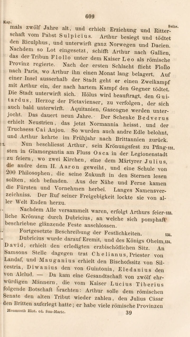 Kap. mals zwölf Jahre alt, und erhielt Erziehung und Ritter-“' Schaft vom Pabst Sulpicius. Arthur besiegt und tödtet den Riculphus, und unterwirft ganz Norwegen und Dacien Nachdem so Lot eingesetzt, schifft Arthur nach Gallien das der Tribun Flollo unter dem Kaiser Leo als römische Provinz regierte. Nach der ersten Schlacht flieht Flollo nach Paris, wo Arthur ihn einen Monat lang belagert Auf einer Insel ausserhalb der Stadt geht er einen Zweikampf mit Arthur ein, der nach hartem Kampf den Gegner tödtet. ie Stadt unterwirft sich. Hölus wird beauftragt, den Gui- tardus, Herzog der Pictavienser, zu verfolgen, der sich auch bald unterwirft. Aquitanien, Gascogne werden unter¬ jocht. Das dauert neun Jahre. Der Schenke Bedverus erhielt Neustrien das jetzt Normannia heisst, und der Truchsess Cai Anjou. So wurden auch andre Edle belohnt, und Arthur kehrte im Frühjahr nach Brittannien zurück.’ •i. Nun beschliesst Arthur, sein Krönungsfest zu Pfing-131 sten in Glam organ tia am Fluss Os ca in der Legionenstadt ’ zu feiern, wo zwei Kirchen, eine dem Märtyrer Julius, die andre dem H. Aaron geweiht, und eine Schule von 2UU Philosophen, die seine Zukunft in den Sternen lesen sollten, sich befanden. Aus der Nähe und Ferne kamen die Fürsten und Vornehmen herbei. Langes Namensver- zeichniss. Der Ruf seiner Freigebigkeit lockte sie von al¬ ler Welt Enden herzu. * Nachdem Alle versammelt waren, erfolgt Arthurs feier-m. iche Krönung durch Dubricius, an welche sich pomphaft' beschriebne glänzende Feste anschlossen. Fortgesetzte Beschreibung der Festlichkeiten. 134. Dubricius wurde darauf Eremit, und des Königs Oheim, 13/.. David, erhielt den erledigten erzbischöflichen Sitz. An Samsons Stelle dagegen trat C h e 1 i anu s, Priester von Landaf, und Mauganius erhielt den Bischofssitz von Sil- cestria, Diwanius den von Guintonia, Eledanius den ■\on Alclud. Da kam eine Gesandtschaft von zwölf ehr¬ würdigen Männerndie vom Kaiser Lucius Tiberius folgende Botschaft brachten: Arthur solle dem römischen Senate den alten Tribut wieder zahlen, den Julius Cäsar den Britten auferlegt hatte; er habe viele römische Provinzen Monmouth Hist. cd. San-Mnrlc. an