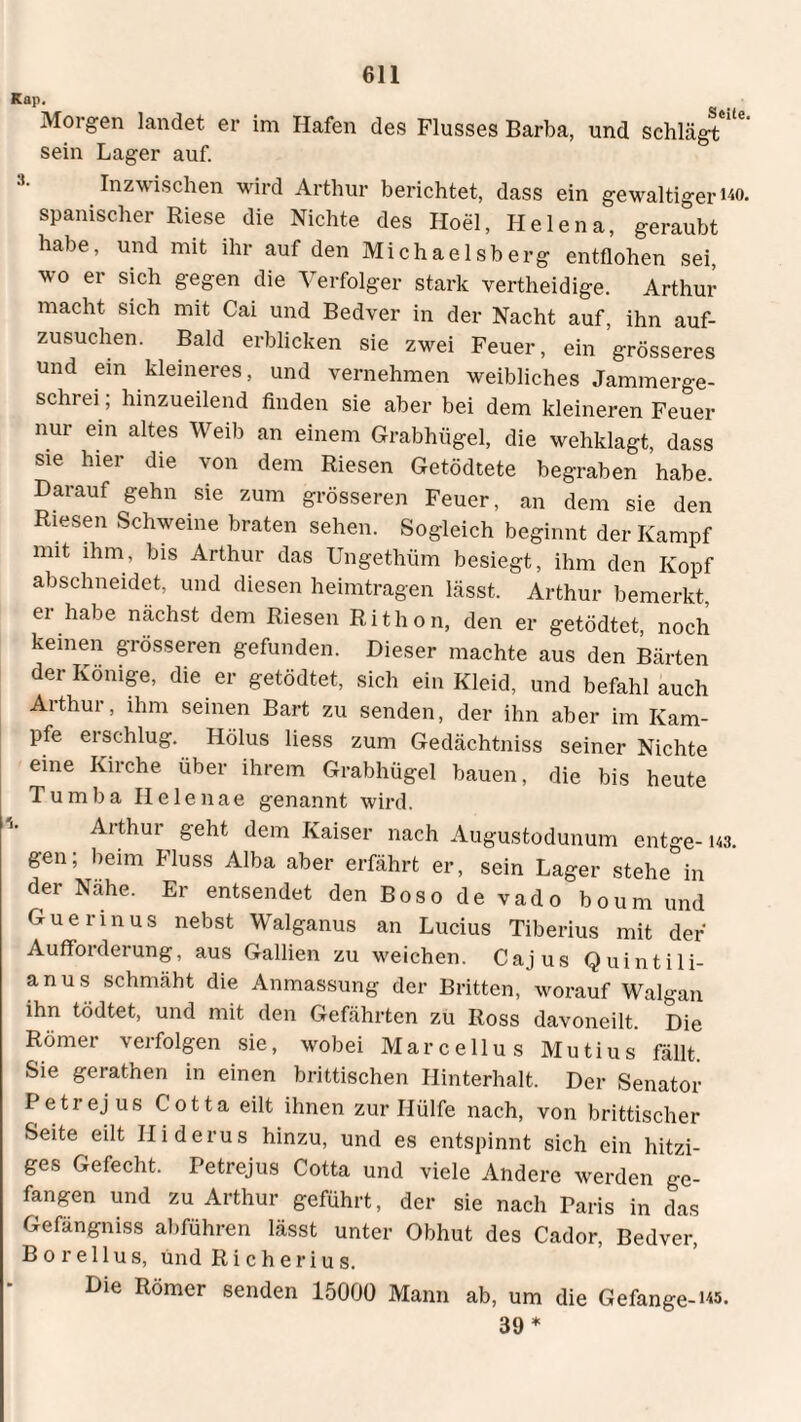 Kap. Morgen landet er im Hafen des Flusses Barba, und schlägt sein Lager auf. Inzwischen wird Arthur berichtet, dass ein gewaltiger wo. spanischer Riese die Nichte des Hoel, Helena, geraubt habe, und mit ihr auf den Michaelsberg entflohen sei, wo er sich gegen die Verfolger stark vertheidige. Arthur macht sich mit Cai und Bedver in der Nacht auf, ihn auf¬ zusuchen. Bald erblicken sie zwei Feuer, ein grösseres und ein kleineres, und vernehmen weibliches Jammerge¬ schrei ; hinzueilend finden sie aber bei dem kleineren Feuer nur ein altes Weib an einem Grabhügel, die wehklagt, dass sie hier die von dem Riesen Getödtete begraben habe. Darauf gehn sie zum grösseren Feuer, an dem sie den Riesen Schweine braten sehen. Sogleich beginnt der Kampf mit ihm, bis Arthur das Ungethüm besiegt, ihm den Kopf abschneidet, und diesen heimtragen lässt. Arthur bemerkt, d habe nächst dem Riesen Rithon, den er getödtet, noch keinen grösseren gefunden. Dieser machte aus den Bärten der Könige, die er getödtet, sich ein Kleid, und befahl auch Arthur, ihm seinen Bart zu senden, der ihn aber im Kam¬ pfe ei schlug. Hölus liess zum Gedächtniss seiner Nichte eine Kirche über ihrem Grabhügel bauen, die bis heute Tumba Helenae genannt wird. Arthur geht dem Kaiser nach Augustodunum entge- m. gen; beim Fluss Alba aber erfährt er, sein Lager stehe in der Nahe. Er entsendet den Boso de vado boum und Guerinus nebst Walganus an Lucius Tiberius mit der Aufforderung, aus Gallien zu weichen. Cajus Quintili¬ anus schmäht die Anmassung der Britten, worauf Walgan ihn tödtet, und mit den Gefährten zu Ross davoneilt. Die Römer verfolgen sie, wobei Marcellus Mutius fällt. Sie gerathen in einen brittischen Hinterhalt. Der Senator Petrejus Cotta eilt ihnen zur Hülfe nach, von brittischer Seite eilt Iliderus hinzu, und es entspinnt sich ein hitzi¬ ges Gefecht. Petrejus Cotta und viele Andere werden ge¬ fangen und zu Arthur geführt, der sie nach Paris in das Gefängniss abführen lässt unter Obhut des Cador, Bedver, B o re 11 us, und Richerius. Die Römer senden 15000 Mann ab, um die Gefange-i«. 39 *