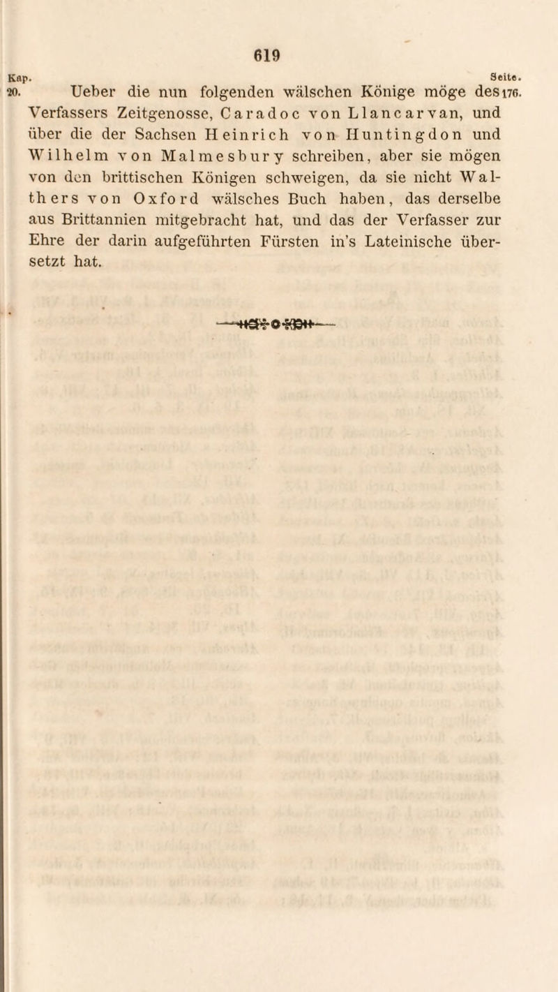 Kap. Seite. 20. Ueber die nun folgenden wälschen Könige möge desne. Verfassers Zeitgenosse, Caradoc von Llancarvan, und über die der Sachsen Heinrich von Huntingdon und Wilhelm von Malmesbury schreiben, aber sie mögen von den brittischen Königen schweigen, da sie nicht Wal¬ thers von Oxford wälsches Buch haben, das derselbe aus Brittannien mitgebracht hat, und das der Verfasser zur Ehre der darin aufgeführten Fürsten in’s Lateinische über¬ setzt hat.