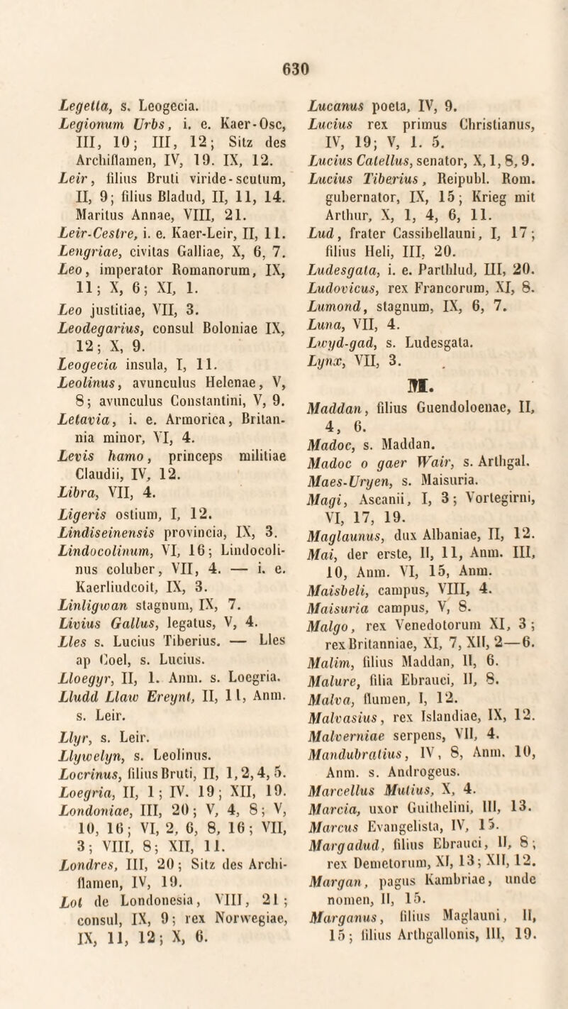 Legetta, s. Leogecia. Legionum Urbs, i. e. Kaer-Osc, III, 10; III, 12; Sitz des Archiflamen, IV, 19. IX, 12. Leir, filius Bruti viride-scutum, II, 9; filius Bladud, II, 11, 14. Maritus Annae, VIII, 21. Leir-Ceslre, i. e. Kaer-Leir, II, 11. Lengriae, civitas Galliae, X, 6, 7. Leo, imperator Romanorum, IX, 11; X, 6; XI, 1. Leo justitiae, VII, 3. Leodegarius, consul Boloniae IX, 12; X, 9. Leogecia insula, I, 11. Leolinus, avunculus Helenae, V, 8; avunculus Constantini, V, 9. Letavia, i. e. Armorica, Britan¬ nia minor, VI, 4. Levis hamo, princeps militiae Claudii, IV, 12. Libra, VII, 4. Ligeris ostium, I, 12. Lindiseinensis provincia, IX, 3. Lindocolinum, VI, 16; Lindocoli- nus coluber, VII, 4. — i. e. Kaerliudcoit, IX, 3. Linligwan stagnum, IX, 7. Livius Gallus, legatus, V, 4. Lies s. Lucius Tiberius. — Lies ap Coei, s. Lucius. Lloeggr, II, 1. Anni. s. Locgria. Lludd Llaw Ereynl, II, 11, Anni, s. Leir. Llyr, s. Leir. Llywelyn, s. Leolinus. Locrinus, filius Bruti, II, 1,2,4, 5. Loegria, II, 1; IV. 19; XII, 19. Londoniae, III, 20; V, 4, 8; V, 10, 16; VI, 2, 6, 8, 16; VII, 3; VIII, 8; XII, 11. Londres, III, 20; Sitz des Archi- ilamen, IV, 19. Lol de Londoncsia, VIII, 21; consul, IX, 9; rex Norwegiae, IX, 11, 12; X, 6. Lucanus poeta, IV, 9. Lucius rex primus Christianus, IV, 19; V, 1. 5. Lucius Catellus, senator, X, 1, 8,9. Lucius Tiberius, Reipubl. Rom. gubernator, IX, 15; Krieg mit Arthur, X, 1, 4, 6, 11. Lud, frater Cassibellauni, I, 17; filius Heli, III, 20. Ludesgata, i. e. Parlhlud, III, 20. Ludovicus, rex Francorum, XI, 8. Lumond, stagnum, IX, 6, 7. Luna, VII, 4. Lwyd-gad, s. Ludesgata. Lynx, VII, 3. UI. Maddau, filius Guendoloenae, II, 4, 6. Madoc, s. Maddan. Madoc o gaer Wair, s. Arlhgal. Maes-Uryen, s. Maisuria. Magi, Ascanii, I, 3; Vortegirni, VI, 17, 19. Maglaunus, dux Alhaniae, II, 12. Mai, der erste, II, 11, Anm. III, 10, Anm. VI, 15, Anm. Maisbeli, campus, VIII, 4. Maisuria campus, V, 8. Malgo, rex Venedotorum XI, 3; rex Britanniae, XI, 7, XU, 2—6. Malim, filius Maddan, II, 6. Malure, filia Ehrauci, II, 8. Malva, Humen, I, 12. Malvasius, rex Islandiae, IX, 12. Malverniae serpens, VII, 4. Mandubralius, IV, 8, Anm. 10, Anm. s. Androgeus. Marcellus Mutius, X, 4. Marcia, uxor Guilhelini, III, 13. Marcus Evangelista, IV, 15. Margadud, filius Ehrauci, II, 8; rex Demetorum, XI, 13; XII, 12. Margan, pagus Kambriae, linde nomen, II, 15. Marganus, filius Maglauni, II, 15; lilius Arthgallonis, 111, 19.