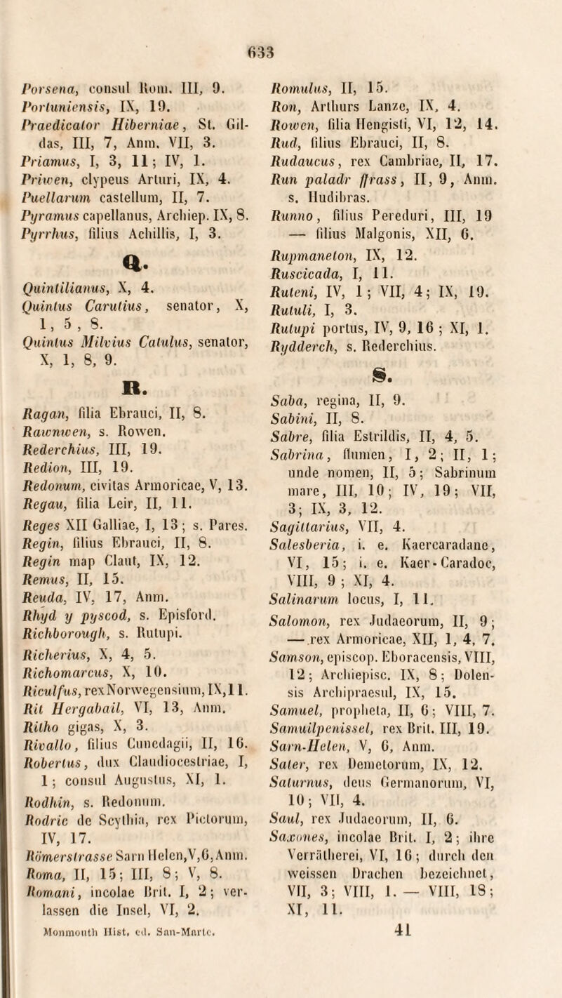 Porsena, consul Kum. 111, 9. Porluniensis, IX, 19. Praedicator Hiberniae, St. Gil¬ das, III, 7, Anni. VII, 3. Priamus, I, 3, 11; IV, 1. Priwen, clypeus Arluri, IX, 4. Puellarum castellum, II, 7. Pyramus capellanus, Arcliiep. IX, 8. Pyr rhus, filius Achillis, I, 3. a. Quintilianus, X, 4. Quinius Carutius, senator, X, 1,5,8. Quintus Milvius Catulus, senator, X, 1, 8, 9. R. Ragan, filia Ebrauci, II, 8. Rawnwen, s. Rowen, Rederehius, III, 19. Redion, III, 19. Redonum, civitas Armoricae, V, 13. Regau, filia Leir, II, II. Reges XII Galliae, I, 13; s. Pares. Regln, filius Ebrauci, II, 8. Regin map Claut, IX, 12. Remus, II, 15. Reuda, IV, 17, Anm. Rhyd y pyscod, s. Episford. Richborough, s. Rulupi. Richerius, X, 4, 5. Richomarcus, X, 10. Riculfus, rexNorwegensium,IX,l 1. Rit Hergabail, VI, 13, Anm. Rilho gigas, X, 3. Rivallo, filius Cuncdagii, II, 10. Roberius, dux Claudioceslriae, I, 1; consul Augustus, XI, 1. Rodhin, s. Redonum. Rodric dc Scythia, rex Pictorum, IV, 17. Römerstrasse Sam Helen,V,G, Anm. Roma, II, 15; III, 8; V, 8. Rom,ani, incolae Rril. I, 2; ver¬ lassen die Insel, VI, 2. Romulus, II, 15. Ron, Arthurs Lanze, IX, 4. Roivcn, filia Ilengisli, VI, 12, 14. Rud, filius Ebrauci, II, 8. Rudaucus, rex Cambriae, II, 17. Run paladr fjrass, II, 9, Anm. s. Iludibras. Runno, filius Pereduri, III, 19 — filius Malgonis, XII, G. Rupmanelon, IX, 12. Ruscicada, I, 11. Ruteni, IV, 1; VII, 4; IX, 19. Rutuli, I, 3. Rulupi portus, IV, 9, IG ; XI, 1. Rydderch, s. Rederehius. S. Saba, regina, II, 9. Sabini, II, 8. Sabre, filia Estrildis, II, 4, 5. Sabrina, (lumen, I, 2; II, 1; unde nomen, II, 5; Sabrinum mare, III, 10; IV, 19; VII, 3; IX, 3, 12. Sagittarius, VII, 4. Salesberia, i. e. Kaercaradanc, VI, 15; i. e. Kaer- Caradoc, VIII, 9 ; XI, 4. Salinarum locus, I, 11. Salomon, rex Judaeorum, II, 9; — rex Armoricae, XII, 1, 4, 7. Samson, episcop. Eboracensis, VIII, 12; Archiepisc. IX, 8; Dolen- sis Archipraesul, IX, 15. Samuel, propheta, II, G; VIII, 7. Samuilpenissel, rex Rril. III, 19. Sarn-Helen, V, G, Anm. Sater, rex lieniciorum, IX, 12, Saturnus, deus Germanorum, VI, 10; VII, 4. Saul, rex Judaeorum, II, G. Saxones, incolae Rril. I, 2; ihre Verrälherei, VI, IG; durch den weissen Drachen bezeichnet, VII, 3; VIII, I. — VIII, 18; XI, 11. Monmoiith Hist. eil. Snn-Mnrtc. 41