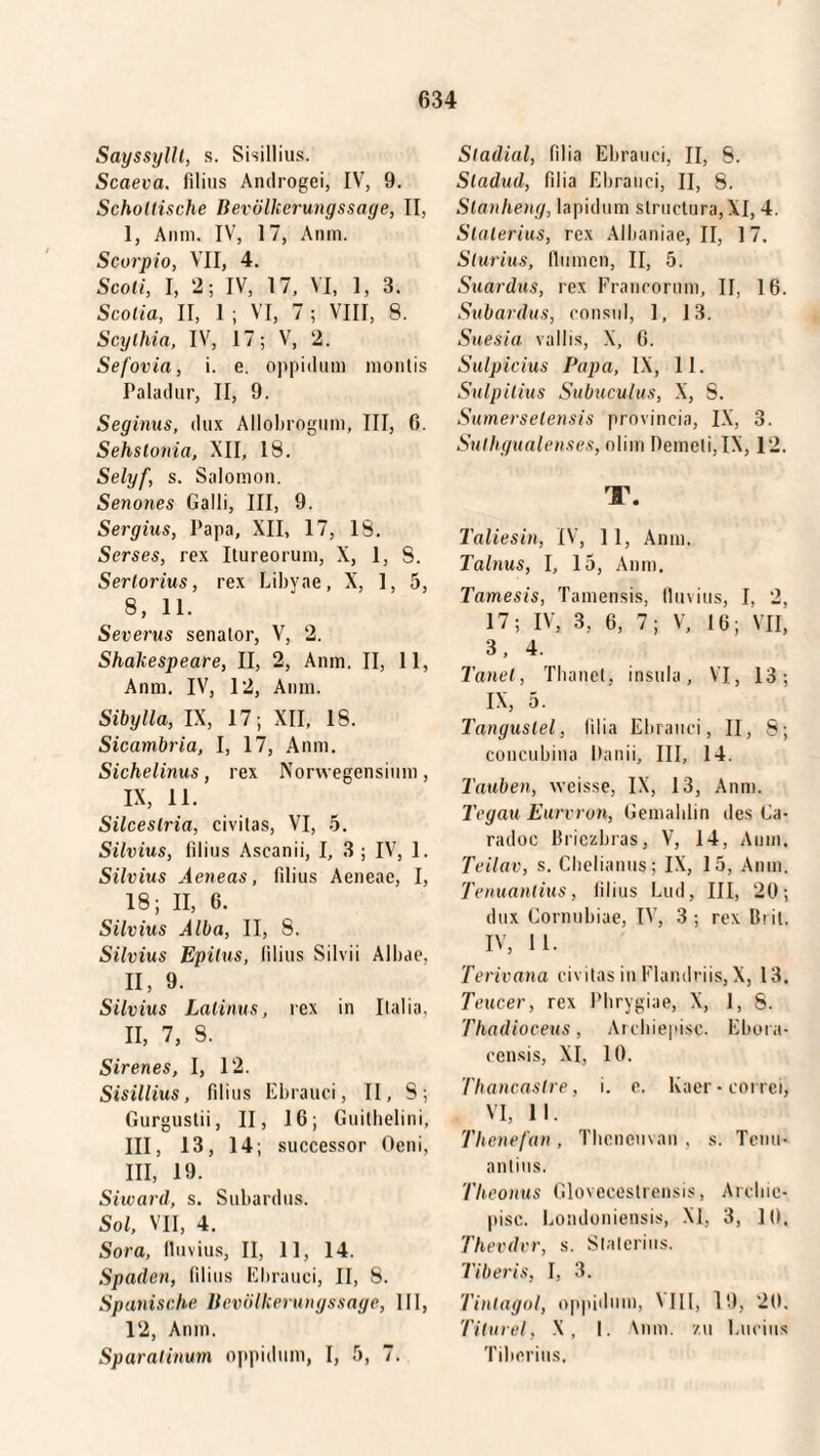 Sayssyllt, s. Sisillius. Scaeva, filius Androgei, IV, 9. Schottische Bevölkerungssage, II, I, Anm. IV, 17, Anm. Scorpio, VII, 4. Scoti, I, 2; IV, 17, VI, 1, 3. Scotia, II, 1 ; VI, 7 ; VIII, 8. Scythia, IV, 17; V, 2. Sefovia, i. e. oppidum montis Paladur, II, 9. Seginus, dux Allobrogum, III, 0. Sehslonia, XII, 18. Selyf, s. Salomon. Senones Galli, III, 9. Sergius, Papa, XII, 17, 18. Serses, rex Itureorum, X, 1, 8. Sertorius, rex Libyae, X, 1, 5, 8, 11. Severus senator, V, 2. Shakespeare, II, 2, Anm. II, 11, Anm. IV, 12, Anm. Sibylla, IX, 17; XII, 18. Sicambria, I, 17, Anm. Sichelinus, rex Norwegensium, IX, 11. Silceslria, civitas, VI, 5. Silvius, filius Ascanii, I, 3 ; IV, 1. Silvius Aeneas, filius Aeneae, I, 18; II, 6. Silvius Alba, II, S. Silvius Epitus, (ilius Silvii Albae, II, 9. Silvius Latinus, rex in Italia. 11, 7, 8. Sirenes, I, 12. Sisillius, filius Ebrauci, II, S; Gurgustii, II, 16; Guitbelini, III, 13, 14; successor Oeni, III, 19. Siward, s. Subardus. Sol, VII, 4. Sora, fluvius, II, 11, 14. Spaden, filius Ebrauci, II, 8. Spanische Bevölkerungssage, III, 12, Anm. Sparatinum oppidum, I, 5, 7. Stadial, filia Ebrauci, II, S. Sladud, filia Ebrauci, II, 8. Slanheng, lapidum structura,XI, 4. Stalerius, rex Albaniae, II, 17. Slurius, flumen, II, 5. Suardus, rex Francorum, II, 16. Subardus, consul, 1, 13. Suesia vallis, X, 6. Sulpicius Papa, IX, 11. Sulpilius Subuculus, X, S. Sumerselensis provincia, IX, 3. Sulhgualenses, olim Demeti, IX, 12. T. Taliesin, IV, 11, Anm. Talnus, I, 15, Anm. Tamesis, Tamensis, fluvius, I. 2, 17; IV, 3, 6, 7; V, 16; VII, 3, 4. Tanet, Tbanet, insula, VI, 13; IX, 5. Tangustel, lilia Ebrauci, II, 8; concubina Danii, III, 14. Tauben, weisse, IX, 13, Anm. Tegau Eurvron, Gemahlin des Ga- radoc Briczbras, V, 14, Anm. Teilav, s. Chelianus; IX, 15, Anm. Tenuanlius, filius Lud, III, 20; dux Cornubiae, IV, 3 ; rex Bril. IV, II. Terivana civitas in Flamlriis, X, 13. Teucer, rex Phrygiae, X, 1, 8. Thadioceus, Archiepisc. Ebora- censis, XI, 10. Thancaslre, i. e. lvaer-correi, VI, II. Thcnefan , Thcncuvan . s. Tenu- antius. Theonus Gloveceslrensis, Archie¬ pisc. Londoniensis, XI, 3, 10. Thevdvr, s. Stalerius. Tiberis, I, 3. Tinlagol, oppidum, XIII, 19, 20. Titurel, X, I. Anm. zu Lucius Tiberius.