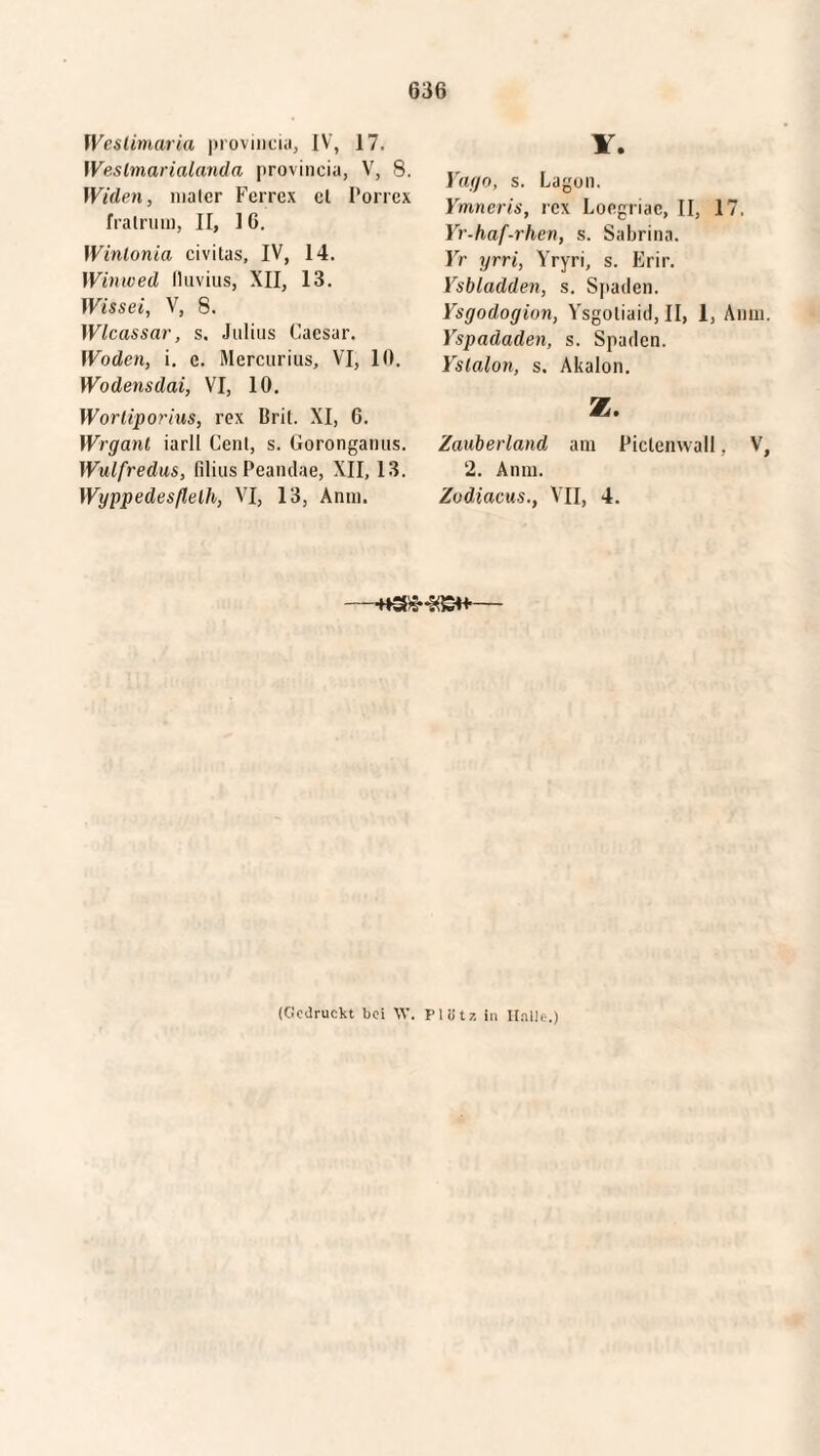 Weslimaria provincia, IV, 17. Weslmarialanda provincia, V, 8. Willen, nialcr Ferrex el Porrex fratruin, II, I 6. Winlonia civitas, IV, 14. Winwed fluvius, XII, 13. Wisset, V, 8. Wlcassar, s. Julius Caesar. Woden, i. c. Mercurius, VI, 10. Wodensdai, VI, 10. Wortiporius, rex Brit. XI, G. Wrganl iarll Cent, s. Goronganus. Wulfredus, filius Peandae, XII, 13. Wyppedesflelh, VI, 13, Anm. V. Yago, s. Lagon. Ymneris, rex Loegriae, II, 17, Yr-haf-rhen, s. Sabrina. Yr yrri, Yryri, s. Erir. Ysbladden, s. Spaden. Ysgodogion, Ysgoliaid, II, 1, Anin. Yspadaden, s. Spaden. Yslalon, s. Akalon. z. Zauberland am Piclenwall, V, 2. Anm. Zodiacus., VII, 4. —— (Gedruckt bei W. P1 ö tz in Halle.)