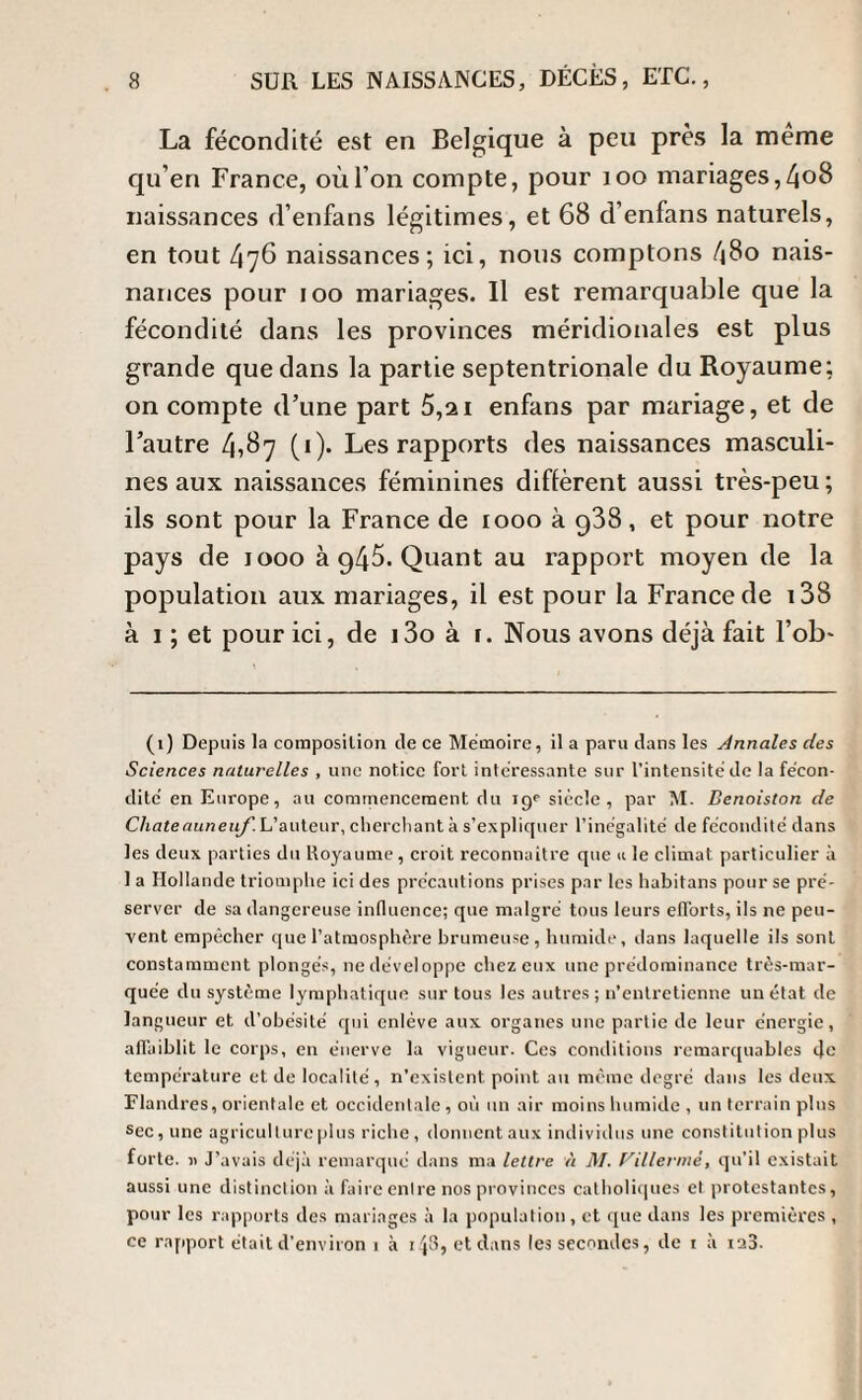 La fécondité est en Belgique à peu près la même qu’en France, où l’on compte, pour 100 mariages,4o8 naissances d’enfans légitimes, et 68 d’enfans naturels, en tout 476 naissances; ici, nous comptons 480 nais- nances pour 100 mariages. Il est remarquable que la fécondité dans les provinces méridionales est plus grande que dans la partie septentrionale du Royaume; on compte d’une part 5,21 enfans par mariage, et de l’autre 4^7 (<)• Les rapports des naissances masculi¬ nes aux naissances féminines diffèrent aussi très-peu ; ils sont pour la France de 1000 à 938, et pour notre pays de 1000 à g45. Quant au rapport moyen de la population aux mariages, il est pour la France de 138 à 1 ; et pour ici, de i3o à 1. Nous avons déjà fait l’ob- (1) Depuis la composition de ce Mémoire, il a paru dans les Annales des Sciences naturelles , une notice fort intéressante sur l’intensité de la fécon¬ dité en Europe, au commencement du igp siècle, par M. Denoiston de Chateauneuf. L’auteur, cherchant à s’expliquer l’inégalité de fécondité dans les deux parties du Koyaume , croit reconnaître que « le climat particulier à 1 a Hollande triomphe ici des précautions prises par les habitans pour se pré¬ server de sa dangereuse influence; que malgré tous leurs efforts, ils ne peu¬ vent empêcher que l’atmosphère brumeuse, humide, dans laquelle ils sont constamment plongés, ne développe chez eux une prédominance très-mar¬ quée du système lymphatique sur tous les autres; n’entretienne un état de langueur et d’obésité qui enlève aux organes une partie de leur énergie, affaiblit le corps, en énerve la vigueur. Ces conditions remarquables de température et de localité, n’existent point au même degré dans les deux Flandres, orientale et occidentale , 011 un air moins humide , un terrain pins sec , une agriculture plus riche , donnent aux individus une constitution plus forte. J’avais déjà remarqué dans ma lettre à M. Villermè, qu’il existait aussi une distinction à faire entre nos provinces catholiques et protestantes, pour les rapports des mariages à la population, et que dans les premières , ce rapport était d’environ 1 à x4^, et dans les secondes, de i à iaB-