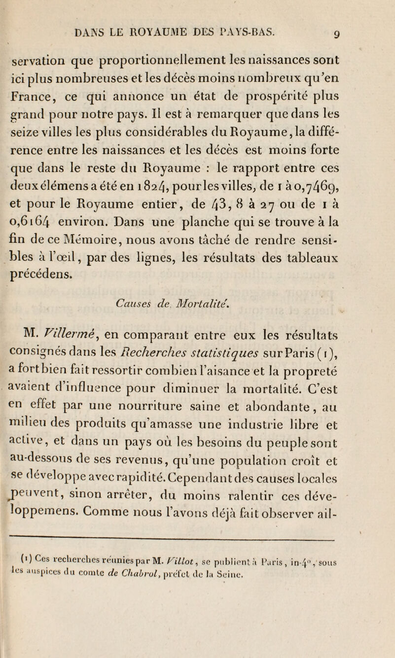 servation que proportionnellement les naissances sont ici plus nombreuses et les décès moins nombreux qu’en France, ce qui annonce un état de prospérité plus grand pour notre pays. Il est à remarquer que dans les seize villes les plus considérables du Royaume,la diffé¬ rence entre les naissances et les décès est moins forte que dans le reste du Royaume : le rapport entre ces deuxélémensaété en 182/), pourles villes, de 1 à0,7469, et pour le Royaume entier, de /J3, 8 à 27 ou de 1 à 0,6164 environ. Dans une planche qui se trouve à la fin de ce Mémoire, nous avons tâché de rendre sensi¬ bles à l’œil, par des lignes, les résultats des tableaux précédens. Causes cle. Mortalité\ M. F il 1ermé, en comparant entre eux les résultats consignés dans les Recherches statistiques sur Paris (1), a fort bien fait ressortir combien l’aisance et la propreté avaient d’influence pour diminuer la mortalité. C’est en effet par une nourriture saine et abondante, au milieu des produits qu’amasse une industrie libre et active, et dans un pays où les besoins du peuple sont au-dessous de ses revenus, qu’une population croît et se développe avec rapidité. Cependant des causes locales jaeuvent, sinon arrêter, du moins ralentir ces déve- loppemens. Comme nous l’avons déjà fait observer aiI- 0) Ces recherches réunies par M. billot, se publient à Paris, in-4% sous les auspices du comte de Chabrol, préfet de la Seine.