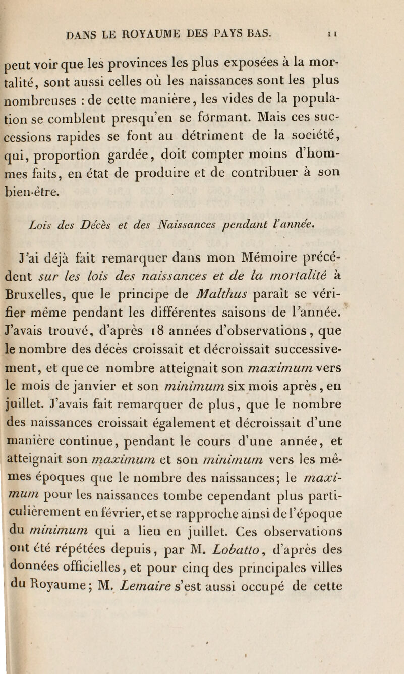 peut voir que les provinces les plus exposées à la mor¬ talité, sont aussi celles où les naissances sont les plus nombreuses : de cette manière, les vides de la popula¬ tion se comblent presqu’en se formant. Mais ces suc¬ cessions rapides se font au détriment de la société, qui, proportion gardée, doit compter moins d’hom¬ mes faits, en état de produire et de contribuer à son bien-être. Lois des Décès et des Naissances pendant Vannée. J’ai déjà fait remarquer dans mon Mémoire précé¬ dent sur les lois des naissances et de la mortalité à Bruxelles, que le principe de Malthus paraît se véri¬ fier même pendant les différentes saisons de l’année. J’avais trouvé, d’après 18 années d’observations, que le nombre des décès croissait et décroissait successive¬ ment, et que ce nombre atteignait son maximum rs le mois de janvier et son minimum six mois après, en juillet. J’avais fait remarquer de plus, que le nombre des naissances croissait également et décroissait d’une manière continue, pendant le cours d’une année, et atteignait son maximum et son minimum vers les mê¬ mes époques que le nombre des naissances; le maxi¬ mum pour les naissances tombe cependant plus parti¬ culièrement en février, et se rapproche ainsi de l’époque du minimum qui a lieu en juillet. Ces observations ont été répétées depuis, par M. Lobatlo, d’après des données officielles, et pour cinq des principales villes du Royaume; M. Lemaire s est aussi occupé de cette
